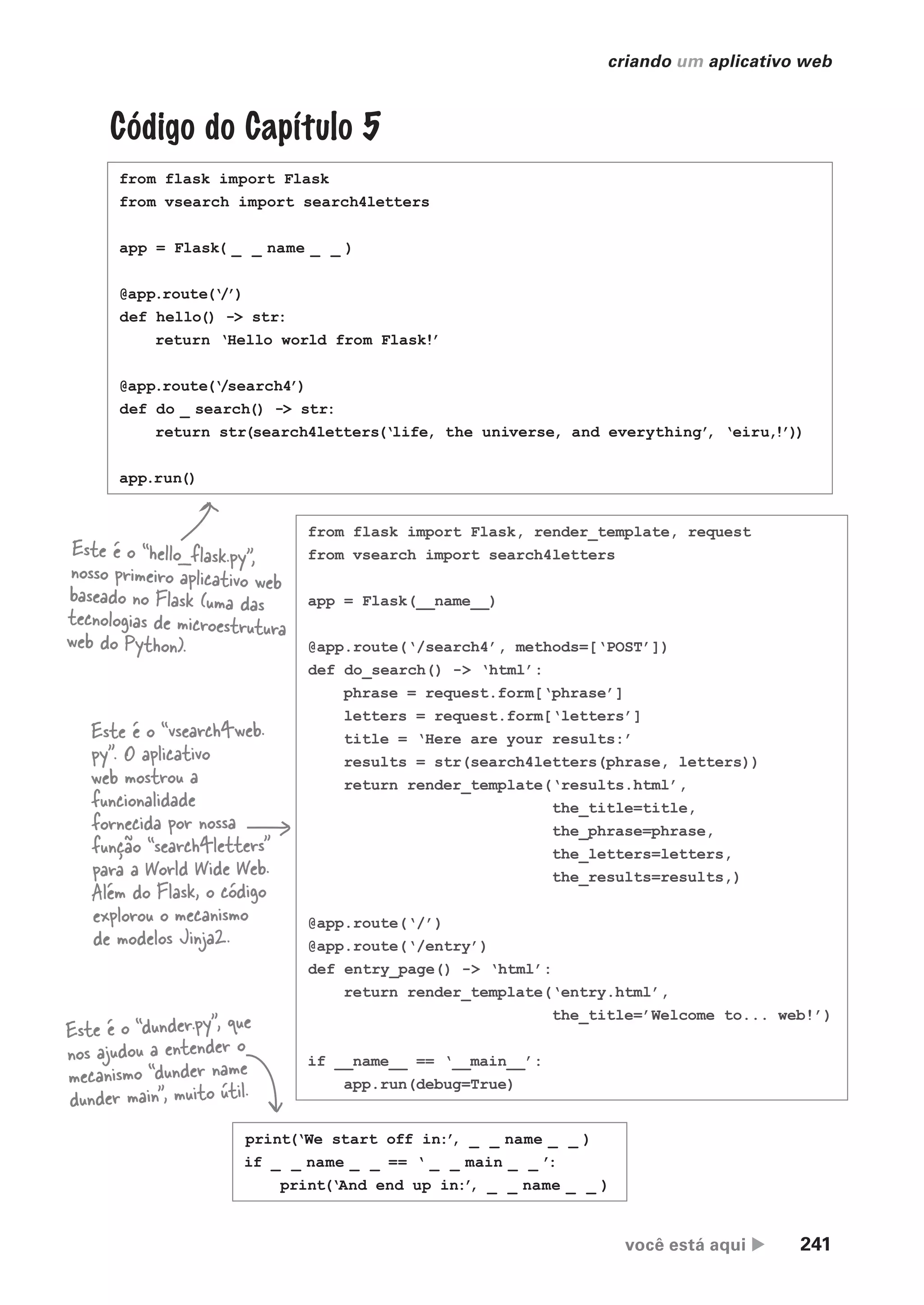você está aqui  241
criando um aplicativo web
Este é o “dunder.py”, que
nos ajudou a entender o
mecanismo “dunder name
dunder main”, muito útil.
from flask import Flask
from vsearch import search4letters
app = Flask( _ _ name _ _ )
@app.route(‘/’)
def hello() -> str:
return ‘Hello world from Flask!’
@app.route(‘/search4’)
def do _ search() -> str:
return str(search4letters(‘life, the universe, and everything’
, ‘eiru,!’))
app.run()
Código do Capítulo 5
from flask import Flask, render_template, request
from vsearch import search4letters
app = Flask(__name__)
@app.route(‘/search4’, methods=[‘POST’])
def do_search() -> ‘html’:
phrase = request.form[‘phrase’]
letters = request.form[‘letters’]
title = ‘Here are your results:’
results = str(search4letters(phrase, letters))
return render_template(‘results.html’,
the_title=title,
the_phrase=phrase,
the_letters=letters,
the_results=results,)
@app.route(‘/’)
@app.route(‘/entry’)
def entry_page() -> ‘html’:
return render_template(‘entry.html’,
the_title=’Welcome to... web!’)
if __name__ == ‘__main__’:
app.run(debug=True)
print(‘We start off in:’
, _ _ name _ _ )
if _ _ name _ _ == ‘ _ _ main _ _ ’
:
print(‘And end up in:’
, _ _ name _ _ )
Este é o “hello_flask.py”,
nosso primeiro aplicativo web
baseado no Flask (uma das
tecnologias de microestrutura
web do Python).
Este é o “vsearch4web.
py”. O aplicativo
web mostrou a
funcionalidade
fornecida por nossa
função “search4letters”
para a World Wide Web.
Além do Flask, o código
explorou o mecanismo
de modelos Jinja2.
CG_HeadFirst_Python.indb 241 18/07/2018 13:19:36
 