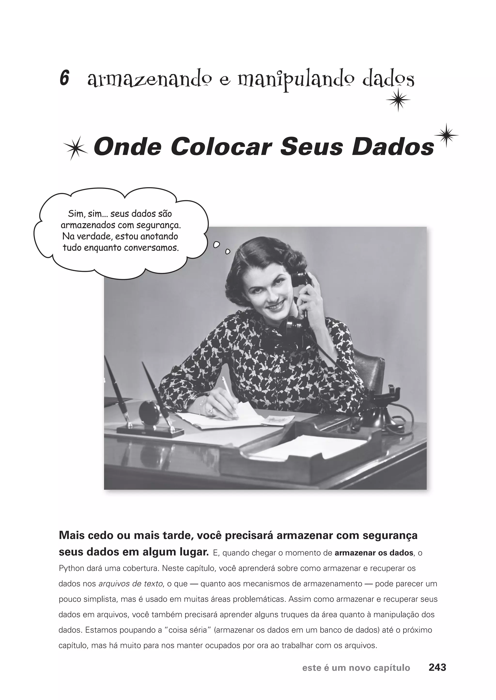 este é um novo capítulo 243
armazenando e manipulando dados
Onde Colocar Seus Dados
Mais cedo ou mais tarde, você precisará armazenar com segurança
seus dados em algum lugar. E, quando chegar o momento de armazenar os dados, o
Python dará uma cobertura. Neste capítulo, você aprenderá sobre como armazenar e recuperar os
dados nos arquivos de texto, o que — quanto aos mecanismos de armazenamento — pode parecer um
pouco simplista, mas é usado em muitas áreas problemáticas. Assim como armazenar e recuperar seus
dados em arquivos, você também precisará aprender alguns truques da área quanto à manipulação dos
dados. Estamos poupando a “coisa séria” (armazenar os dados em um banco de dados) até o próximo
capítulo, mas há muito para nos manter ocupados por ora ao trabalhar com os arquivos.
Sim, sim... seus dados são
armazenados com segurança.
Na verdade, estou anotando
tudo enquanto conversamos.
6
CG_HeadFirst_Python.indb 243 18/07/2018 13:19:37
 