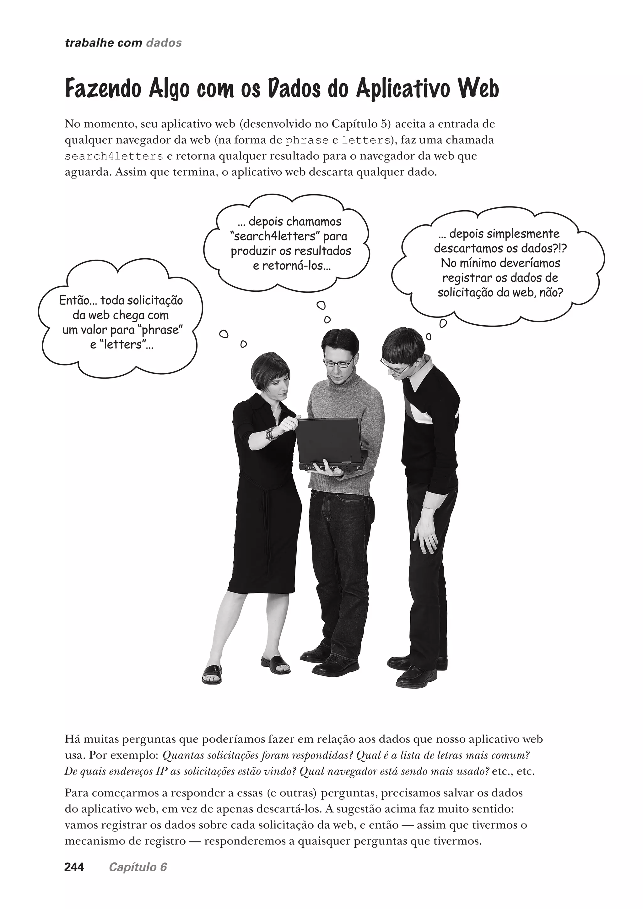 244 Capítulo 6
trabalhe com dados
Fazendo Algo com os Dados do Aplicativo Web
No momento, seu aplicativo web (desenvolvido no Capítulo 5) aceita a entrada de
qualquer navegador da web (na forma de phrase e letters), faz uma chamada
search4letters e retorna qualquer resultado para o navegador da web que
aguarda. Assim que termina, o aplicativo web descarta qualquer dado.
Há muitas perguntas que poderíamos fazer em relação aos dados que nosso aplicativo web
usa. Por exemplo: Quantas solicitações foram respondidas? Qual é a lista de letras mais comum?
De quais endereços IP as solicitações estão vindo? Qual navegador está sendo mais usado? etc., etc.
Para começarmos a responder a essas (e outras) perguntas, precisamos salvar os dados
do aplicativo web, em vez de apenas descartá-los. A sugestão acima faz muito sentido:
vamos registrar os dados sobre cada solicitação da web, e então — assim que tivermos o
mecanismo de registro — responderemos a quaisquer perguntas que tivermos.
Então... toda solicitação
da web chega com
um valor para “phrase”
e “letters”...
... depois chamamos
“search4letters” para
produzir os resultados
e retorná-los...
... depois simplesmente
descartamos os dados?!?
No mínimo deveríamos
registrar os dados de
solicitação da web, não?
CG_HeadFirst_Python.indb 244 18/07/2018 13:19:37
 