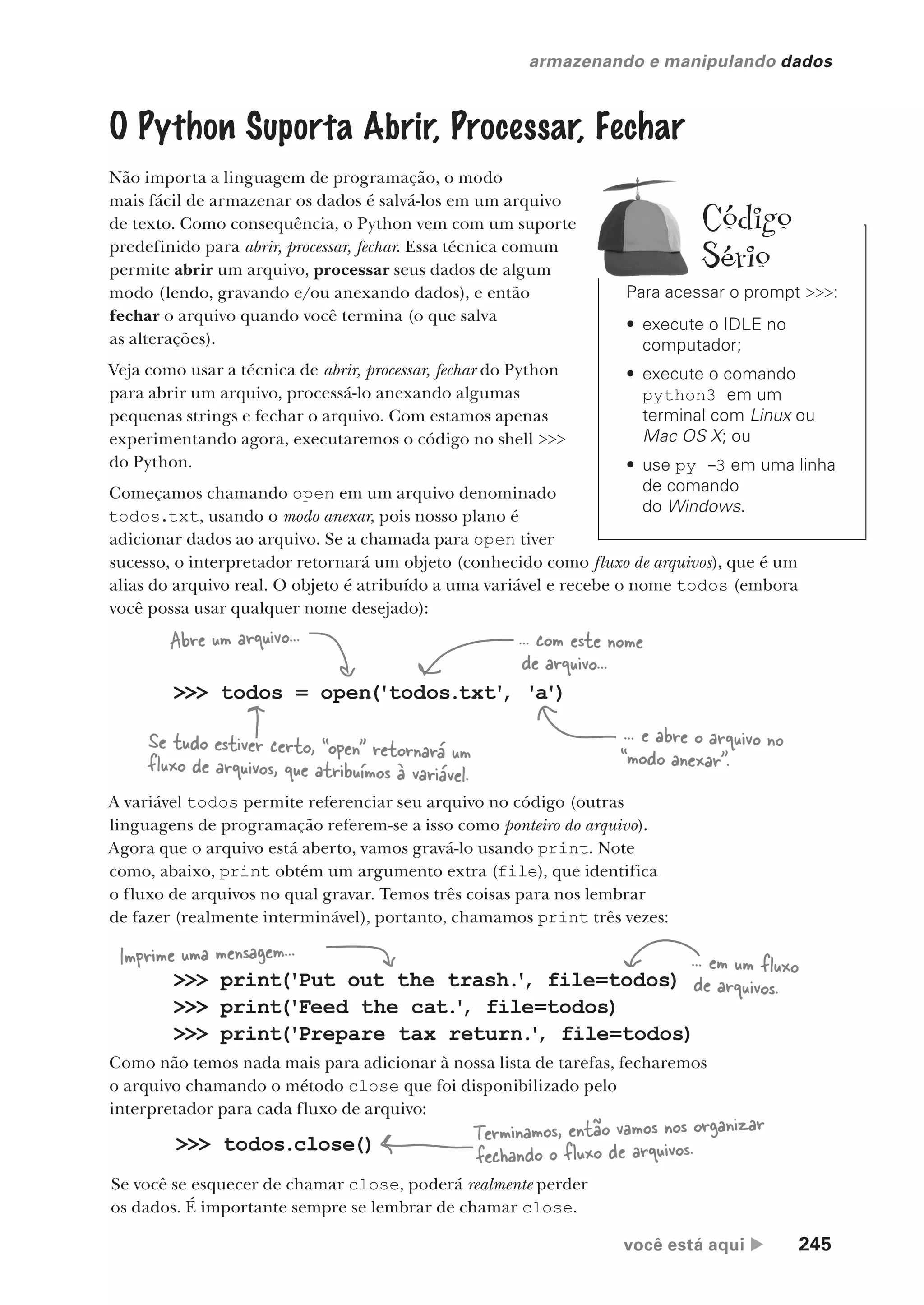você está aqui  245
armazenando e manipulando dados
O Python Suporta Abrir, Processar, Fechar
Não importa a linguagem de programação, o modo
mais fácil de armazenar os dados é salvá-los em um arquivo
de texto. Como consequência, o Python vem com um suporte
predefinido para abrir, processar, fechar. Essa técnica comum
permite abrir um arquivo, processar seus dados de algum
modo (lendo, gravando e/ou anexando dados), e então
fechar o arquivo quando você termina (o que salva
as alterações).
Veja como usar a técnica de abrir, processar, fechar do Python
para abrir um arquivo, processá-lo anexando algumas
pequenas strings e fechar o arquivo. Com estamos apenas
experimentando agora, executaremos o código no shell >>>
do Python.
Começamos chamando open em um arquivo denominado
todos.txt, usando o modo anexar, pois nosso plano é
adicionar dados ao arquivo. Se a chamada para open tiver
sucesso, o interpretador retornará um objeto (conhecido como fluxo de arquivos), que é um
alias do arquivo real. O objeto é atribuído a uma variável e recebe o nome todos (embora
você possa usar qualquer nome desejado):
>>> todos = open('todos.txt'
, 'a')
Se tudo estiver certo, “open” retornará um
fluxo de arquivos, que atribuímos à variável.
Abre um arquivo... ... com este nome
de arquivo...
... e abre o arquivo no
“modo anexar”.
A variável todos permite referenciar seu arquivo no código (outras
linguagens de programação referem-se a isso como ponteiro do arquivo).
Agora que o arquivo está aberto, vamos gravá-lo usando print. Note
como, abaixo, print obtém um argumento extra (file), que identifica
o fluxo de arquivos no qual gravar. Temos três coisas para nos lembrar
de fazer (realmente interminável), portanto, chamamos print três vezes:
>>> print('Put out the trash.
'
, file=todos)
>>> print('Feed the cat.
'
, file=todos)
>>> print('Prepare tax return.
'
, file=todos)
Imprime uma mensagem... ... em um fluxo
de arquivos.
Como não temos nada mais para adicionar à nossa lista de tarefas, fecharemos
o arquivo chamando o método close que foi disponibilizado pelo
interpretador para cada fluxo de arquivo:
>>> todos.close() Terminamos, então vamos nos organizar
fechando o fluxo de arquivos.
Se você se esquecer de chamar close, poderá realmente perder
os dados. É importante sempre se lembrar de chamar close.
Para acessar o prompt >>>:
• execute o IDLE no
computador;
• execute o comando
python3 em um
terminal com Linux ou
Mac OS X; ou
• use py -3 em uma linha
de comando
do Windows.
Código
Sério
CG_HeadFirst_Python.indb 245 18/07/2018 13:19:37
 