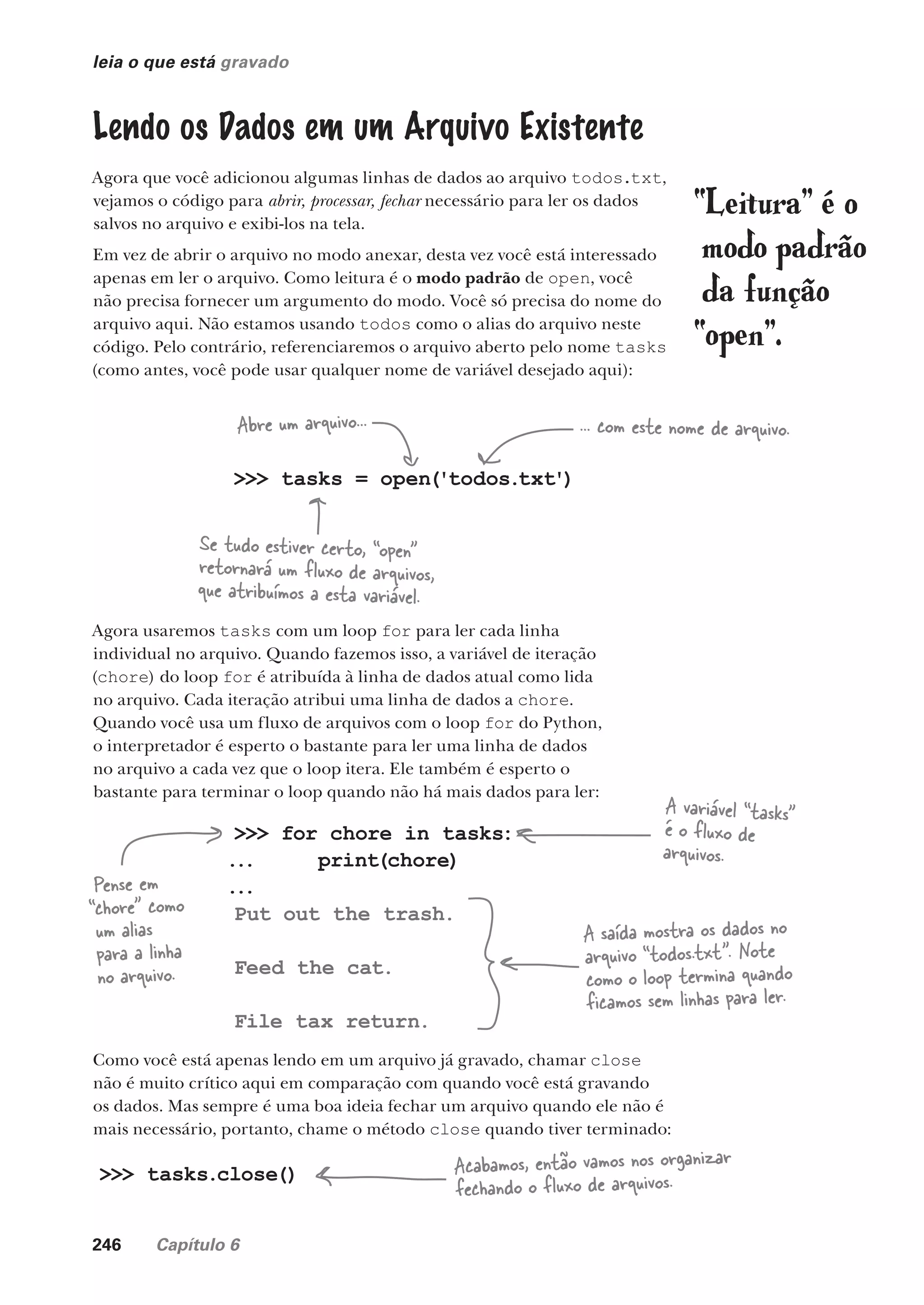 246 Capítulo 6
leia o que está gravado
Como você está apenas lendo em um arquivo já gravado, chamar close
não é muito crítico aqui em comparação com quando você está gravando
os dados. Mas sempre é uma boa ideia fechar um arquivo quando ele não é
mais necessário, portanto, chame o método close quando tiver terminado:
Lendo os Dados em um Arquivo Existente
Agora que você adicionou algumas linhas de dados ao arquivo todos.txt,
vejamos o código para abrir, processar, fechar necessário para ler os dados
salvos no arquivo e exibi-los na tela.
Em vez de abrir o arquivo no modo anexar, desta vez você está interessado
apenas em ler o arquivo. Como leitura é o modo padrão de open, você
não precisa fornecer um argumento do modo. Você só precisa do nome do
arquivo aqui. Não estamos usando todos como o alias do arquivo neste
código. Pelo contrário, referenciaremos o arquivo aberto pelo nome tasks
(como antes, você pode usar qualquer nome de variável desejado aqui):
>>> tasks = open('todos.txt')
Abre um arquivo... ... com este nome de arquivo.
Se tudo estiver certo, “open”
retornará um fluxo de arquivos,
que atribuímos a esta variável.
Agora usaremos tasks com um loop for para ler cada linha
individual no arquivo. Quando fazemos isso, a variável de iteração
(chore) do loop for é atribuída à linha de dados atual como lida
no arquivo. Cada iteração atribui uma linha de dados a chore.
Quando você usa um fluxo de arquivos com o loop for do Python,
o interpretador é esperto o bastante para ler uma linha de dados
no arquivo a cada vez que o loop itera. Ele também é esperto o
bastante para terminar o loop quando não há mais dados para ler:
“Leitura” é o
modo padrão
da função
“open”.
>>> tasks.close() Acabamos, então vamos nos organizar
fechando o fluxo de arquivos.
>>> for chore in tasks:
... print(chore)
...
Put out the trash.
Feed the cat.
File tax return.
A variável “tasks”
é o fluxo de
arquivos.
Pense em
“chore” como
um alias
para a linha
no arquivo.
A saída mostra os dados no
arquivo “todos.txt”. Note
como o loop termina quando
ficamos sem linhas para ler.
CG_HeadFirst_Python.indb 246 18/07/2018 13:19:37
 