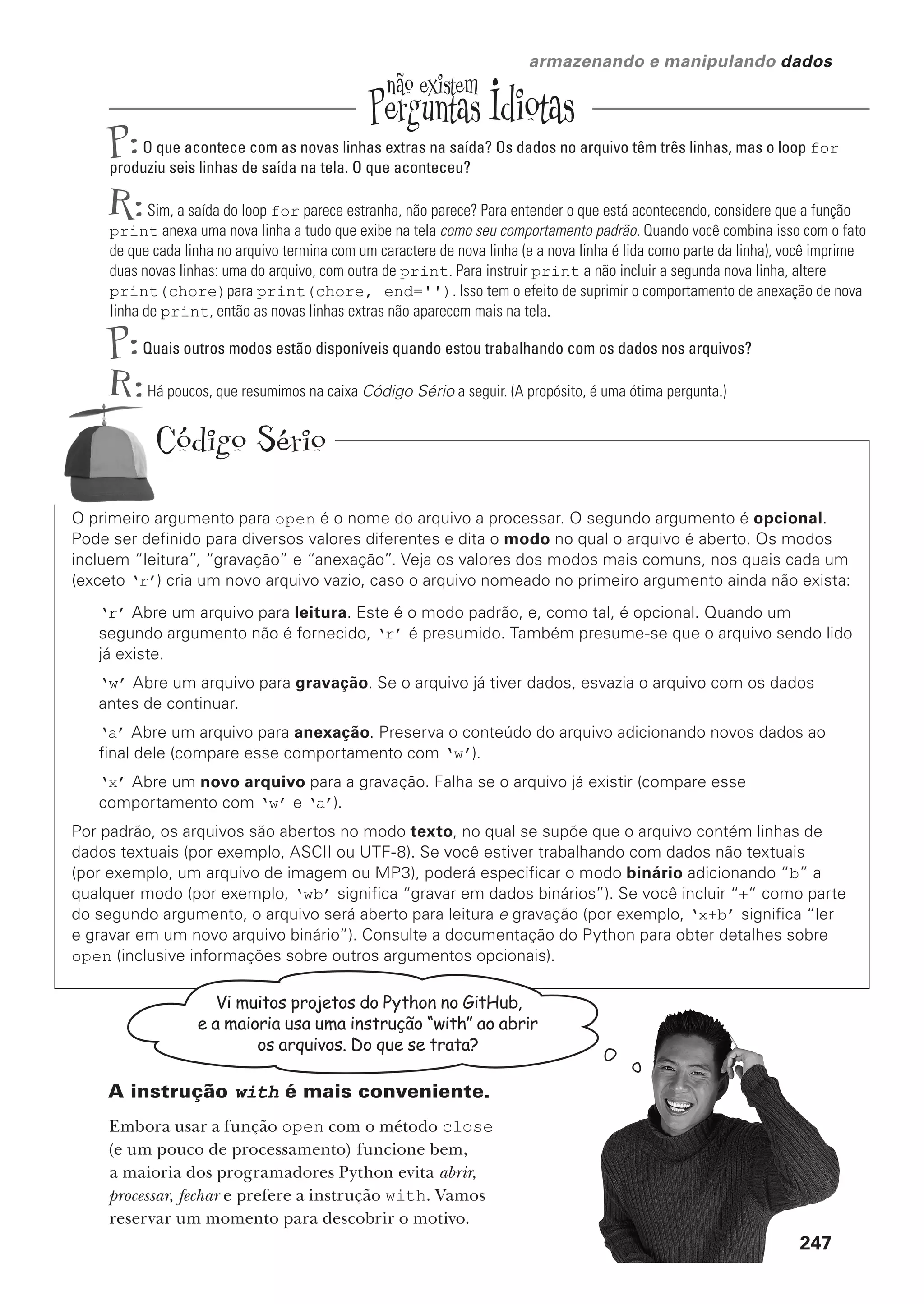você está aqui  247
armazenando e manipulando dados
P:O que acontece com as novas linhas extras na saída? Os dados no arquivo têm três linhas, mas o loop for
produziu seis linhas de saída na tela. O que aconteceu?
R:Sim, a saída do loop for parece estranha, não parece? Para entender o que está acontecendo, considere que a função
print anexa uma nova linha a tudo que exibe na tela como seu comportamento padrão. Quando você combina isso com o fato
de que cada linha no arquivo termina com um caractere de nova linha (e a nova linha é lida como parte da linha), você imprime
duas novas linhas: uma do arquivo, com outra de print. Para instruir print a não incluir a segunda nova linha, altere
print(chore)para print(chore, end=''). Isso tem o efeito de suprimir o comportamento de anexação de nova
linha de print, então as novas linhas extras não aparecem mais na tela.
P:Quais outros modos estão disponíveis quando estou trabalhando com os dados nos arquivos?
R:Há poucos, que resumimos na caixa Código Sério a seguir. (A propósito, é uma ótima pergunta.)
O primeiro argumento para open é o nome do arquivo a processar. O segundo argumento é opcional.
Pode ser definido para diversos valores diferentes e dita o modo no qual o arquivo é aberto. Os modos
incluem “leitura”, “gravação” e “anexação”. Veja os valores dos modos mais comuns, nos quais cada um
(exceto ‘r’) cria um novo arquivo vazio, caso o arquivo nomeado no primeiro argumento ainda não exista:
‘r’ Abre um arquivo para leitura. Este é o modo padrão, e, como tal, é opcional. Quando um
segundo argumento não é fornecido, ‘r’ é presumido. Também presume-se que o arquivo sendo lido
já existe.
‘w’ Abre um arquivo para gravação. Se o arquivo já tiver dados, esvazia o arquivo com os dados
antes de continuar.
‘a’ Abre um arquivo para anexação. Preserva o conteúdo do arquivo adicionando novos dados ao
final dele (compare esse comportamento com ‘w’).
‘x’ Abre um novo arquivo para a gravação. Falha se o arquivo já existir (compare esse
comportamento com ‘w’ e ‘a’).
Por padrão, os arquivos são abertos no modo texto, no qual se supõe que o arquivo contém linhas de
dados textuais (por exemplo, ASCII ou UTF-8). Se você estiver trabalhando com dados não textuais
(por exemplo, um arquivo de imagem ou MP3), poderá especificar o modo binário adicionando “b” a
qualquer modo (por exemplo, ‘wb’ significa “gravar em dados binários”). Se você incluir “+“ como parte
do segundo argumento, o arquivo será aberto para leitura e gravação (por exemplo, ‘x+b’ significa “ler
e gravar em um novo arquivo binário”). Consulte a documentação do Python para obter detalhes sobre
open (inclusive informações sobre outros argumentos opcionais).
Vi muitos projetos do Python no GitHub,
e a maioria usa uma instrução “with” ao abrir
os arquivos. Do que se trata?
A instrução with é mais conveniente.
Embora usar a função open com o método close
(e um pouco de processamento) funcione bem,
a maioria dos programadores Python evita abrir,
processar, fechar e prefere a instrução with. Vamos
reservar um momento para descobrir o motivo.
Código Sério
CG_HeadFirst_Python.indb 247 18/07/2018 13:19:37
 
