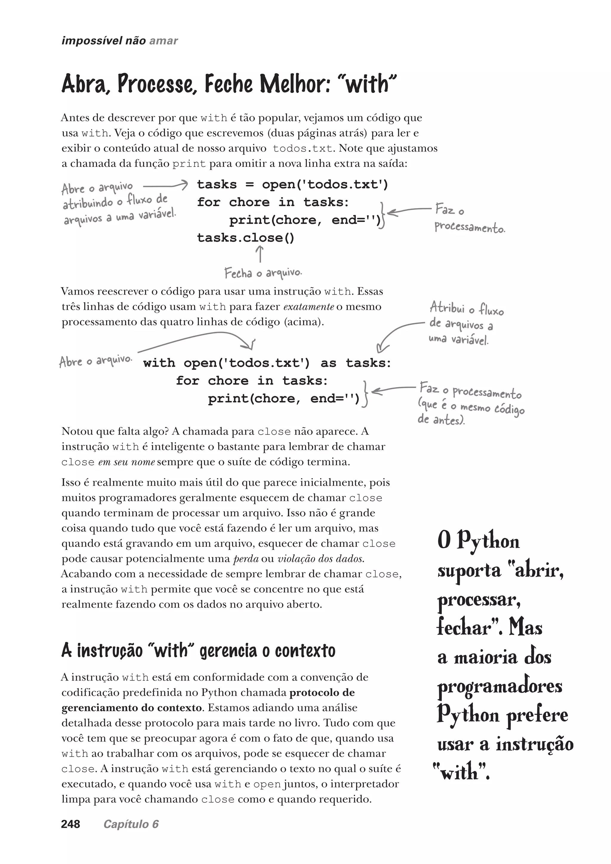 248 Capítulo 6
impossível não amar
Abra, Processe, Feche Melhor: “with”
Antes de descrever por que with é tão popular, vejamos um código que
usa with. Veja o código que escrevemos (duas páginas atrás) para ler e
exibir o conteúdo atual de nosso arquivo todos.txt. Note que ajustamos
a chamada da função print para omitir a nova linha extra na saída:
tasks = open('todos.txt')
for chore in tasks:
print(chore, end='
')
tasks.close()
Abre o arquivo
atribuindo o fluxo de
arquivos a uma variável. Faz o
processamento.
Fecha o arquivo.
Vamos reescrever o código para usar uma instrução with. Essas
três linhas de código usam with para fazer exatamente o mesmo
processamento das quatro linhas de código (acima).
with open('todos.txt') as tasks:
for chore in tasks:
print(chore, end='
')
Faz o processamento
(que é o mesmo código
de antes).
Abre o arquivo.
Atribui o fluxo
de arquivos a
uma variável.
Notou que falta algo? A chamada para close não aparece. A
instrução with é inteligente o bastante para lembrar de chamar
close em seu nome sempre que o suíte de código termina.
Isso é realmente muito mais útil do que parece inicialmente, pois
muitos programadores geralmente esquecem de chamar close
quando terminam de processar um arquivo. Isso não é grande
coisa quando tudo que você está fazendo é ler um arquivo, mas
quando está gravando em um arquivo, esquecer de chamar close
pode causar potencialmente uma perda ou violação dos dados.
Acabando com a necessidade de sempre lembrar de chamar close,
a instrução with permite que você se concentre no que está
realmente fazendo com os dados no arquivo aberto.
A instrução “with” gerencia o contexto
A instrução with está em conformidade com a convenção de
codificação predefinida no Python chamada protocolo de
gerenciamento do contexto. Estamos adiando uma análise
detalhada desse protocolo para mais tarde no livro. Tudo com que
você tem que se preocupar agora é com o fato de que, quando usa
with ao trabalhar com os arquivos, pode se esquecer de chamar
close. A instrução with está gerenciando o texto no qual o suíte é
executado, e quando você usa with e open juntos, o interpretador
limpa para você chamando close como e quando requerido.
O Python
suporta “abrir,
processar,
fechar”. Mas
a maioria dos
programadores
Python prefere
usar a instrução
“with”.
CG_HeadFirst_Python.indb 248 18/07/2018 13:19:37
 