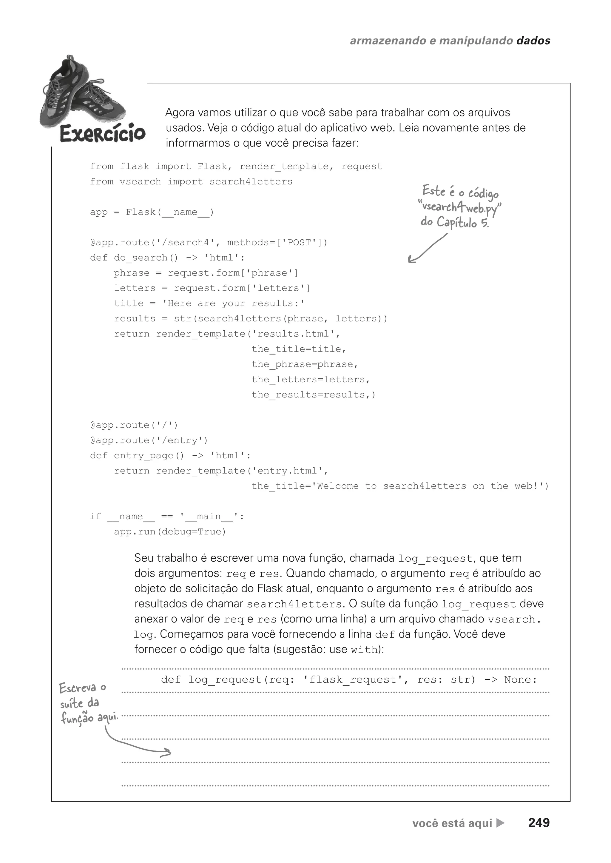 você está aqui  249
armazenando e manipulando dados
Agora vamos utilizar o que você sabe para trabalhar com os arquivos
usados. Veja o código atual do aplicativo web. Leia novamente antes de
informarmos o que você precisa fazer:
from flask import Flask, render_template, request
from vsearch import search4letters
app = Flask(__name__)
@app.route('/search4', methods=['POST'])
def do_search() -> 'html':
phrase = request.form['phrase']
letters = request.form['letters']
title = 'Here are your results:'
results = str(search4letters(phrase, letters))
return render_template('results.html',
the_title=title,
the_phrase=phrase,
the_letters=letters,
the_results=results,)
@app.route('/')
@app.route('/entry')
def entry_page() -> 'html':
return render_template('entry.html',
the_title='Welcome to search4letters on the web!')
if __name__ == '__main__':
app.run(debug=True)
Seu trabalho é escrever uma nova função, chamada log_request, que tem
dois argumentos: req e res. Quando chamado, o argumento req é atribuído ao
objeto de solicitação do Flask atual, enquanto o argumento res é atribuído aos
resultados de chamar search4letters. O suíte da função log_request deve
anexar o valor de req e res (como uma linha) a um arquivo chamado vsearch.
log. Começamos para você fornecendo a linha def da função. Você deve
fornecer o código que falta (sugestão: use with):
def log_request(req: 'flask_request', res: str) -> None:
Escreva o
suíte da
função aqui.
Este é o código
“vsearch4web.py”
do Capítulo 5.
CG_HeadFirst_Python.indb 249 18/07/2018 13:19:38
 