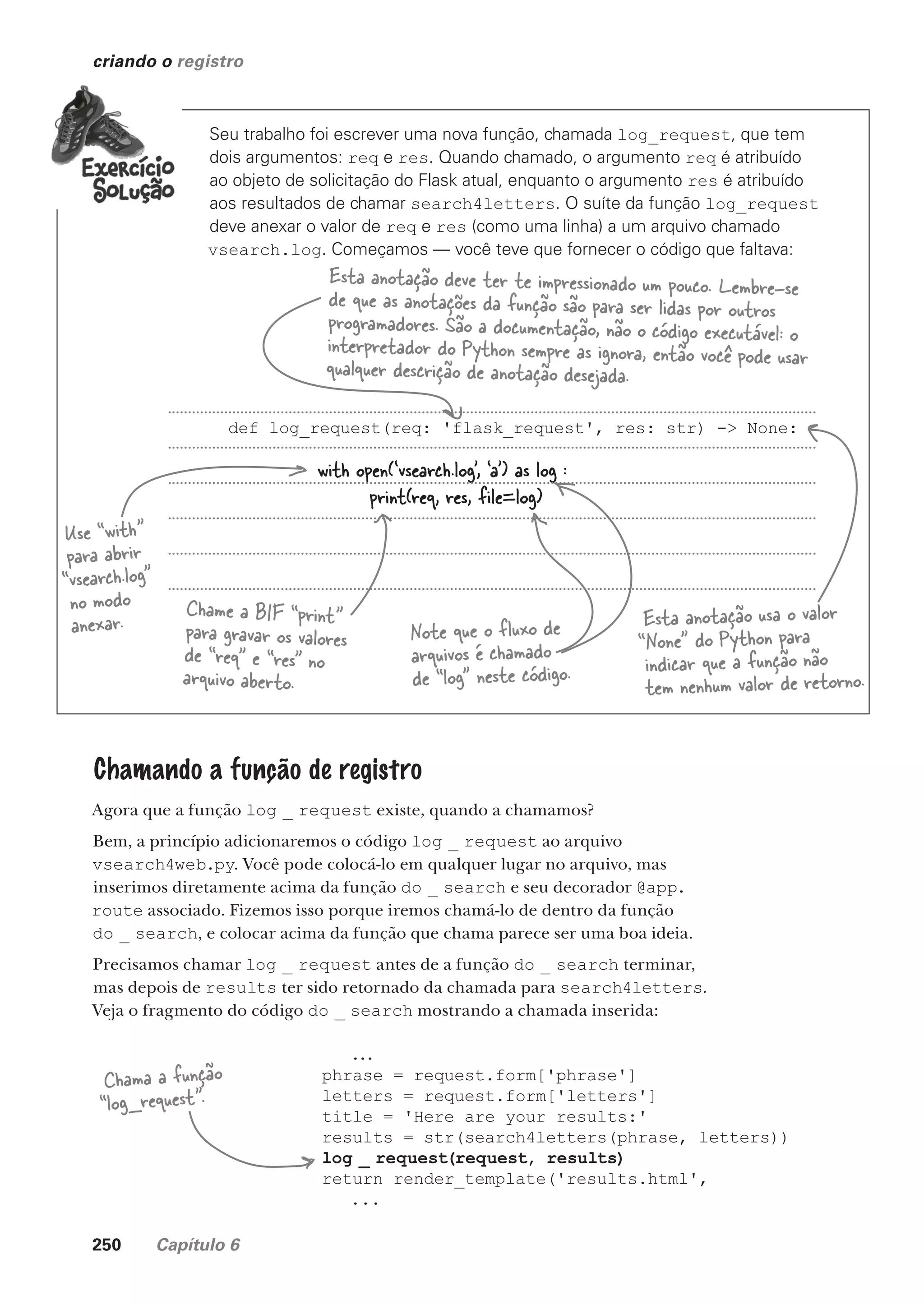 250 Capítulo 6
criando o registro
Seu trabalho foi escrever uma nova função, chamada log_request, que tem
dois argumentos: req e res. Quando chamado, o argumento req é atribuído
ao objeto de solicitação do Flask atual, enquanto o argumento res é atribuído
aos resultados de chamar search4letters. O suíte da função log_request
deve anexar o valor de req e res (como uma linha) a um arquivo chamado
vsearch.log. Começamos — você teve que fornecer o código que faltava:
Esta anotação deve ter te impressionado um pouco. Lembre-se
de que as anotações da função são para ser lidas por outros
programadores. São a documentação, não o código executável: o
interpretador do Python sempre as ignora, então você pode usar
qualquer descrição de anotação desejada.
Esta anotação usa o valor
“None” do Python para
indicar que a função não
tem nenhum valor de retorno.
with open(‘vsearch.log’, ‘a’) as log :
print(req, res, file=log)
Use “with”
para abrir
“vsearch.log”
no modo
anexar.
Chame a BIF “print”
para gravar os valores
de “req” e “res” no
arquivo aberto.
Chamando a função de registro
Agora que a função log _ request existe, quando a chamamos?
Bem, a princípio adicionaremos o código log _ request ao arquivo
vsearch4web.py. Você pode colocá-lo em qualquer lugar no arquivo, mas
inserimos diretamente acima da função do _ search e seu decorador @app.
route associado. Fizemos isso porque iremos chamá-lo de dentro da função
do _ search, e colocar acima da função que chama parece ser uma boa ideia.
Precisamos chamar log _ request antes de a função do _ search terminar,
mas depois de results ter sido retornado da chamada para search4letters.
Veja o fragmento do código do _ search mostrando a chamada inserida:
...
phrase = request.form['phrase']
letters = request.form['letters']
title = 'Here are your results:'
results = str(search4letters(phrase, letters))
log _ request(request, results)
return render_template('results.html',
...
Chama a função
“log_request”.
Note que o fluxo de
arquivos é chamado
de “log” neste código.
def log_request(req: 'flask_request', res: str) -> None:
CG_HeadFirst_Python.indb 250 18/07/2018 13:19:38
 