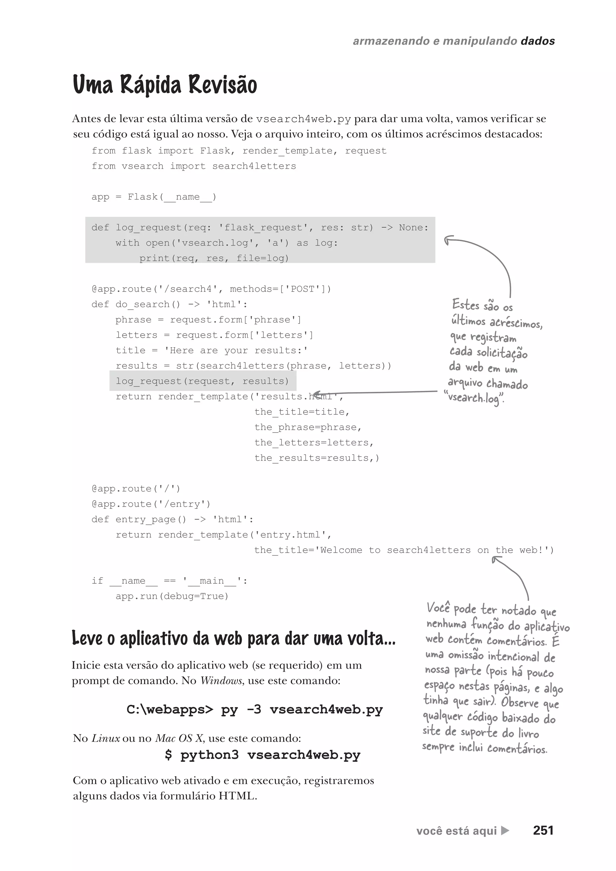você está aqui  251
armazenando e manipulando dados
from flask import Flask, render_template, request
from vsearch import search4letters
app = Flask(__name__)
def log_request(req: 'flask_request', res: str) -> None:
with open('vsearch.log', 'a') as log:
print(req, res, file=log)
@app.route('/search4', methods=['POST'])
def do_search() -> 'html':
phrase = request.form['phrase']
letters = request.form['letters']
title = 'Here are your results:'
results = str(search4letters(phrase, letters))
log_request(request, results)
return render_template('results.html',
the_title=title,
the_phrase=phrase,
the_letters=letters,
the_results=results,)
@app.route('/')
@app.route('/entry')
def entry_page() -> 'html':
return render_template('entry.html',
the_title='Welcome to search4letters on the web!')
if __name__ == '__main__':
app.run(debug=True)
Uma Rápida Revisão
Antes de levar esta última versão de vsearch4web.py para dar uma volta, vamos verificar se
seu código está igual ao nosso. Veja o arquivo inteiro, com os últimos acréscimos destacados:
Estes são os
últimos acréscimos,
que registram
cada solicitação
da web em um
arquivo chamado
“vsearch.log”.
Leve o aplicativo da web para dar uma volta...
Inicie esta versão do aplicativo web (se requerido) em um
prompt de comando. No Windows, use este comando:
Você pode ter notado que
nenhuma função do aplicativo
web contém comentários. É
uma omissão intencional de
nossa parte (pois há pouco
espaço nestas páginas, e algo
tinha que sair). Observe que
qualquer código baixado do
site de suporte do livro
sempre inclui comentários.
No Linux ou no Mac OS X, use este comando:
C:webapps> py -3 vsearch4web.py
$ python3 vsearch4web.py
Com o aplicativo web ativado e em execução, registraremos
alguns dados via formulário HTML.
CG_HeadFirst_Python.indb 251 18/07/2018 13:19:38
 