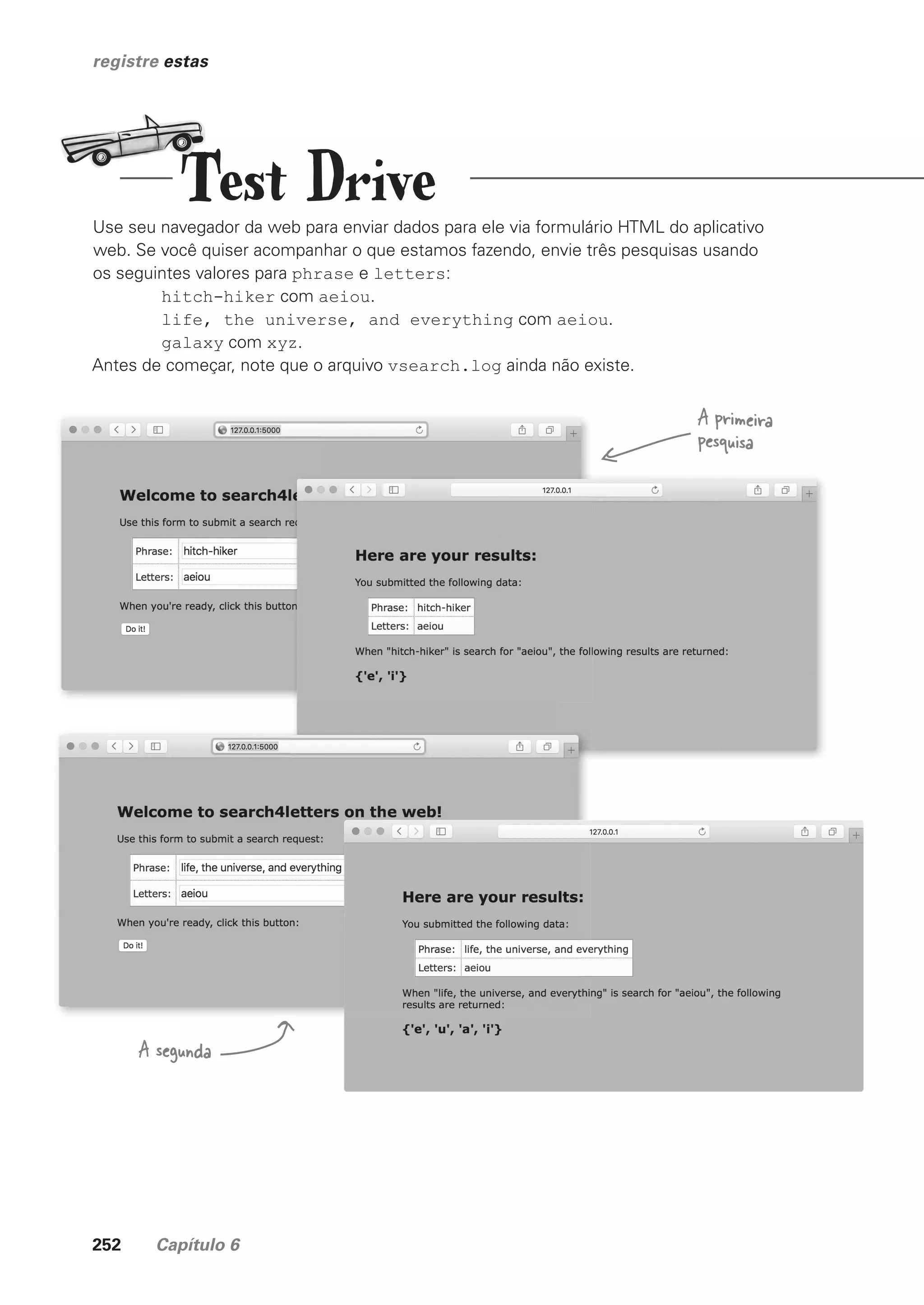 252 Capítulo 6
registre estas
Use seu navegador da web para enviar dados para ele via formulário HTML do aplicativo
web. Se você quiser acompanhar o que estamos fazendo, envie três pesquisas usando
os seguintes valores para phrase e letters:
hitch-hiker com aeiou.
life, the universe, and everything com aeiou.
galaxy com xyz.
Antes de começar, note que o arquivo vsearch.log ainda não existe.
A primeira
pesquisa
A segunda
Test Drive
CG_HeadFirst_Python.indb 252 18/07/2018 13:19:39
 