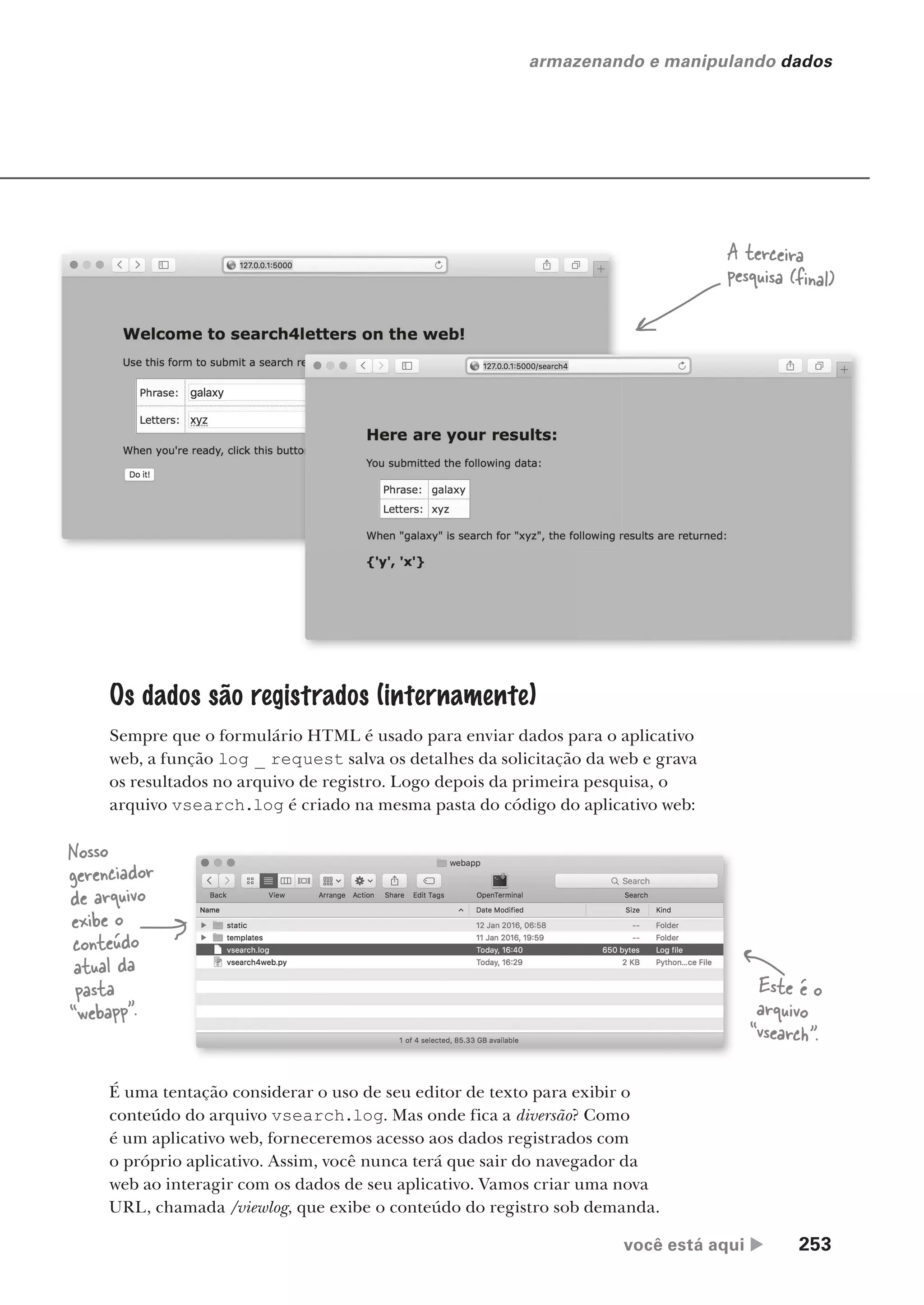 você está aqui  253
armazenando e manipulando dados
É uma tentação considerar o uso de seu editor de texto para exibir o
conteúdo do arquivo vsearch.log. Mas onde fica a diversão? Como
é um aplicativo web, forneceremos acesso aos dados registrados com
o próprio aplicativo. Assim, você nunca terá que sair do navegador da
web ao interagir com os dados de seu aplicativo. Vamos criar uma nova
URL, chamada /viewlog, que exibe o conteúdo do registro sob demanda.
A terceira
pesquisa (final)
Os dados são registrados (internamente)
Sempre que o formulário HTML é usado para enviar dados para o aplicativo
web, a função log _ request salva os detalhes da solicitação da web e grava
os resultados no arquivo de registro. Logo depois da primeira pesquisa, o
arquivo vsearch.log é criado na mesma pasta do código do aplicativo web:
Nosso
gerenciador
de arquivo
exibe o
conteúdo
atual da
pasta
“webapp”.
Este é o
arquivo
“vsearch”.
CG_HeadFirst_Python.indb 253 18/07/2018 13:19:39
 
