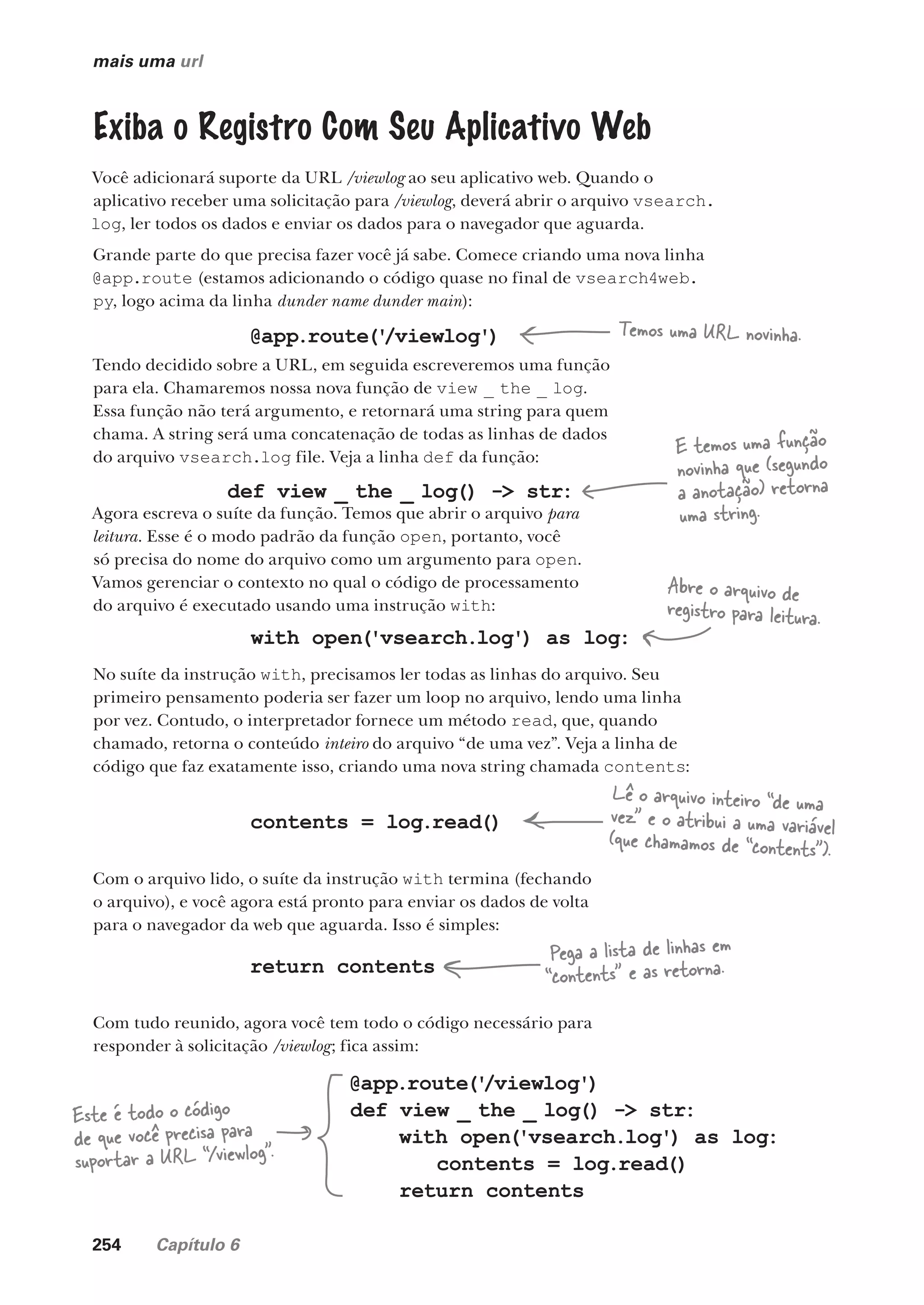 254 Capítulo 6
mais uma url
Exiba o Registro Com Seu Aplicativo Web
Você adicionará suporte da URL /viewlog ao seu aplicativo web. Quando o
aplicativo receber uma solicitação para /viewlog, deverá abrir o arquivo vsearch.
log, ler todos os dados e enviar os dados para o navegador que aguarda.
Grande parte do que precisa fazer você já sabe. Comece criando uma nova linha
@app.route (estamos adicionando o código quase no final de vsearch4web.
py, logo acima da linha dunder name dunder main):
@app.route('
/viewlog') Temos uma URL novinha.
Tendo decidido sobre a URL, em seguida escreveremos uma função
para ela. Chamaremos nossa nova função de view _ the _ log.
Essa função não terá argumento, e retornará uma string para quem
chama. A string será uma concatenação de todas as linhas de dados
do arquivo vsearch.log file. Veja a linha def da função:
def view _ the _ log() -> str:
E temos uma função
novinha que (segundo
a anotação) retorna
uma string.
Agora escreva o suíte da função. Temos que abrir o arquivo para
leitura. Esse é o modo padrão da função open, portanto, você
só precisa do nome do arquivo como um argumento para open.
Vamos gerenciar o contexto no qual o código de processamento
do arquivo é executado usando uma instrução with:
with open('vsearch.log') as log:
No suíte da instrução with, precisamos ler todas as linhas do arquivo. Seu
primeiro pensamento poderia ser fazer um loop no arquivo, lendo uma linha
por vez. Contudo, o interpretador fornece um método read, que, quando
chamado, retorna o conteúdo inteiro do arquivo “de uma vez”. Veja a linha de
código que faz exatamente isso, criando uma nova string chamada contents:
Abre o arquivo de
registro para leitura.
contents = log.read()
Lê o arquivo inteiro “de uma
vez” e o atribui a uma variável
(que chamamos de “contents”).
Com o arquivo lido, o suíte da instrução with termina (fechando
o arquivo), e você agora está pronto para enviar os dados de volta
para o navegador da web que aguarda. Isso é simples:
return contents
Com tudo reunido, agora você tem todo o código necessário para
responder à solicitação /viewlog; fica assim:
Pega a lista de linhas em
“contents” e as retorna.
@app.route('
/viewlog')
def view _ the _ log() -> str:
with open('vsearch.log') as log:
contents = log.read()
return contents
Este é todo o código
de que você precisa para
suportar a URL “/viewlog”.
CG_HeadFirst_Python.indb 254 18/07/2018 13:19:39
 