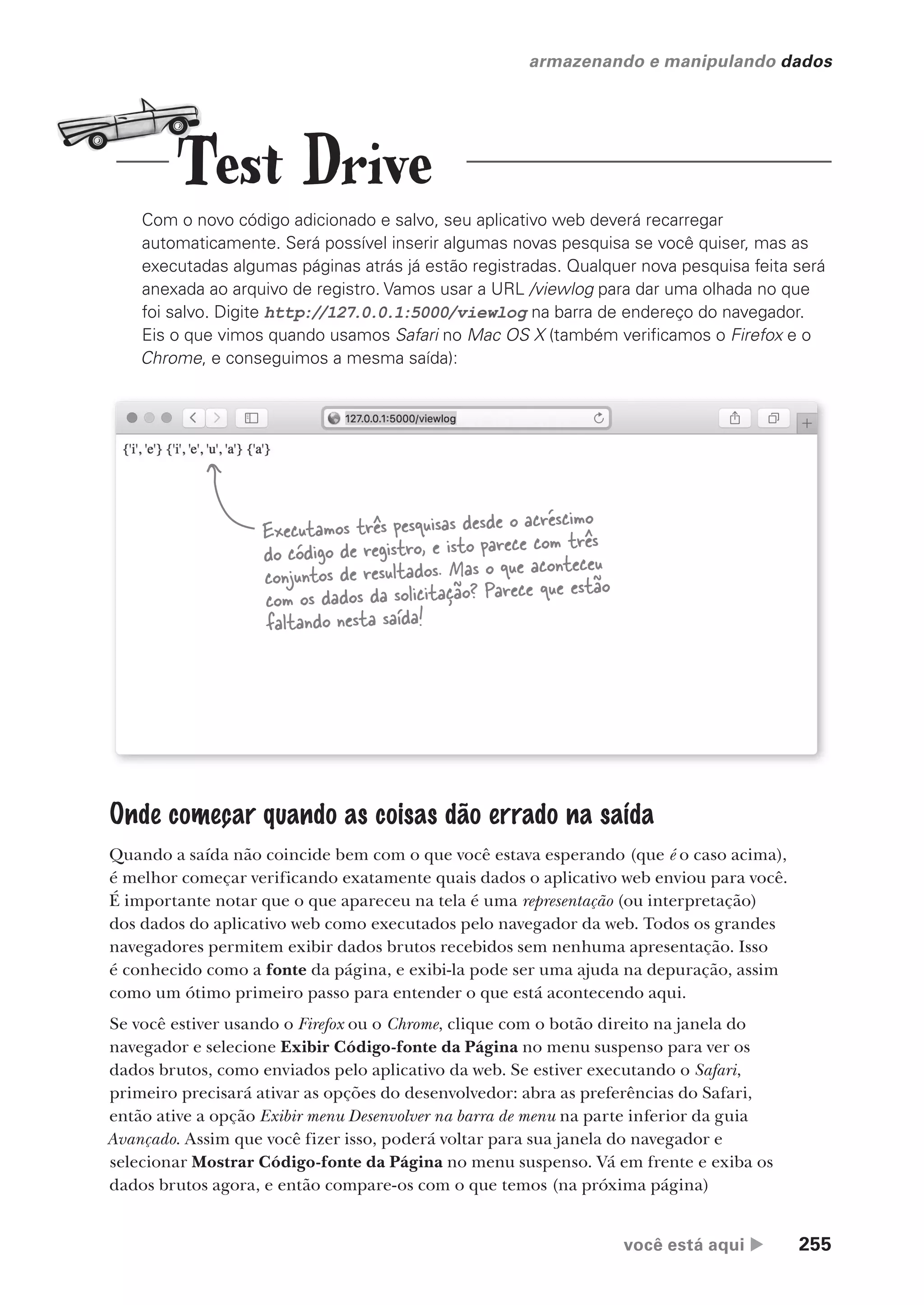 você está aqui  255
armazenando e manipulando dados
Com o novo código adicionado e salvo, seu aplicativo web deverá recarregar
automaticamente. Será possível inserir algumas novas pesquisa se você quiser, mas as
executadas algumas páginas atrás já estão registradas. Qualquer nova pesquisa feita será
anexada ao arquivo de registro. Vamos usar a URL /viewlog para dar uma olhada no que
foi salvo. Digite http://127.0.0.1:5000/viewlog na barra de endereço do navegador.
Eis o que vimos quando usamos Safari no Mac OS X (também verificamos o Firefox e o
Chrome, e conseguimos a mesma saída):
Executamos três pesquisas desde o acréscimo
do código de registro, e isto parece com três
conjuntos de resultados. Mas o que aconteceu
com os dados da solicitação? Parece que estão
faltando nesta saída!
Onde começar quando as coisas dão errado na saída
Quando a saída não coincide bem com o que você estava esperando (que é o caso acima),
é melhor começar verificando exatamente quais dados o aplicativo web enviou para você.
É importante notar que o que apareceu na tela é uma representação (ou interpretação)
dos dados do aplicativo web como executados pelo navegador da web. Todos os grandes
navegadores permitem exibir dados brutos recebidos sem nenhuma apresentação. Isso
é conhecido como a fonte da página, e exibi-la pode ser uma ajuda na depuração, assim
como um ótimo primeiro passo para entender o que está acontecendo aqui.
Se você estiver usando o Firefox ou o Chrome, clique com o botão direito na janela do
navegador e selecione Exibir Código-fonte da Página no menu suspenso para ver os
dados brutos, como enviados pelo aplicativo da web. Se estiver executando o Safari,
primeiro precisará ativar as opções do desenvolvedor: abra as preferências do Safari,
então ative a opção Exibir menu Desenvolver na barra de menu na parte inferior da guia
Avançado. Assim que você fizer isso, poderá voltar para sua janela do navegador e
selecionar Mostrar Código-fonte da Página no menu suspenso. Vá em frente e exiba os
dados brutos agora, e então compare-os com o que temos (na próxima página)
Test Drive
CG_HeadFirst_Python.indb 255 18/07/2018 13:19:39
 