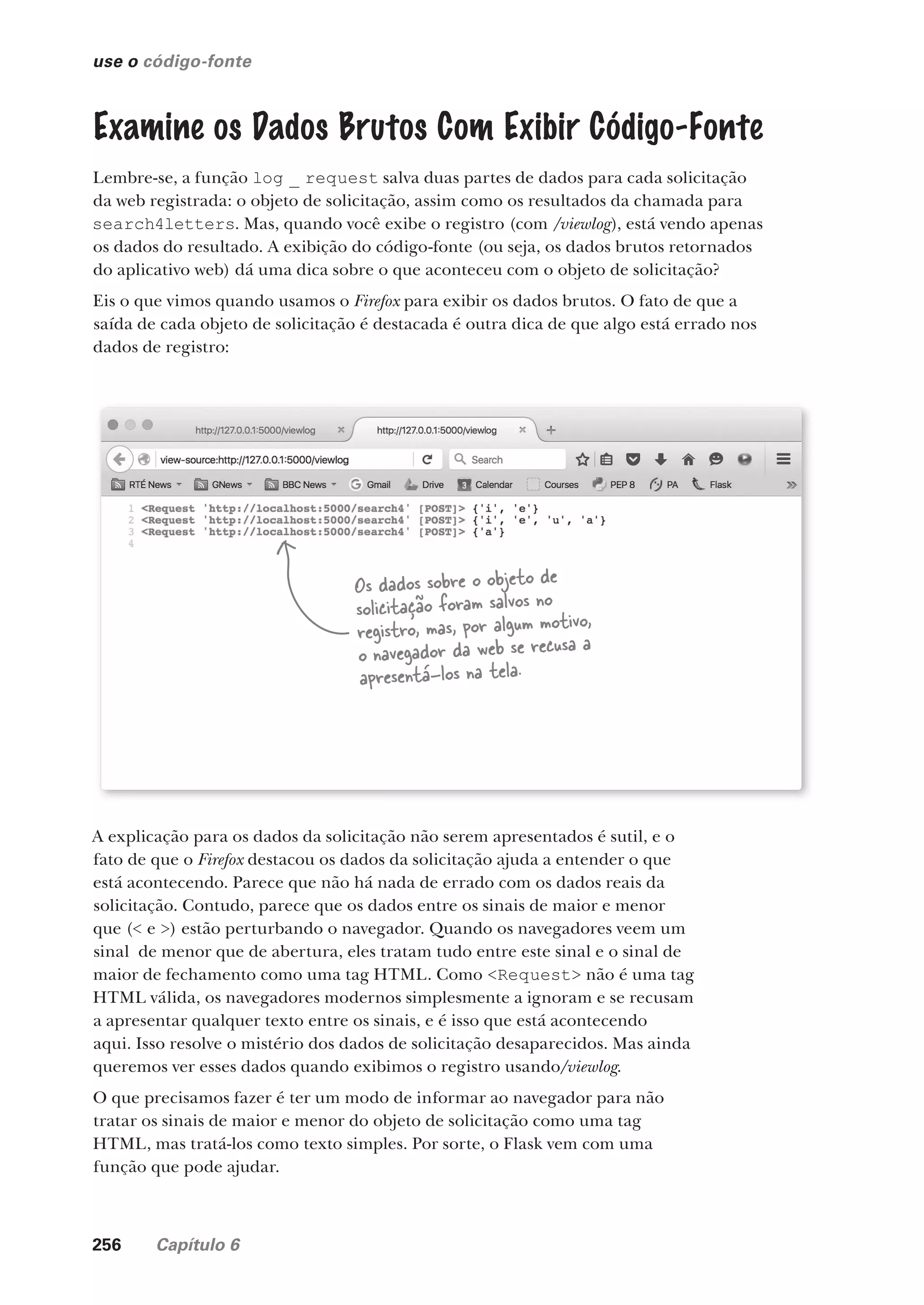 256 Capítulo 6
use o código-fonte
Examine os Dados Brutos Com Exibir Código-Fonte
Lembre-se, a função log _ request salva duas partes de dados para cada solicitação
da web registrada: o objeto de solicitação, assim como os resultados da chamada para
search4letters. Mas, quando você exibe o registro (com /viewlog), está vendo apenas
os dados do resultado. A exibição do código-fonte (ou seja, os dados brutos retornados
do aplicativo web) dá uma dica sobre o que aconteceu com o objeto de solicitação?
Eis o que vimos quando usamos o Firefox para exibir os dados brutos. O fato de que a
saída de cada objeto de solicitação é destacada é outra dica de que algo está errado nos
dados de registro:
Os dados sobre o objeto de
solicitação foram salvos no
registro, mas, por algum motivo,
o navegador da web se recusa a
apresentá-los na tela.
A explicação para os dados da solicitação não serem apresentados é sutil, e o
fato de que o Firefox destacou os dados da solicitação ajuda a entender o que
está acontecendo. Parece que não há nada de errado com os dados reais da
solicitação. Contudo, parece que os dados entre os sinais de maior e menor
que (< e >) estão perturbando o navegador. Quando os navegadores veem um
sinal de menor que de abertura, eles tratam tudo entre este sinal e o sinal de
maior de fechamento como uma tag HTML. Como <Request> não é uma tag
HTML válida, os navegadores modernos simplesmente a ignoram e se recusam
a apresentar qualquer texto entre os sinais, e é isso que está acontecendo
aqui. Isso resolve o mistério dos dados de solicitação desaparecidos. Mas ainda
queremos ver esses dados quando exibimos o registro usando/viewlog.
O que precisamos fazer é ter um modo de informar ao navegador para não
tratar os sinais de maior e menor do objeto de solicitação como uma tag
HTML, mas tratá-los como texto simples. Por sorte, o Flask vem com uma
função que pode ajudar.
CG_HeadFirst_Python.indb 256 18/07/2018 13:19:40
 