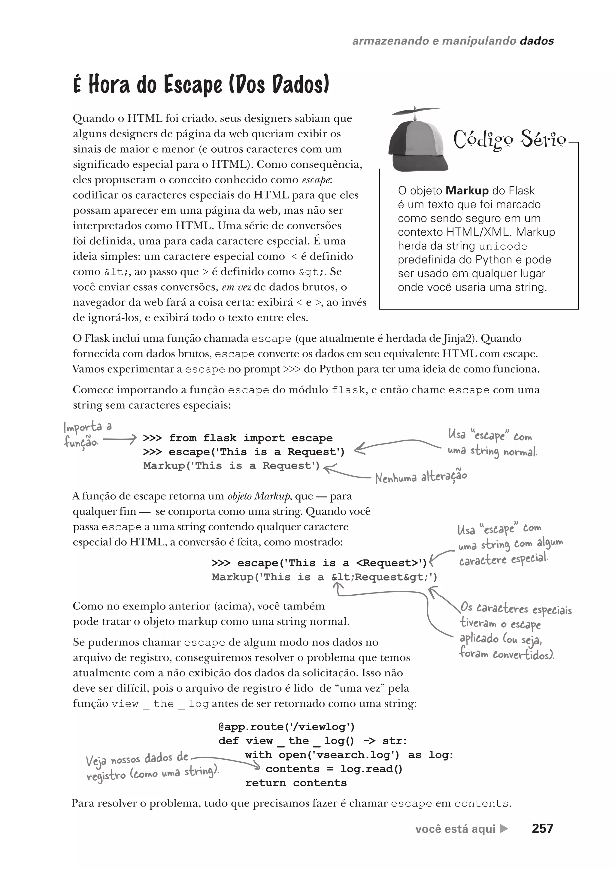 você está aqui  257
armazenando e manipulando dados
É Hora do Escape (Dos Dados)
Quando o HTML foi criado, seus designers sabiam que
alguns designers de página da web queriam exibir os
sinais de maior e menor (e outros caracteres com um
significado especial para o HTML). Como consequência,
eles propuseram o conceito conhecido como escape:
codificar os caracteres especiais do HTML para que eles
possam aparecer em uma página da web, mas não ser
interpretados como HTML. Uma série de conversões
foi definida, uma para cada caractere especial. É uma
ideia simples: um caractere especial como < é definido
como <, ao passo que > é definido como >. Se
você enviar essas conversões, em vez de dados brutos, o
navegador da web fará a coisa certa: exibirá < e >, ao invés
de ignorá-los, e exibirá todo o texto entre eles.
O Flask inclui uma função chamada escape (que atualmente é herdada de Jinja2). Quando
fornecida com dados brutos, escape converte os dados em seu equivalente HTML com escape.
Vamos experimentar a escape no prompt >>> do Python para ter uma ideia de como funciona.
Comece importando a função escape do módulo flask, e então chame escape com uma
string sem caracteres especiais:
>>> from flask import escape
>>> escape('This is a Request')
Markup('This is a Request')
>>> escape('This is a <Request>')
Markup('This is a <Request>')
A função de escape retorna um objeto Markup, que — para
qualquer fim — se comporta como uma string. Quando você
passa escape a uma string contendo qualquer caractere
especial do HTML, a conversão é feita, como mostrado:
Usa “escape” com
uma string normal.
Importa a
função.
Como no exemplo anterior (acima), você também
pode tratar o objeto markup como uma string normal.
Se pudermos chamar escape de algum modo nos dados no
arquivo de registro, conseguiremos resolver o problema que temos
atualmente com a não exibição dos dados da solicitação. Isso não
deve ser difícil, pois o arquivo de registro é lido de “uma vez” pela
função view _ the _ log antes de ser retornado como uma string:
Usa “escape” com
uma string com algum
caractere especial.
Os caracteres especiais
tiveram o escape
aplicado (ou seja,
foram convertidos).
Nenhuma alteração
@app.route('
/viewlog')
def view _ the _ log() -> str:
with open('vsearch.log') as log:
contents = log.read()
return contents
Veja nossos dados de
registro (como uma string).
Para resolver o problema, tudo que precisamos fazer é chamar escape em contents.
O objeto Markup do Flask
é um texto que foi marcado
como sendo seguro em um
contexto HTML/XML. Markup
herda da string unicode
predefinida do Python e pode
ser usado em qualquer lugar
onde você usaria uma string.
Código Sério
CG_HeadFirst_Python.indb 257 18/07/2018 13:19:40
 