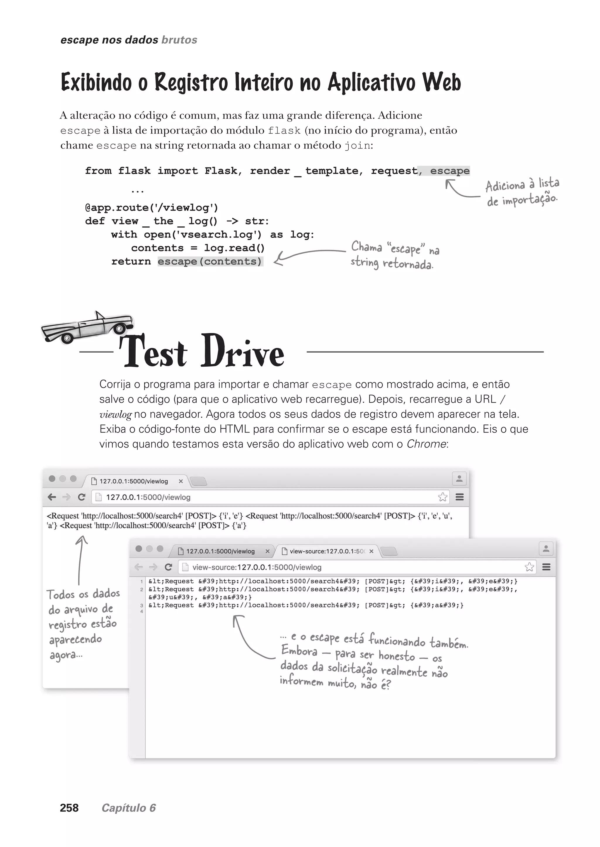258 Capítulo 6
escape nos dados brutos
Exibindo o Registro Inteiro no Aplicativo Web
A alteração no código é comum, mas faz uma grande diferença. Adicione
escape à lista de importação do módulo flask (no início do programa), então
chame escape na string retornada ao chamar o método join:
Corrija o programa para importar e chamar escape como mostrado acima, e então
salve o código (para que o aplicativo web recarregue). Depois, recarregue a URL /
viewlog no navegador. Agora todos os seus dados de registro devem aparecer na tela.
Exiba o código-fonte do HTML para confirmar se o escape está funcionando. Eis o que
vimos quando testamos esta versão do aplicativo web com o Chrome:
from flask import Flask, render _ template, request, escape
...
@app.route('
/viewlog')
def view _ the _ log() -> str:
with open('vsearch.log') as log:
contents = log.read()
return escape(contents)
Adiciona à lista
de importação.
Chama “escape” na
string retornada.
Todos os dados
do arquivo de
registro estão
aparecendo
agora...
... e o escape está funcionando também.
Embora — para ser honesto — os
dados da solicitação realmente não
informem muito, não é?
Test Drive
CG_HeadFirst_Python.indb 258 18/07/2018 13:19:40
 