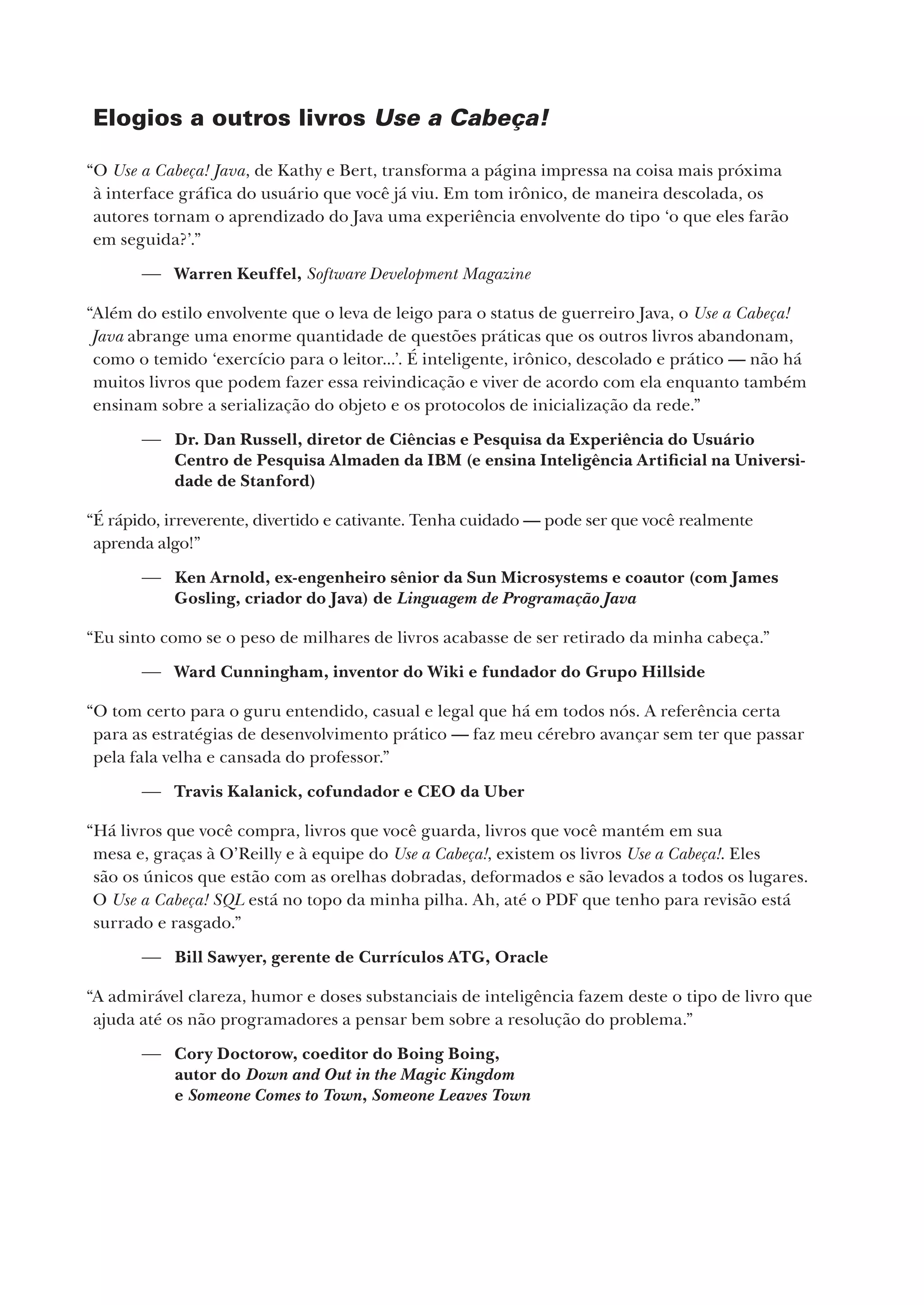 Elogios a outros livros Use a Cabeça!
“O Use a Cabeça! Java, de Kathy e Bert, transforma a página impressa na coisa mais próxima
à interface gráfica do usuário que você já viu. Em tom irônico, de maneira descolada, os
autores tornam o aprendizado do Java uma experiência envolvente do tipo ‘o que eles farão
em seguida?’.”
 Warren Keuffel, Software Development Magazine
“Além do estilo envolvente que o leva de leigo para o status de guerreiro Java, o Use a Cabeça!
Java abrange uma enorme quantidade de questões práticas que os outros livros abandonam,
como o temido ‘exercício para o leitor...’. É inteligente, irônico, descolado e prático — não há
muitos livros que podem fazer essa reivindicação e viver de acordo com ela enquanto também
ensinam sobre a serialização do objeto e os protocolos de inicialização da rede.”
 Dr. Dan Russell, diretor de Ciências e Pesquisa da Experiência do Usuário
Centro de Pesquisa Almaden da IBM (e ensina Inteligência Artificial na Universi-
dade de Stanford)
“É rápido, irreverente, divertido e cativante. Tenha cuidado — pode ser que você realmente
aprenda algo!”
 Ken Arnold, ex-engenheiro sênior da Sun Microsystems e coautor (com James
Gosling, criador do Java) de Linguagem de Programação Java
“Eu sinto como se o peso de milhares de livros acabasse de ser retirado da minha cabeça.”
 Ward Cunningham, inventor do Wiki e fundador do Grupo Hillside
“O tom certo para o guru entendido, casual e legal que há em todos nós. A referência certa
para as estratégias de desenvolvimento prático — faz meu cérebro avançar sem ter que passar
pela fala velha e cansada do professor.”
 Travis Kalanick, cofundador e CEO da Uber
“Há livros que você compra, livros que você guarda, livros que você mantém em sua
mesa e, graças à O’Reilly e à equipe do Use a Cabeça!, existem os livros Use a Cabeça!. Eles
são os únicos que estão com as orelhas dobradas, deformados e são levados a todos os lugares.
O Use a Cabeça! SQL está no topo da minha pilha. Ah, até o PDF que tenho para revisão está
surrado e rasgado.”
 Bill Sawyer, gerente de Currículos ATG, Oracle
“A admirável clareza, humor e doses substanciais de inteligência fazem deste o tipo de livro que
ajuda até os não programadores a pensar bem sobre a resolução do problema.”
 Cory Doctorow, coeditor do Boing Boing,
autor do Down and Out in the Magic Kingdom
e Someone Comes to Town, Someone Leaves Town
CG_HeadFirst_Python.indb 2 18/07/2018 13:17:35
 