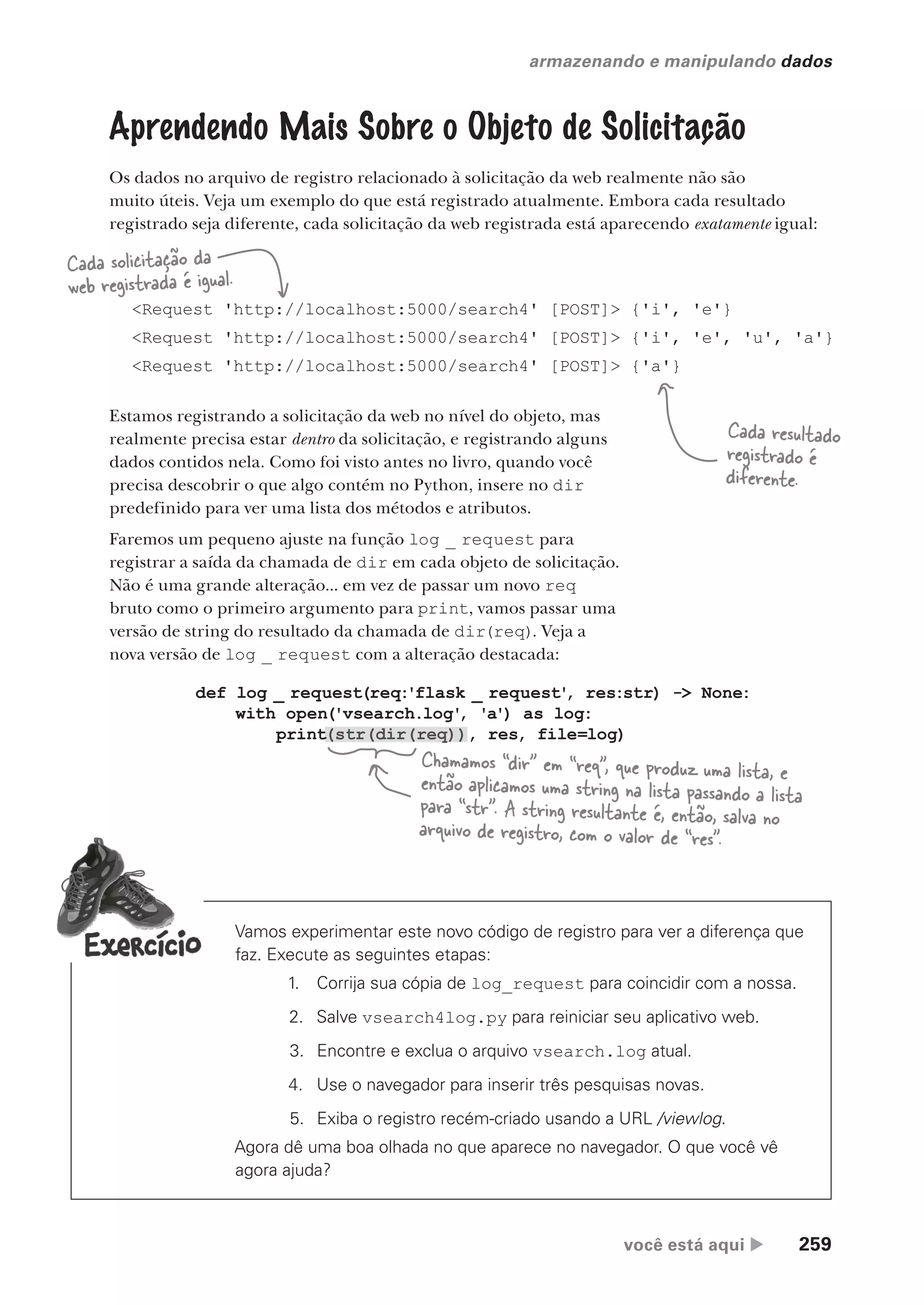 você está aqui  259
armazenando e manipulando dados
Aprendendo Mais Sobre o Objeto de Solicitação
Os dados no arquivo de registro relacionado à solicitação da web realmente não são
muito úteis. Veja um exemplo do que está registrado atualmente. Embora cada resultado
registrado seja diferente, cada solicitação da web registrada está aparecendo exatamente igual:
<Request 'http://localhost:5000/search4' [POST]> {'i', 'e'}
<Request 'http://localhost:5000/search4' [POST]> {'i', 'e', 'u', 'a'}
<Request 'http://localhost:5000/search4' [POST]> {'a'}
Cada solicitação da
web registrada é igual.
Cada resultado
registrado é
diferente.
Estamos registrando a solicitação da web no nível do objeto, mas
realmente precisa estar dentro da solicitação, e registrando alguns
dados contidos nela. Como foi visto antes no livro, quando você
precisa descobrir o que algo contém no Python, insere no dir
predefinido para ver uma lista dos métodos e atributos.
Faremos um pequeno ajuste na função log _ request para
registrar a saída da chamada de dir em cada objeto de solicitação.
Não é uma grande alteração... em vez de passar um novo req
bruto como o primeiro argumento para print, vamos passar uma
versão de string do resultado da chamada de dir(req). Veja a
nova versão de log _ request com a alteração destacada:
def log _ request(req:'flask _ request'
, res:str) -> None:
with open('vsearch.log'
, 'a') as log:
print(str(dir(req)), res, file=log)
Chamamos “dir” em “req”, que produz uma lista, e
então aplicamos uma string na lista passando a lista
para “str”. A string resultante é, então, salva no
arquivo de registro, com o valor de “res”.
Vamos experimentar este novo código de registro para ver a diferença que
faz. Execute as seguintes etapas:
1. Corrija sua cópia de log_request para coincidir com a nossa.
2. Salve vsearch4log.py para reiniciar seu aplicativo web.
3. Encontre e exclua o arquivo vsearch.log atual.
4. Use o navegador para inserir três pesquisas novas.
5. Exiba o registro recém-criado usando a URL /viewlog.
Agora dê uma boa olhada no que aparece no navegador. O que você vê
agora ajuda?
CG_HeadFirst_Python.indb 259 18/07/2018 13:19:40
 