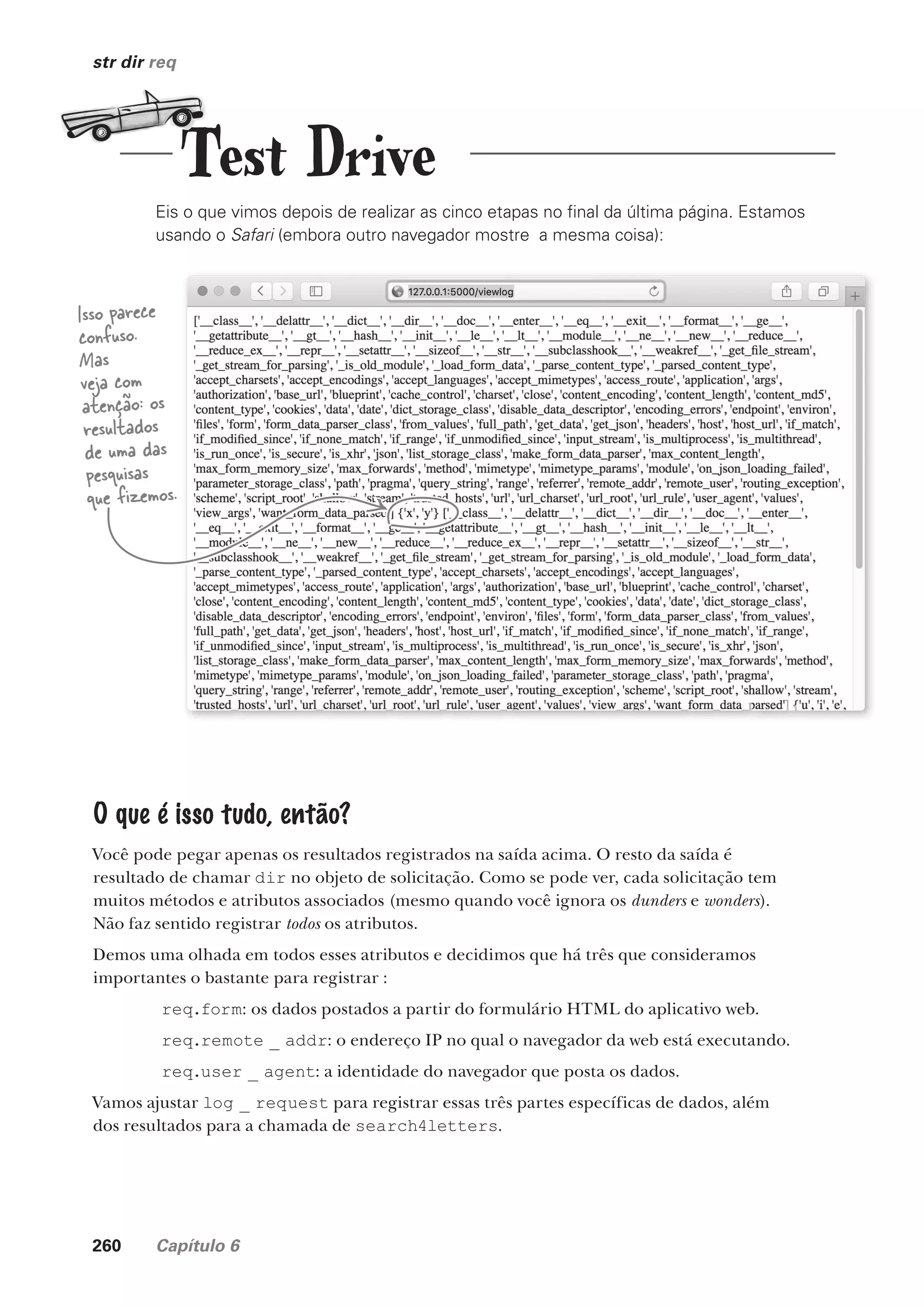 260 Capítulo 6
str dir req
Eis o que vimos depois de realizar as cinco etapas no final da última página. Estamos
usando o Safari (embora outro navegador mostre a mesma coisa):
Isso parece
confuso.
Mas
veja com
atenção: os
resultados
de uma das
pesquisas
que fizemos.
O que é isso tudo, então?
Você pode pegar apenas os resultados registrados na saída acima. O resto da saída é
resultado de chamar dir no objeto de solicitação. Como se pode ver, cada solicitação tem
muitos métodos e atributos associados (mesmo quando você ignora os dunders e wonders).
Não faz sentido registrar todos os atributos.
Demos uma olhada em todos esses atributos e decidimos que há três que consideramos
importantes o bastante para registrar :
req.form: os dados postados a partir do formulário HTML do aplicativo web.
req.remote _ addr: o endereço IP no qual o navegador da web está executando.
req.user _ agent: a identidade do navegador que posta os dados.
Vamos ajustar log _ request para registrar essas três partes específicas de dados, além
dos resultados para a chamada de search4letters.
Test Drive
CG_HeadFirst_Python.indb 260 18/07/2018 13:19:41
 