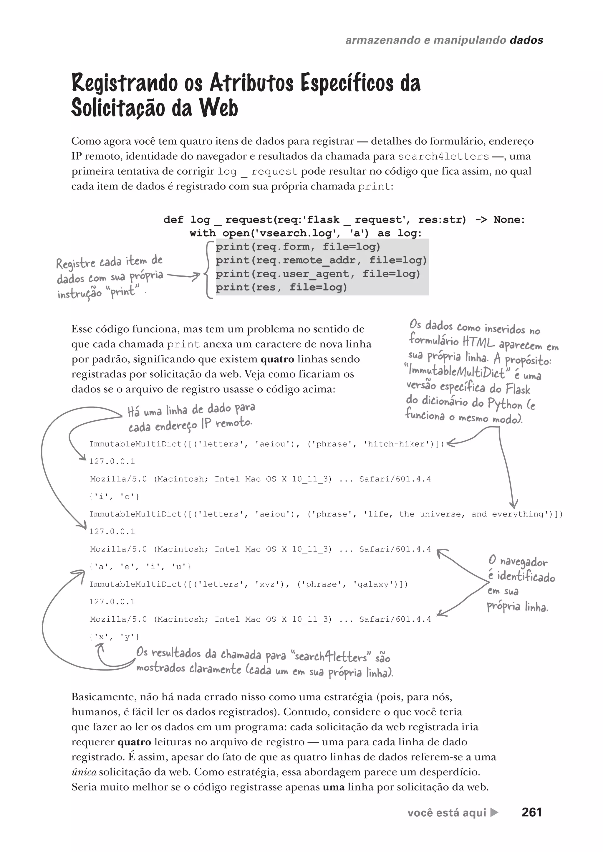 você está aqui  261
armazenando e manipulando dados
def log _ request(req:'flask _ request'
, res:str) -> None:
with open('vsearch.log'
, 'a') as log:
print(req.form, file=log)
print(req.remote_addr, file=log)
print(req.user_agent, file=log)
print(res, file=log)
Registrando os Atributos Específicos da
Solicitação da Web
Como agora você tem quatro itens de dados para registrar — detalhes do formulário, endereço
IP remoto, identidade do navegador e resultados da chamada para search4letters —, uma
primeira tentativa de corrigir log _ request pode resultar no código que fica assim, no qual
cada item de dados é registrado com sua própria chamada print:
Registre cada item de
dados com sua própria
instrução “print” .
Esse código funciona, mas tem um problema no sentido de
que cada chamada print anexa um caractere de nova linha
por padrão, significando que existem quatro linhas sendo
registradas por solicitação da web. Veja como ficariam os
dados se o arquivo de registro usasse o código acima:
ImmutableMultiDict([('letters', 'aeiou'), ('phrase', 'hitch-hiker')])
127.0.0.1
Mozilla/5.0 (Macintosh; Intel Mac OS X 10_11_3) ... Safari/601.4.4
{'i', 'e'}
ImmutableMultiDict([('letters', 'aeiou'), ('phrase', 'life, the universe, and everything')])
127.0.0.1
Mozilla/5.0 (Macintosh; Intel Mac OS X 10_11_3) ... Safari/601.4.4
{'a', 'e', 'i', 'u'}
ImmutableMultiDict([('letters', 'xyz'), ('phrase', 'galaxy')])
127.0.0.1
Mozilla/5.0 (Macintosh; Intel Mac OS X 10_11_3) ... Safari/601.4.4
{'x', 'y'}
Há uma linha de dado para
cada endereço IP remoto.
Os dados como inseridos no
formulário HTML aparecem em
sua própria linha. A propósito:
“ImmutableMultiDict” é uma
versão específica do Flask
do dicionário do Python (e
funciona o mesmo modo).
O navegador
é identificado
em sua
própria linha.
Os resultados da chamada para “search4letters” são
mostrados claramente (cada um em sua própria linha).
Basicamente, não há nada errado nisso como uma estratégia (pois, para nós,
humanos, é fácil ler os dados registrados). Contudo, considere o que você teria
que fazer ao ler os dados em um programa: cada solicitação da web registrada iria
requerer quatro leituras no arquivo de registro — uma para cada linha de dado
registrado. É assim, apesar do fato de que as quatro linhas de dados referem-se a uma
única solicitação da web. Como estratégia, essa abordagem parece um desperdício.
Seria muito melhor se o código registrasse apenas uma linha por solicitação da web.
CG_HeadFirst_Python.indb 261 18/07/2018 13:19:41
 