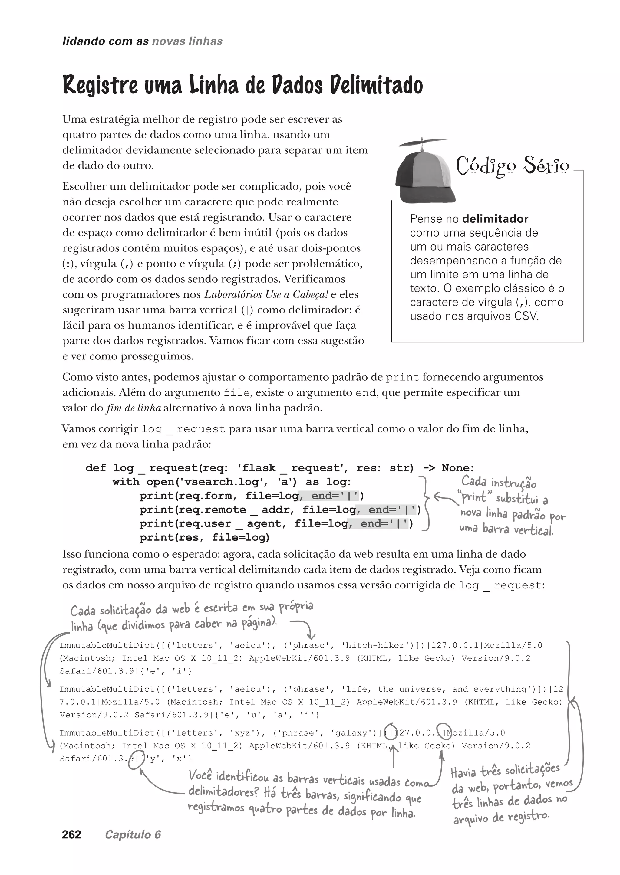 262 Capítulo 6
def log _ request(req: 'flask _ request'
, res: str) -> None:
with open('vsearch.log'
, 'a') as log:
print(req.form, file=log, end='|')
print(req.remote _ addr, file=log, end='|')
print(req.user _ agent, file=log, end='|')
print(res, file=log)
lidando com as novas linhas
Registre uma Linha de Dados Delimitado
Uma estratégia melhor de registro pode ser escrever as
quatro partes de dados como uma linha, usando um
delimitador devidamente selecionado para separar um item
de dado do outro.
Escolher um delimitador pode ser complicado, pois você
não deseja escolher um caractere que pode realmente
ocorrer nos dados que está registrando. Usar o caractere
de espaço como delimitador é bem inútil (pois os dados
registrados contêm muitos espaços), e até usar dois-pontos
(:), vírgula (,) e ponto e vírgula (;) pode ser problemático,
de acordo com os dados sendo registrados. Verificamos
com os programadores nos Laboratórios Use a Cabeça! e eles
sugeriram usar uma barra vertical (|) como delimitador: é
fácil para os humanos identificar, e é improvável que faça
parte dos dados registrados. Vamos ficar com essa sugestão
e ver como prosseguimos.
Como visto antes, podemos ajustar o comportamento padrão de print fornecendo argumentos
adicionais. Além do argumento file, existe o argumento end, que permite especificar um
valor do fim de linha alternativo à nova linha padrão.
Vamos corrigir log _ request para usar uma barra vertical como o valor do fim de linha,
em vez da nova linha padrão:
Cada instrução
“print” substitui a
nova linha padrão por
uma barra vertical.
d
Isso funciona como o esperado: agora, cada solicitação da web resulta em uma linha de dado
registrado, com uma barra vertical delimitando cada item de dados registrado. Veja como ficam
os dados em nosso arquivo de registro quando usamos essa versão corrigida de log _ request:
ImmutableMultiDict([('letters', 'aeiou'), ('phrase', 'hitch-hiker')])|127.0.0.1|Mozilla/5.0
(Macintosh; Intel Mac OS X 10_11_2) AppleWebKit/601.3.9 (KHTML, like Gecko) Version/9.0.2
Safari/601.3.9|{'e', 'i'}
ImmutableMultiDict([('letters', 'aeiou'), ('phrase', 'life, the universe, and everything')])|12
7.0.0.1|Mozilla/5.0 (Macintosh; Intel Mac OS X 10_11_2) AppleWebKit/601.3.9 (KHTML, like Gecko)
Version/9.0.2 Safari/601.3.9|{'e', 'u', 'a', 'i'}
ImmutableMultiDict([('letters', 'xyz'), ('phrase', 'galaxy')])|127.0.0.1|Mozilla/5.0
(Macintosh; Intel Mac OS X 10_11_2) AppleWebKit/601.3.9 (KHTML, like Gecko) Version/9.0.2
Safari/601.3.9|{'y', 'x'}
Você identificou as barras verticais usadas como
delimitadores? Há três barras, significando que
registramos quatro partes de dados por linha.
Cada solicitação da web é escrita em sua própria
linha (que dividimos para caber na página).
Havia três solicitações
da web, portanto, vemos
três linhas de dados no
arquivo de registro.
Pense no delimitador
como uma sequência de
um ou mais caracteres
desempenhando a função de
um limite em uma linha de
texto. O exemplo clássico é o
caractere de vírgula (,), como
usado nos arquivos CSV.
Código Sério
CG_HeadFirst_Python.indb 262 18/07/2018 13:19:41
 