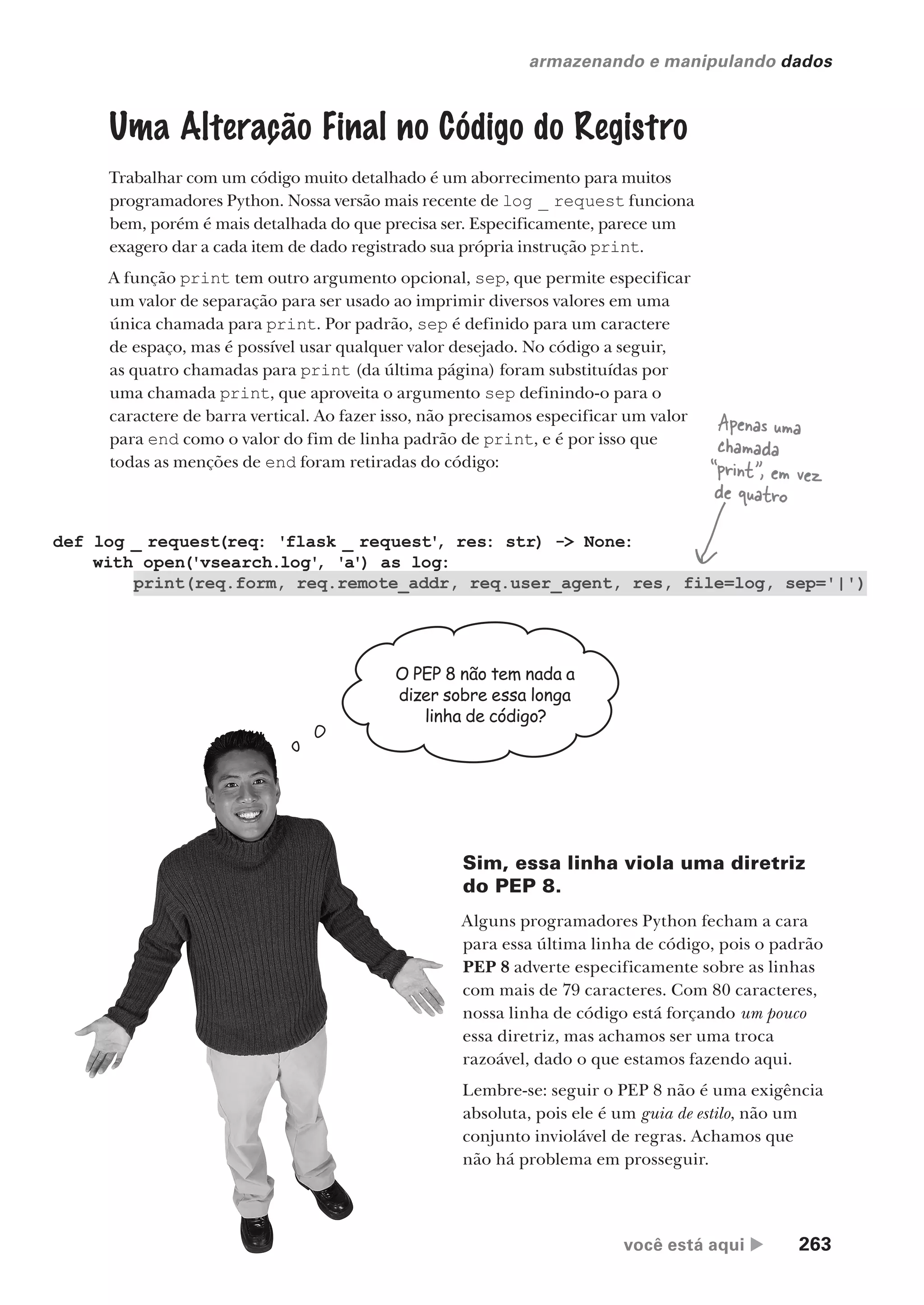 você está aqui  263
armazenando e manipulando dados
Uma Alteração Final no Código do Registro
Trabalhar com um código muito detalhado é um aborrecimento para muitos
programadores Python. Nossa versão mais recente de log _ request funciona
bem, porém é mais detalhada do que precisa ser. Especificamente, parece um
exagero dar a cada item de dado registrado sua própria instrução print.
A função print tem outro argumento opcional, sep, que permite especificar
um valor de separação para ser usado ao imprimir diversos valores em uma
única chamada para print. Por padrão, sep é definido para um caractere
de espaço, mas é possível usar qualquer valor desejado. No código a seguir,
as quatro chamadas para print (da última página) foram substituídas por
uma chamada print, que aproveita o argumento sep definindo-o para o
caractere de barra vertical. Ao fazer isso, não precisamos especificar um valor
para end como o valor do fim de linha padrão de print, e é por isso que
todas as menções de end foram retiradas do código:
def log _ request(req: 'flask _ request'
, res: str) -> None:
with open('vsearch.log'
, 'a') as log:
print(req.form, req.remote_addr, req.user_agent, res, file=log, sep='|')
Apenas uma
chamada
“print”, em vez
de quatro
Sim, essa linha viola uma diretriz
do PEP 8.
Alguns programadores Python fecham a cara
para essa última linha de código, pois o padrão
PEP 8 adverte especificamente sobre as linhas
com mais de 79 caracteres. Com 80 caracteres,
nossa linha de código está forçando um pouco
essa diretriz, mas achamos ser uma troca
razoável, dado o que estamos fazendo aqui.
Lembre-se: seguir o PEP 8 não é uma exigência
absoluta, pois ele é um guia de estilo, não um
conjunto inviolável de regras. Achamos que
não há problema em prosseguir.
O PEP 8 não tem nada a
dizer sobre essa longa
linha de código?
CG_HeadFirst_Python.indb 263 18/07/2018 13:19:41
 