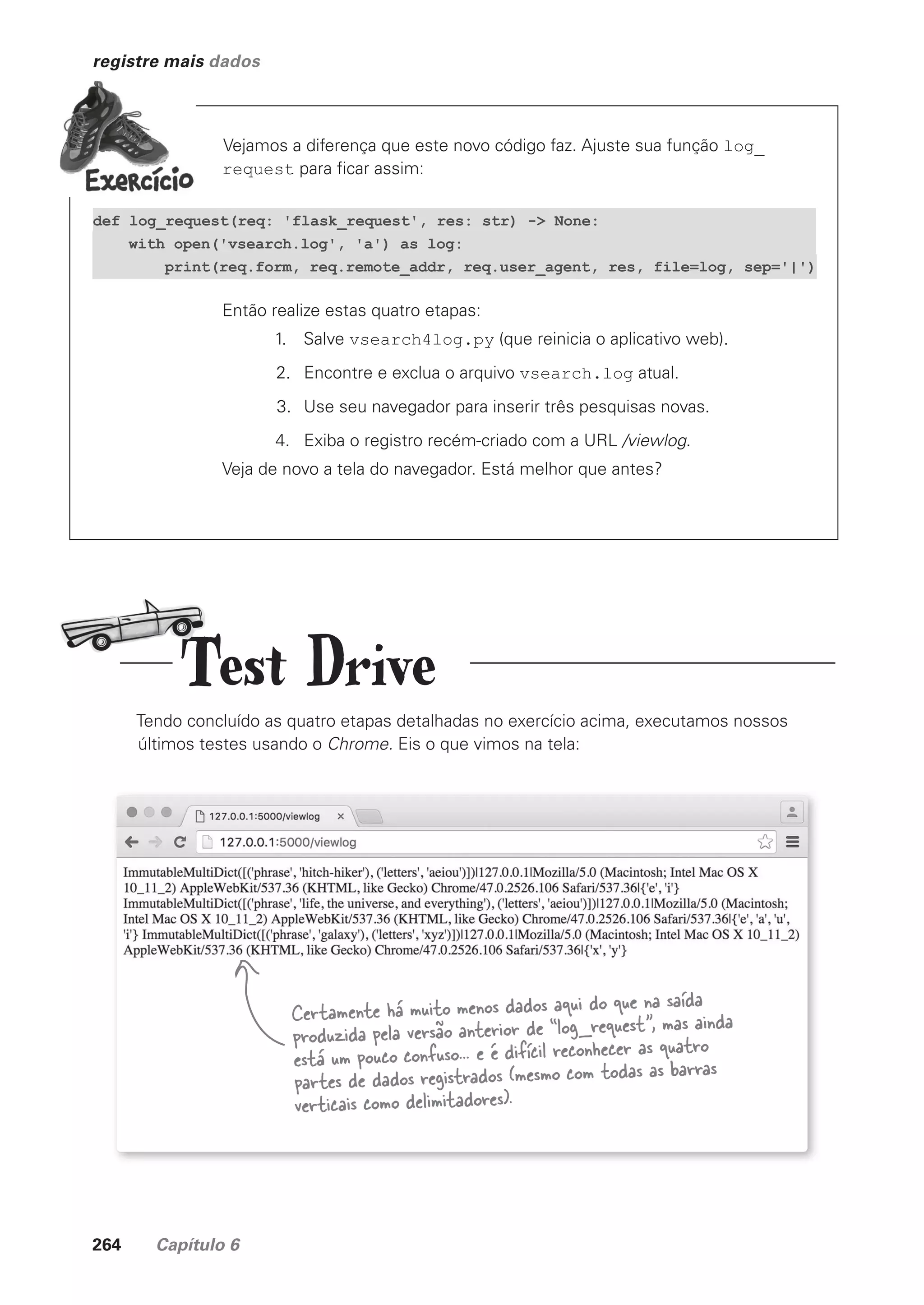 264 Capítulo 6
registre mais dados
Vejamos a diferença que este novo código faz. Ajuste sua função log_
request para ficar assim:
Então realize estas quatro etapas:
1. Salve vsearch4log.py (que reinicia o aplicativo web).
2. Encontre e exclua o arquivo vsearch.log atual.
3. Use seu navegador para inserir três pesquisas novas.
4. Exiba o registro recém-criado com a URL /viewlog.
Veja de novo a tela do navegador. Está melhor que antes?
def log_request(req: 'flask_request', res: str) -> None:
with open('vsearch.log', 'a') as log:
print(req.form, req.remote_addr, req.user_agent, res, file=log, sep='|')
Tendo concluído as quatro etapas detalhadas no exercício acima, executamos nossos
últimos testes usando o Chrome. Eis o que vimos na tela:
Certamente há muito menos dados aqui do que na saída
produzida pela versão anterior de “log_request”, mas ainda
está um pouco confuso... e é difícil reconhecer as quatro
partes de dados registrados (mesmo com todas as barras
verticais como delimitadores).
Test Drive
CG_HeadFirst_Python.indb 264 18/07/2018 13:19:41
 