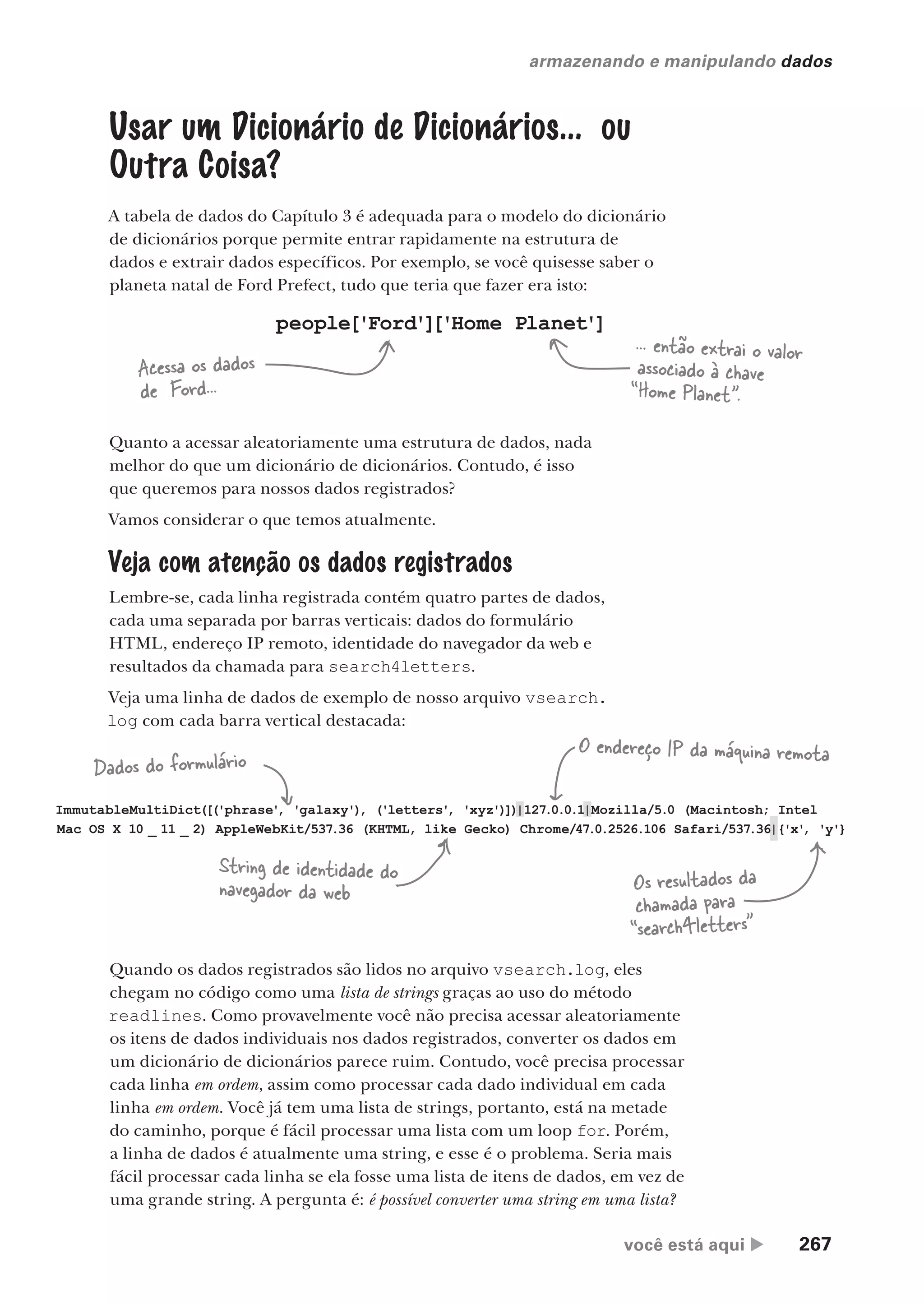 você está aqui  267
armazenando e manipulando dados
Usar um Dicionário de Dicionários... ou
Outra Coisa?
A tabela de dados do Capítulo 3 é adequada para o modelo do dicionário
de dicionários porque permite entrar rapidamente na estrutura de
dados e extrair dados específicos. Por exemplo, se você quisesse saber o
planeta natal de Ford Prefect, tudo que teria que fazer era isto:
Quanto a acessar aleatoriamente uma estrutura de dados, nada
melhor do que um dicionário de dicionários. Contudo, é isso
que queremos para nossos dados registrados?
Vamos considerar o que temos atualmente.
Veja com atenção os dados registrados
Lembre-se, cada linha registrada contém quatro partes de dados,
cada uma separada por barras verticais: dados do formulário
HTML, endereço IP remoto, identidade do navegador da web e
resultados da chamada para search4letters.
Veja uma linha de dados de exemplo de nosso arquivo vsearch.
log com cada barra vertical destacada:
people['Ford']
['Home Planet']
Acessa os dados
de Ford...
... então extrai o valor
associado à chave
“Home Planet".
ImmutableMultiDict([('phrase'
, 'galaxy')
, ('letters'
, 'xyz')])|127.0.0.1|Mozilla/5.0 (Macintosh; Intel
Mac OS X 10 _ 11 _ 2) AppleWebKit/537.36 (KHTML, like Gecko) Chrome/47.0.2526.106 Safari/537.36|{'x'
, 'y'}
Dados do formulário
O endereço IP da máquina remota
String de identidade do
navegador da web Os resultados da
chamada para
“search4letters”
Quando os dados registrados são lidos no arquivo vsearch.log, eles
chegam no código como uma lista de strings graças ao uso do método
readlines. Como provavelmente você não precisa acessar aleatoriamente
os itens de dados individuais nos dados registrados, converter os dados em
um dicionário de dicionários parece ruim. Contudo, você precisa processar
cada linha em ordem, assim como processar cada dado individual em cada
linha em ordem. Você já tem uma lista de strings, portanto, está na metade
do caminho, porque é fácil processar uma lista com um loop for. Porém,
a linha de dados é atualmente uma string, e esse é o problema. Seria mais
fácil processar cada linha se ela fosse uma lista de itens de dados, em vez de
uma grande string. A pergunta é: é possível converter uma string em uma lista?
CG_HeadFirst_Python.indb 267 18/07/2018 13:19:42
 