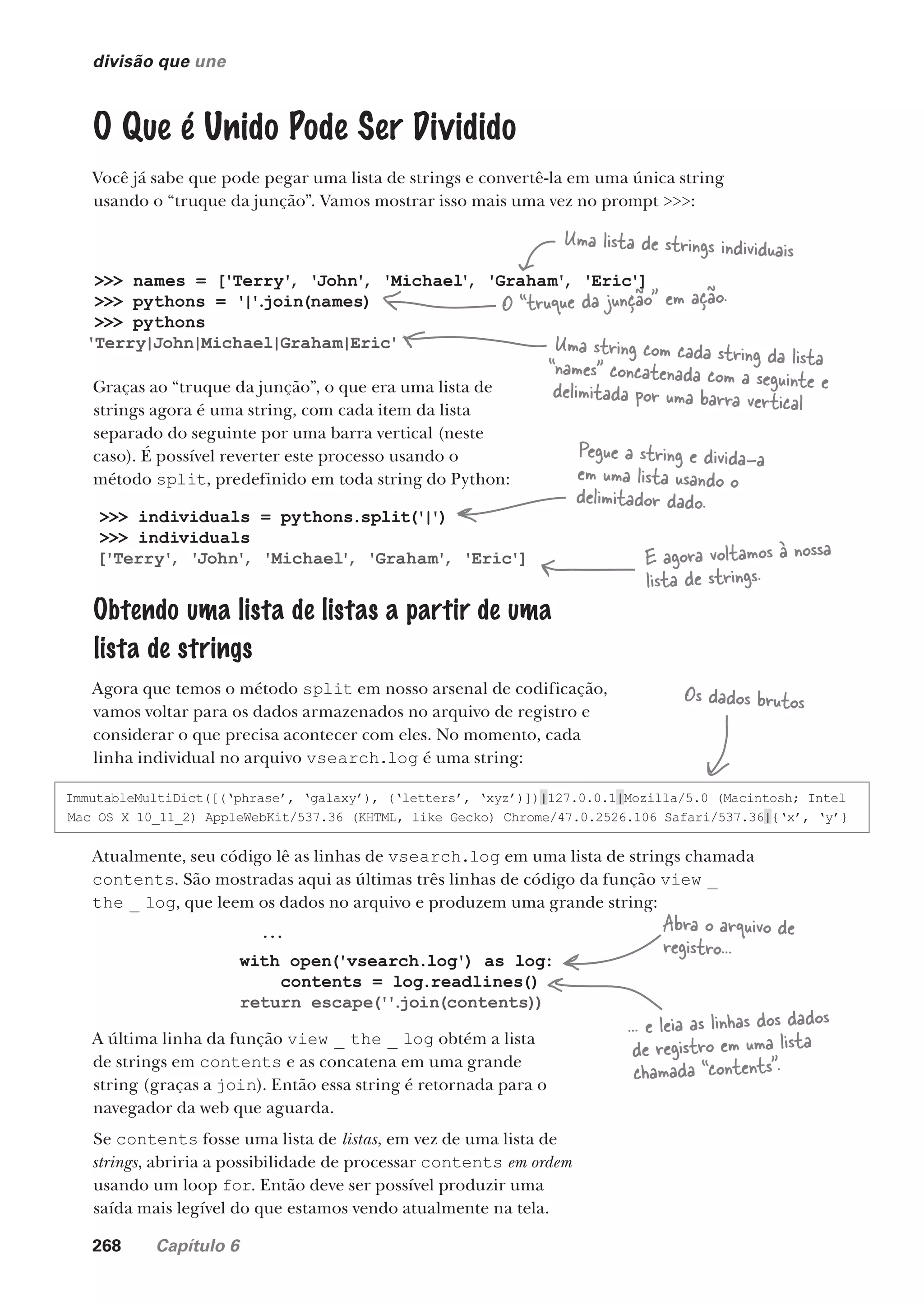 268 Capítulo 6
divisão que une
O Que é Unido Pode Ser Dividido
Você já sabe que pode pegar uma lista de strings e convertê-la em uma única string
usando o “truque da junção”. Vamos mostrar isso mais uma vez no prompt >>>:
>>> names = ['Terry'
, 'John'
, 'Michael'
, 'Graham'
, 'Eric']
>>> pythons = '|'
.
join(names)
>>> pythons
'Terry|John|Michael|Graham|Eric'
Graças ao “truque da junção”, o que era uma lista de
strings agora é uma string, com cada item da lista
separado do seguinte por uma barra vertical (neste
caso). É possível reverter este processo usando o
método split, predefinido em toda string do Python:
Uma lista de strings individuais
O “truque da junção” em ação.
Uma string com cada string da lista
“names” concatenada com a seguinte e
delimitada por uma barra vertical
>>> individuals = pythons.split('|')
>>> individuals
['Terry'
, 'John'
, 'Michael'
, 'Graham'
, 'Eric']
Obtendo uma lista de listas a partir de uma
lista de strings
Agora que temos o método split em nosso arsenal de codificação,
vamos voltar para os dados armazenados no arquivo de registro e
considerar o que precisa acontecer com eles. No momento, cada
linha individual no arquivo vsearch.log é uma string:
Pegue a string e divida-a
em uma lista usando o
delimitador dado.
E agora voltamos à nossa
lista de strings.
...
with open('vsearch.log') as log:
contents = log.readlines()
return escape(''
.
join(contents))
Atualmente, seu código lê as linhas de vsearch.log em uma lista de strings chamada
contents. São mostradas aqui as últimas três linhas de código da função view _
the _ log, que leem os dados no arquivo e produzem uma grande string:
A última linha da função view _ the _ log obtém a lista
de strings em contents e as concatena em uma grande
string (graças a join). Então essa string é retornada para o
navegador da web que aguarda.
Se contents fosse uma lista de listas, em vez de uma lista de
strings, abriria a possibilidade de processar contents em ordem
usando um loop for. Então deve ser possível produzir uma
saída mais legível do que estamos vendo atualmente na tela.
Abra o arquivo de
registro...
... e leia as linhas dos dados
de registro em uma lista
chamada “contents”.
ImmutableMultiDict([(‘phrase’, ‘galaxy’), (‘letters’, ‘xyz’)])|127.0.0.1|Mozilla/5.0 (Macintosh; Intel
Mac OS X 10_11_2) AppleWebKit/537.36 (KHTML, like Gecko) Chrome/47.0.2526.106 Safari/537.36|{‘x’, ‘y’}
Os dados brutos
CG_HeadFirst_Python.indb 268 18/07/2018 13:19:42
 