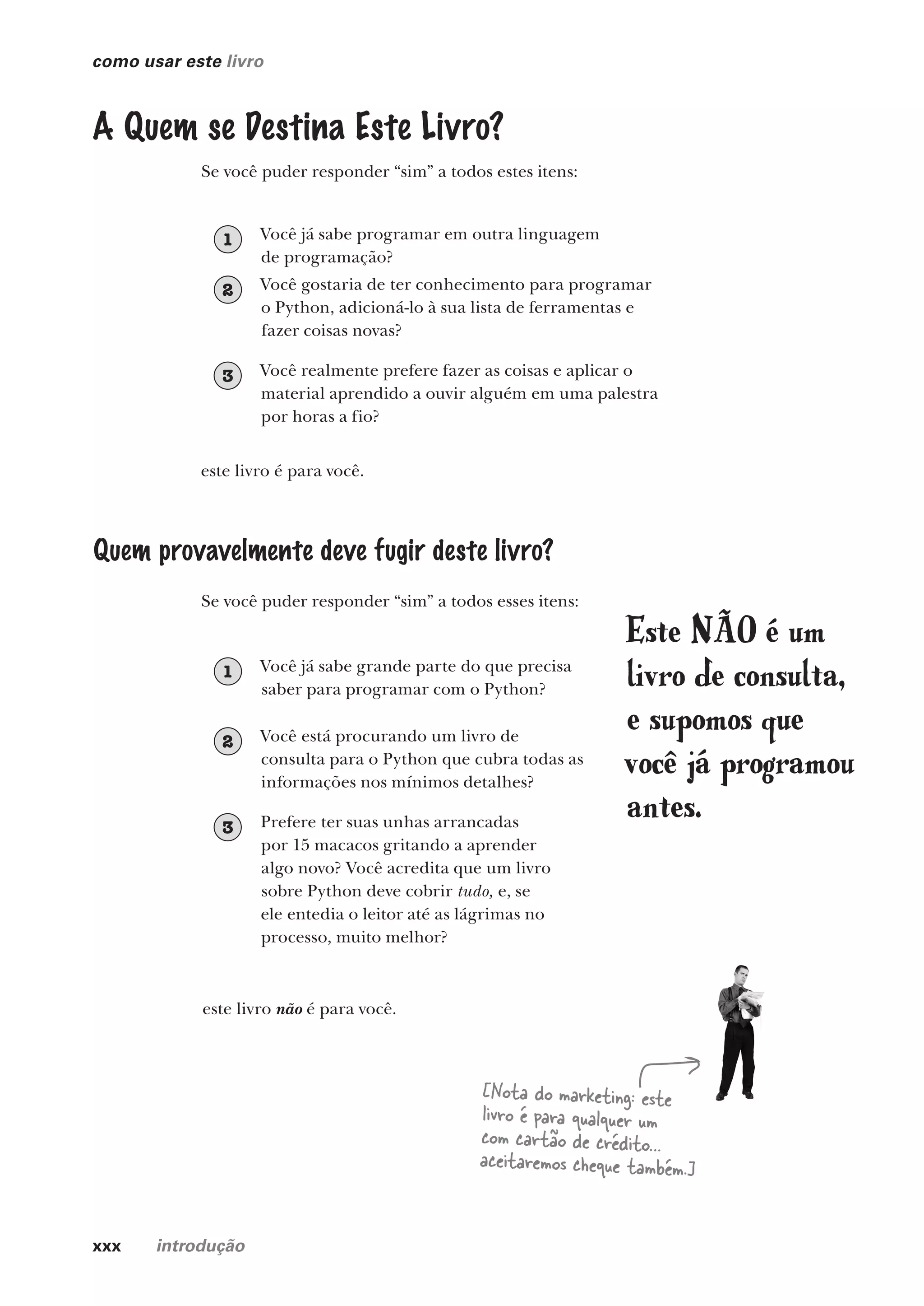 xxx introdução
como usar este livro
A Quem se Destina Este Livro?
Quem provavelmente deve fugir deste livro?
Se você puder responder “sim” a todos estes itens:
Se você puder responder “sim” a todos esses itens:
este livro é para você.
este livro não é para você.
[Nota do marketing: este
livro é para qualquer um
com cartão de crédito…
aceitaremos cheque também.]
Você realmente prefere fazer as coisas e aplicar o
material aprendido a ouvir alguém em uma palestra
por horas a fio?
3
Você gostaria de ter conhecimento para programar
o Python, adicioná-lo à sua lista de ferramentas e
fazer coisas novas?
2
Você está procurando um livro de
consulta para o Python que cubra todas as
informações nos mínimos detalhes?
2
Você já sabe programar em outra linguagem
de programação?
1
Você já sabe grande parte do que precisa
saber para programar com o Python?
1
Prefere ter suas unhas arrancadas
por 15 macacos gritando a aprender
algo novo? Você acredita que um livro
sobre Python deve cobrir tudo, e, se
ele entedia o leitor até as lágrimas no
processo, muito melhor?
3
Este NÃO é um
livro de consulta,
e supomos que
você já programou
antes.
CG_HeadFirst_Python.indb 30 18/07/2018 13:17:38
 