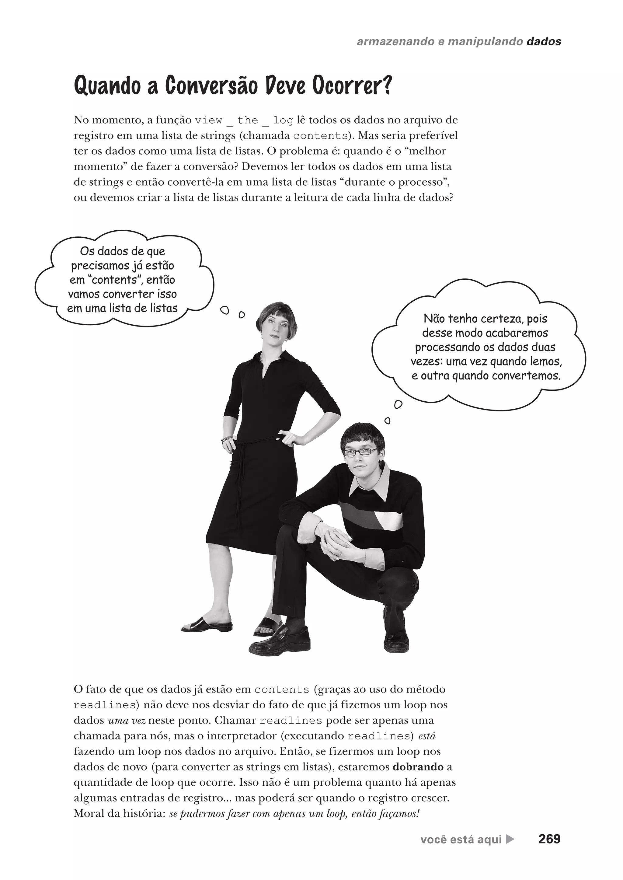 você está aqui  269
armazenando e manipulando dados
Quando a Conversão Deve Ocorrer?
No momento, a função view _ the _ log lê todos os dados no arquivo de
registro em uma lista de strings (chamada contents). Mas seria preferível
ter os dados como uma lista de listas. O problema é: quando é o “melhor
momento” de fazer a conversão? Devemos ler todos os dados em uma lista
de strings e então convertê-la em uma lista de listas “durante o processo”,
ou devemos criar a lista de listas durante a leitura de cada linha de dados?
Os dados de que
precisamos já estão
em “contents”, então
vamos converter isso
em uma lista de listas
Não tenho certeza, pois
desse modo acabaremos
processando os dados duas
vezes: uma vez quando lemos,
e outra quando convertemos.
O fato de que os dados já estão em contents (graças ao uso do método
readlines) não deve nos desviar do fato de que já fizemos um loop nos
dados uma vez neste ponto. Chamar readlines pode ser apenas uma
chamada para nós, mas o interpretador (executando readlines) está
fazendo um loop nos dados no arquivo. Então, se fizermos um loop nos
dados de novo (para converter as strings em listas), estaremos dobrando a
quantidade de loop que ocorre. Isso não é um problema quanto há apenas
algumas entradas de registro... mas poderá ser quando o registro crescer.
Moral da história: se pudermos fazer com apenas um loop, então façamos!
CG_HeadFirst_Python.indb 269 18/07/2018 13:19:42
 