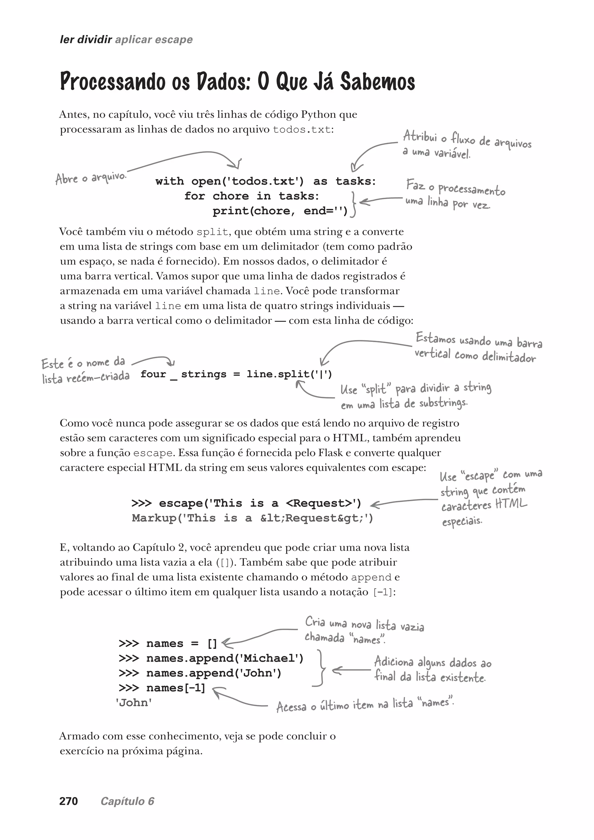 270 Capítulo 6
ler dividir aplicar escape
Processando os Dados: O Que Já Sabemos
Antes, no capítulo, você viu três linhas de código Python que
processaram as linhas de dados no arquivo todos.txt:
with open('todos.txt') as tasks:
for chore in tasks:
print(chore, end='')
Faz o processamento
uma linha por vez.
Abre o arquivo.
Atribui o fluxo de arquivos
a uma variável.
Você também viu o método split, que obtém uma string e a converte
em uma lista de strings com base em um delimitador (tem como padrão
um espaço, se nada é fornecido). Em nossos dados, o delimitador é
uma barra vertical. Vamos supor que uma linha de dados registrados é
armazenada em uma variável chamada line. Você pode transformar
a string na variável line em uma lista de quatro strings individuais —
usando a barra vertical como o delimitador — com esta linha de código:
four _ strings = line.split('|')
Este é o nome da
lista recém-criada
Use “split” para dividir a string
em uma lista de substrings.
Estamos usando uma barra
vertical como delimitador
Como você nunca pode assegurar se os dados que está lendo no arquivo de registro
estão sem caracteres com um significado especial para o HTML, também aprendeu
sobre a função escape. Essa função é fornecida pelo Flask e converte qualquer
caractere especial HTML da string em seus valores equivalentes com escape:
>>> escape('This is a <Request>')
Markup('This is a <Request>')
Use “escape” com uma
string que contém
caracteres HTML
especiais.
E, voltando ao Capítulo 2, você aprendeu que pode criar uma nova lista
atribuindo uma lista vazia a ela ([]). Também sabe que pode atribuir
valores ao final de uma lista existente chamando o método append e
pode acessar o último item em qualquer lista usando a notação [-1]:
>>> names = []
>>> names.append('Michael')
>>> names.append('John')
>>> names[-1]
'John'
Cria uma nova lista vazia
chamada “names”.
Adiciona alguns dados ao
final da lista existente.
Acessa o último item na lista “names”.
Armado com esse conhecimento, veja se pode concluir o
exercício na próxima página.
CG_HeadFirst_Python.indb 270 18/07/2018 13:19:42
 