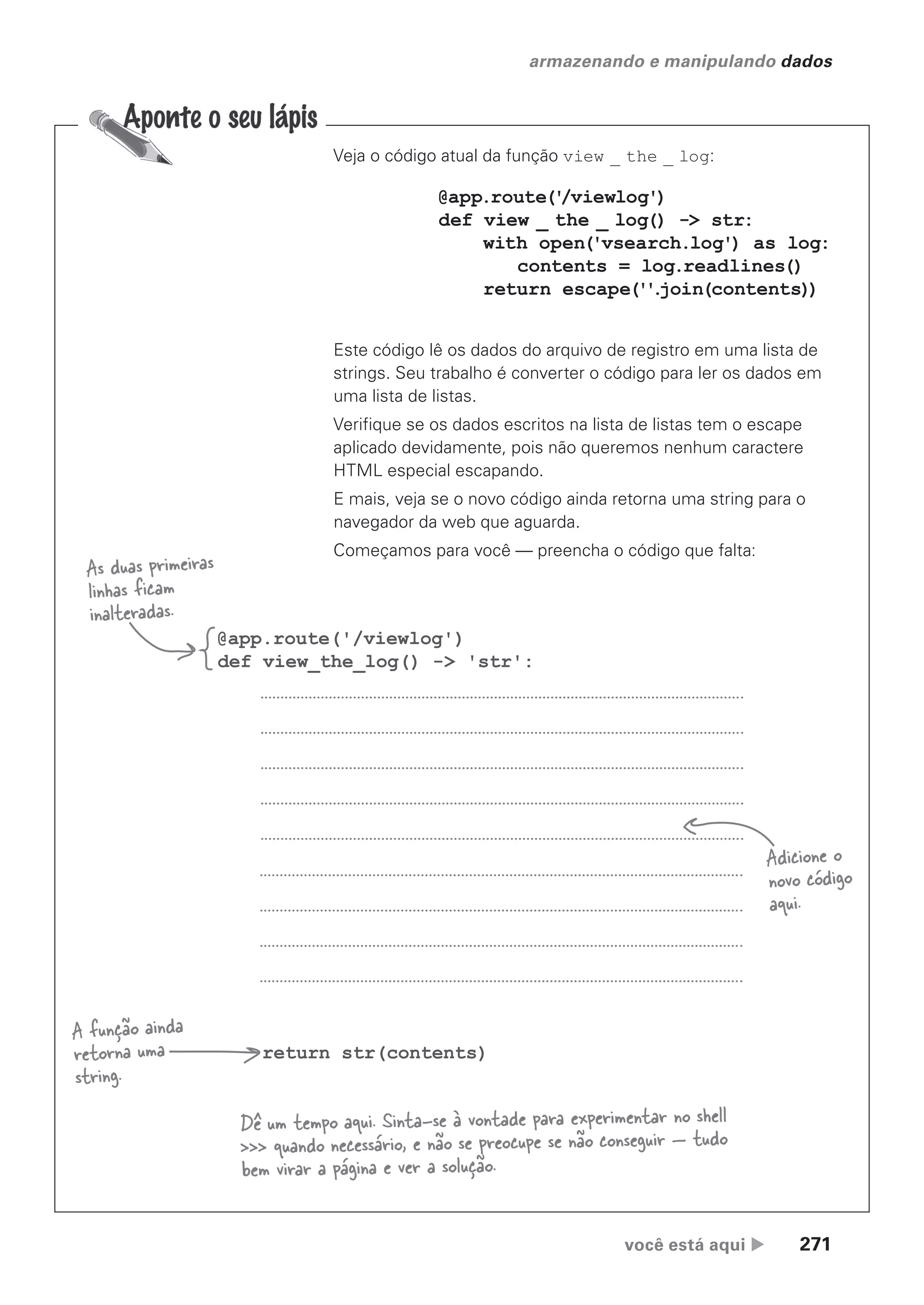 você está aqui  271
armazenando e manipulando dados
Veja o código atual da função view _ the _ log:
@app.route('/viewlog')
def view_the_log() -> 'str':
return str(contents)
As duas primeiras
linhas ficam
inalteradas.
A função ainda
retorna uma
string.
Adicione o
novo código
aqui.
@app.route('
/viewlog')
def view _ the _ log() -> str:
with open('vsearch.log') as log:
contents = log.readlines()
return escape(''
.
join(contents))
Este código lê os dados do arquivo de registro em uma lista de
strings. Seu trabalho é converter o código para ler os dados em
uma lista de listas.
Verifique se os dados escritos na lista de listas tem o escape
aplicado devidamente, pois não queremos nenhum caractere
HTML especial escapando.
E mais, veja se o novo código ainda retorna uma string para o
navegador da web que aguarda.
Começamos para você — preencha o código que falta:
Dê um tempo aqui. Sinta-se à vontade para experimentar no shell
>>> quando necessário, e não se preocupe se não conseguir — tudo
bem virar a página e ver a solução.
CG_HeadFirst_Python.indb 271 18/07/2018 13:19:42
 