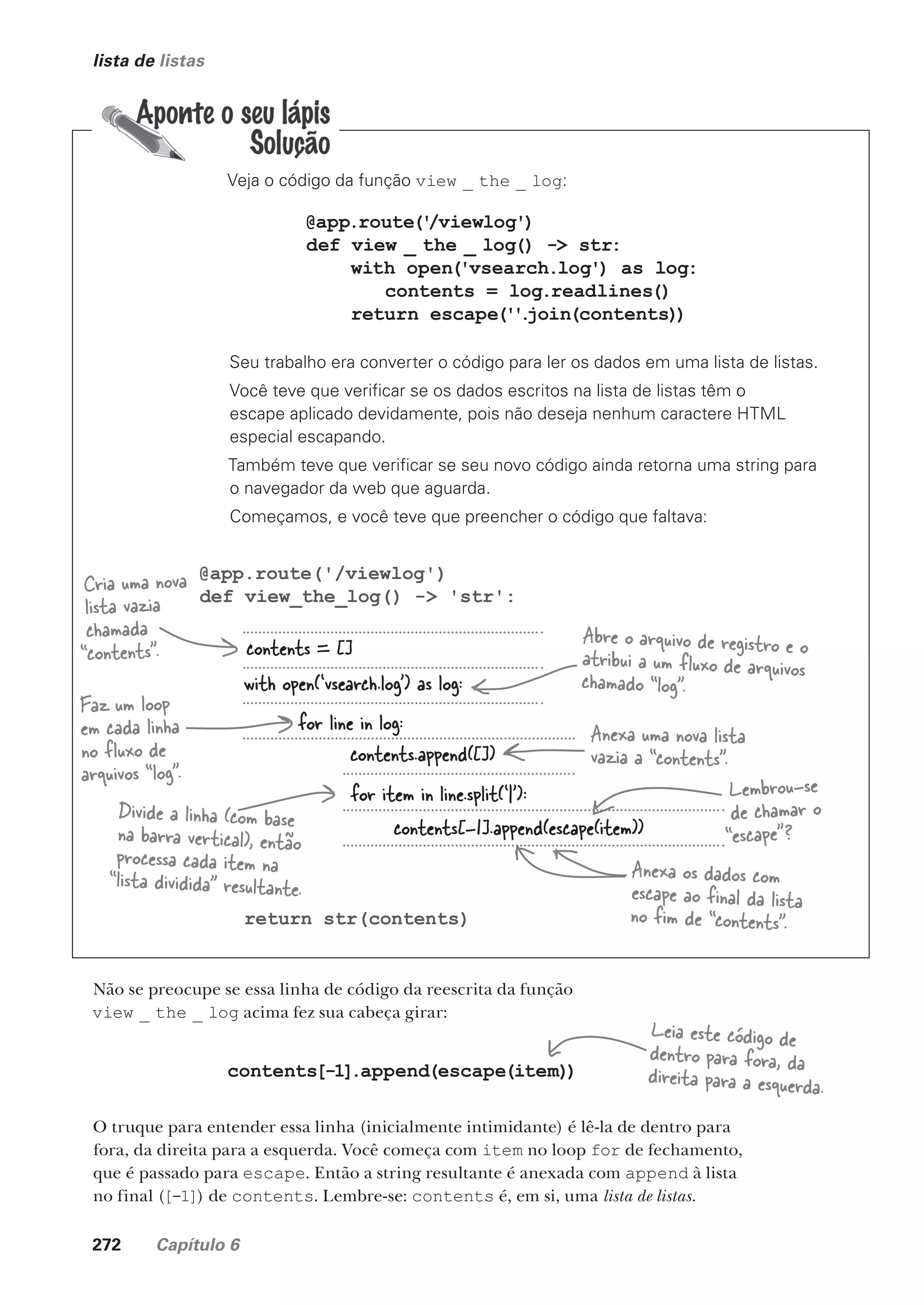 272 Capítulo 6
contents.append([])
lista de listas
Veja o código da função view _ the _ log:
@app.route('/viewlog')
def view_the_log() -> 'str':
return str(contents)
@app.route('
/viewlog')
def view _ the _ log() -> str:
with open('vsearch.log') as log:
contents = log.readlines()
return escape(''
.
join(contents))
Seu trabalho era converter o código para ler os dados em uma lista de listas.
Você teve que verificar se os dados escritos na lista de listas têm o
escape aplicado devidamente, pois não deseja nenhum caractere HTML
especial escapando.
Também teve que verificar se seu novo código ainda retorna uma string para
o navegador da web que aguarda.
Começamos, e você teve que preencher o código que faltava:
contents = []
contents[-1].append(escape(item))
with open(‘vsearch.log’) as log:
for line in log:
for item in line.split(‘|’):
Cria uma nova
lista vazia
chamada
“contents”.
Abre o arquivo de registro e o
atribui a um fluxo de arquivos
chamado “log”.
Faz um loop
em cada linha
no fluxo de
arquivos “log”.
Anexa uma nova lista
vazia a “contents”.
Divide a linha (com base
na barra vertical), então
processa cada item na
“lista dividida” resultante.
Lembrou-se
de chamar o
“escape”?
Anexa os dados com
escape ao final da lista
no fim de “contents”.
Não se preocupe se essa linha de código da reescrita da função
view _ the _ log acima fez sua cabeça girar:
contents[-1].append(escape(item))
O truque para entender essa linha (inicialmente intimidante) é lê-la de dentro para
fora, da direita para a esquerda. Você começa com item no loop for de fechamento,
que é passado para escape. Então a string resultante é anexada com append à lista
no final ([-1]) de contents. Lembre-se: contents é, em si, uma lista de listas.
Leia este código de
dentro para fora, da
direita para a esquerda.
CG_HeadFirst_Python.indb 272 18/07/2018 13:19:42
 