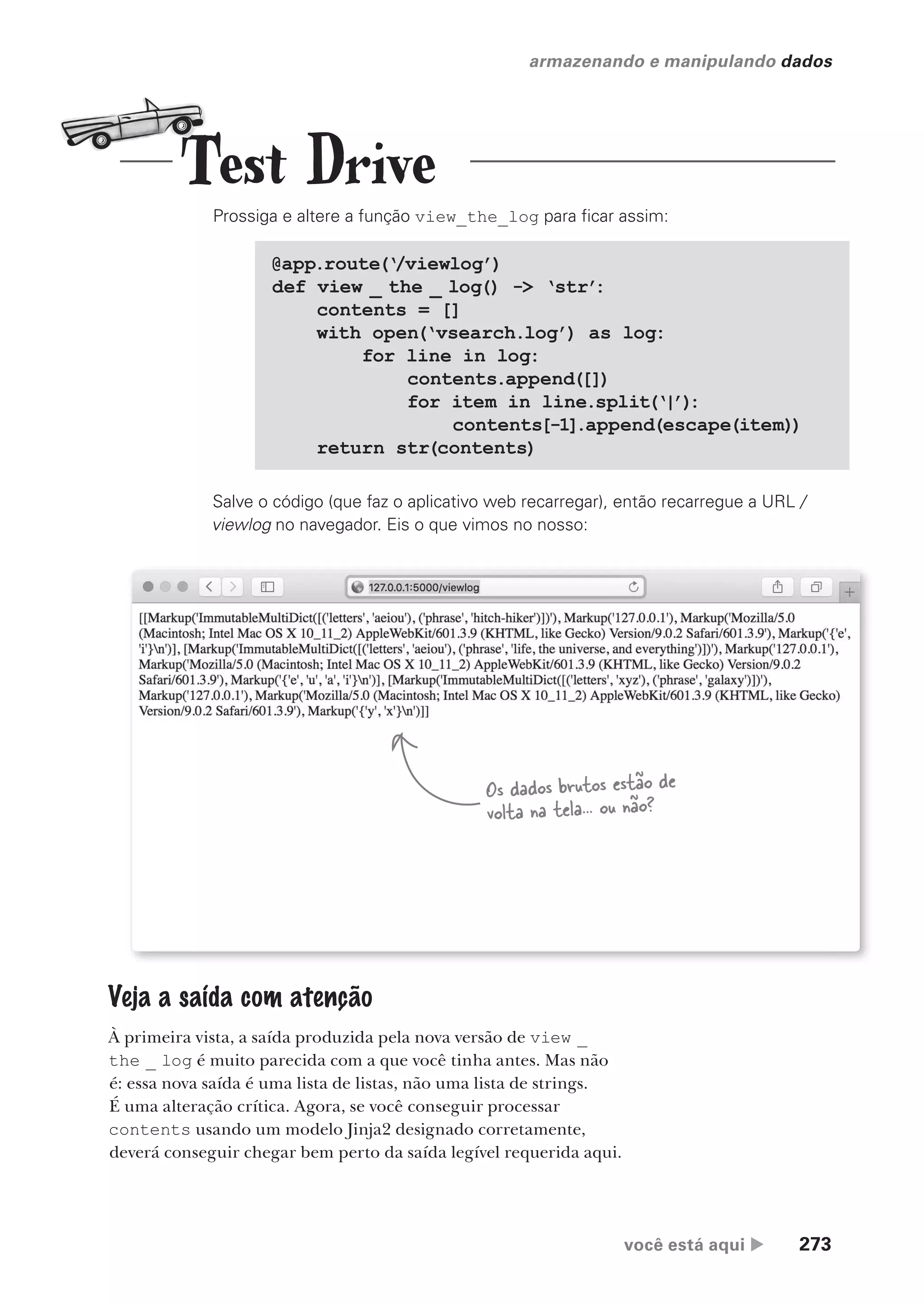 você está aqui  273
armazenando e manipulando dados
Prossiga e altere a função view_the_log para ficar assim:
@app.route(‘/viewlog’)
def view _ the _ log() -> ‘str’
:
contents = []
with open(‘vsearch.log’) as log:
for line in log:
contents.append([])
for item in line.split(‘|’)
:
contents[-1].append(escape(item))
return str(contents)
Salve o código (que faz o aplicativo web recarregar), então recarregue a URL /
viewlog no navegador. Eis o que vimos no nosso:
Os dados brutos estão de
volta na tela... ou não?
Veja a saída com atenção
À primeira vista, a saída produzida pela nova versão de view _
the _ log é muito parecida com a que você tinha antes. Mas não
é: essa nova saída é uma lista de listas, não uma lista de strings.
É uma alteração crítica. Agora, se você conseguir processar
contents usando um modelo Jinja2 designado corretamente,
deverá conseguir chegar bem perto da saída legível requerida aqui.
Test Drive
CG_HeadFirst_Python.indb 273 18/07/2018 13:19:44
 