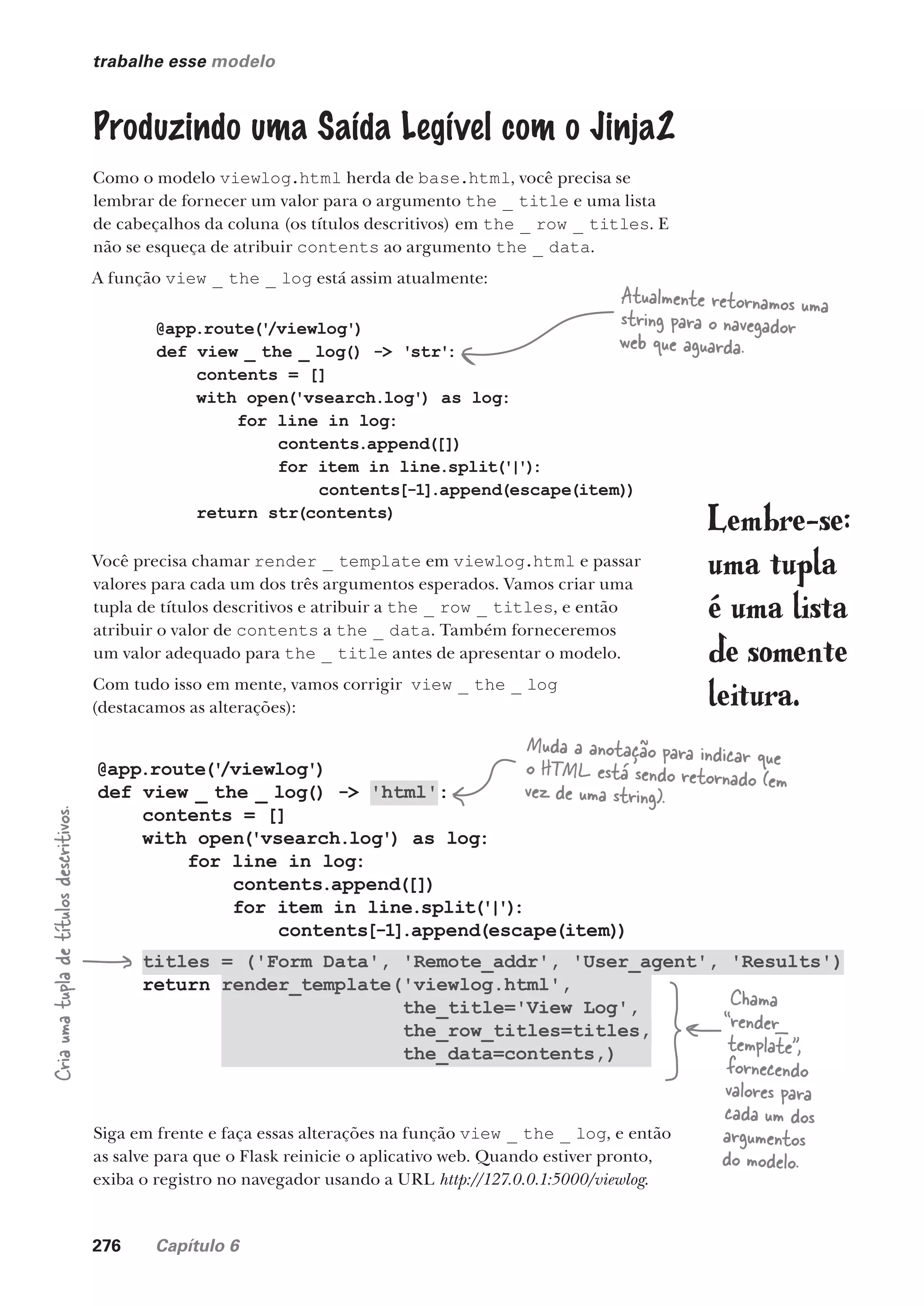 276 Capítulo 6
@app.route('
/viewlog')
def view _ the _ log() -> 'html':
contents = []
with open('vsearch.log') as log:
for line in log:
contents.append([])
for item in line.split('|')
:
contents[-1].append(escape(item))
titles = ('Form Data', 'Remote_addr', 'User_agent', 'Results')
return render_template('viewlog.html',
the_title='View Log',
the_row_titles=titles,
the_data=contents,)
trabalhe esse modelo
Produzindo uma Saída Legível com o Jinja2
Como o modelo viewlog.html herda de base.html, você precisa se
lembrar de fornecer um valor para o argumento the _ title e uma lista
de cabeçalhos da coluna (os títulos descritivos) em the _ row _ titles. E
não se esqueça de atribuir contents ao argumento the _ data.
A função view _ the _ log está assim atualmente:
@app.route('
/viewlog')
def view _ the _ log() -> 'str':
contents = []
with open('vsearch.log') as log:
for line in log:
contents.append([])
for item in line.split('|')
:
contents[-1].append(escape(item))
return str(contents)
Atualmente retornamos uma
string para o navegador
web que aguarda.
Você precisa chamar render _ template em viewlog.html e passar
valores para cada um dos três argumentos esperados. Vamos criar uma
tupla de títulos descritivos e atribuir a the _ row _ titles, e então
atribuir o valor de contents a the _ data. Também forneceremos
um valor adequado para the _ title antes de apresentar o modelo.
Com tudo isso em mente, vamos corrigir view _ the _ log
(destacamos as alterações):
Muda a anotação para indicar que
o HTML está sendo retornado (em
vez de uma string).
Cria
uma
tupla
de
títulos
descritivos.
Siga em frente e faça essas alterações na função view _ the _ log, e então
as salve para que o Flask reinicie o aplicativo web. Quando estiver pronto,
exiba o registro no navegador usando a URL http://127.0.0.1:5000/viewlog.
Chama
“render_
template”,
fornecendo
valores para
cada um dos
argumentos
do modelo.
Lembre-se:
uma tupla
é uma lista
de somente
leitura.
CG_HeadFirst_Python.indb 276 18/07/2018 13:19:44
 