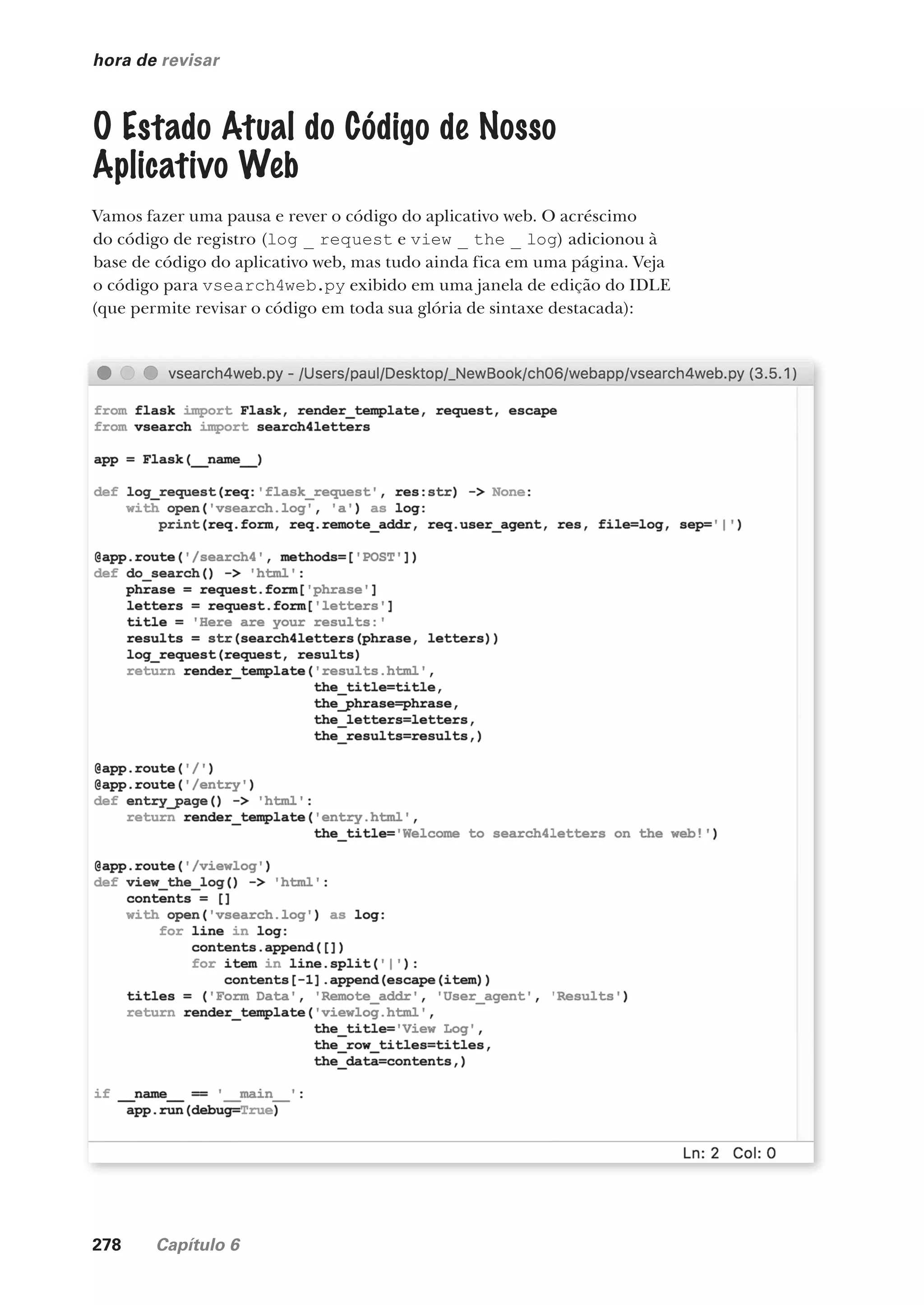 278 Capítulo 6
hora de revisar
O Estado Atual do Código de Nosso
Aplicativo Web
Vamos fazer uma pausa e rever o código do aplicativo web. O acréscimo
do código de registro (log _ request e view _ the _ log) adicionou à
base de código do aplicativo web, mas tudo ainda fica em uma página. Veja
o código para vsearch4web.py exibido em uma janela de edição do IDLE
(que permite revisar o código em toda sua glória de sintaxe destacada):
CG_HeadFirst_Python.indb 278 18/07/2018 13:19:45
 