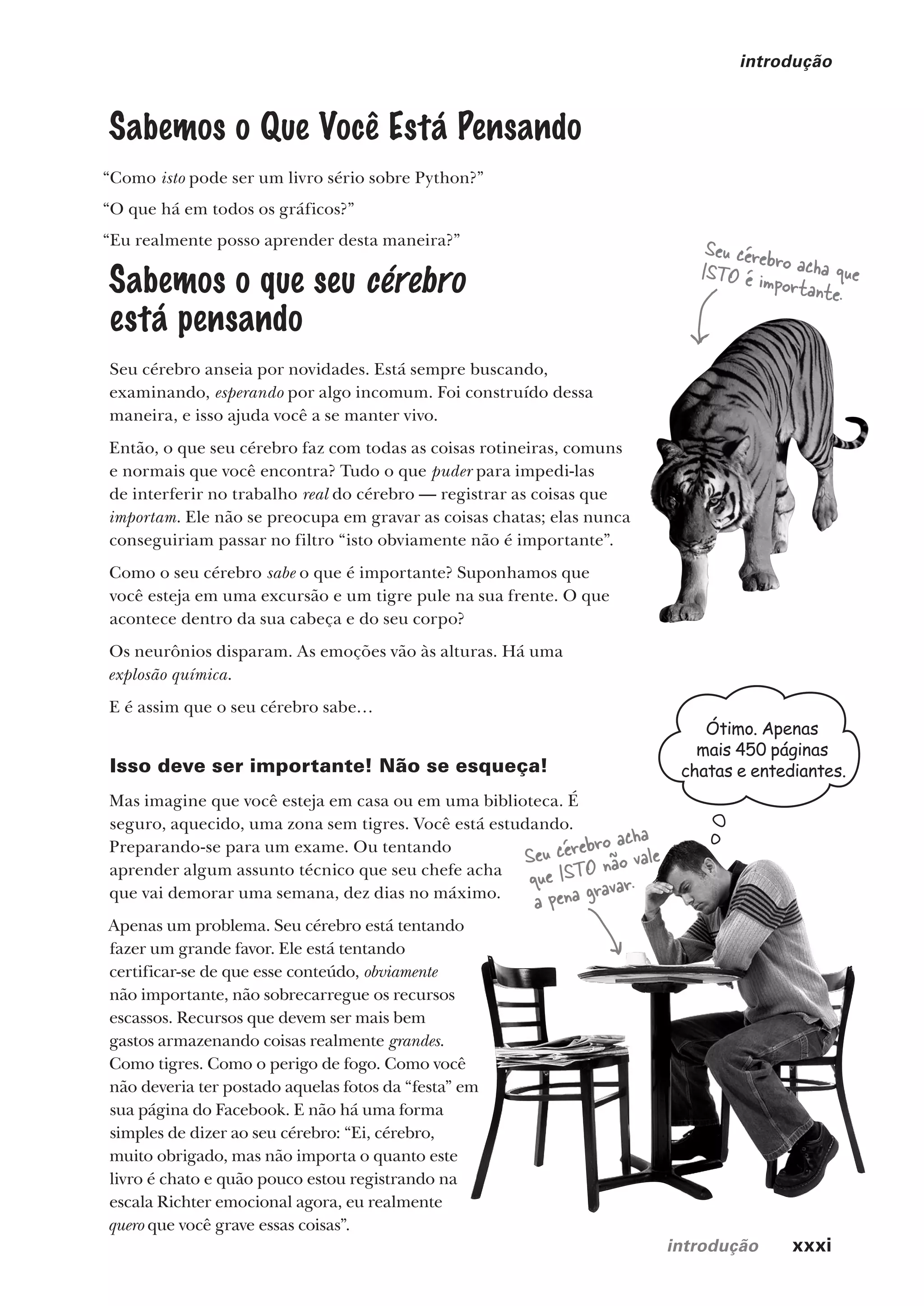 introdução xxxi
introdução
Sabemos o Que Você Está Pensando
“Como isto pode ser um livro sério sobre Python?”
“O que há em todos os gráficos?”
“Eu realmente posso aprender desta maneira?”
Sabemos o que seu cérebro
está pensando
Seu cérebro anseia por novidades. Está sempre buscando,
examinando, esperando por algo incomum. Foi construído dessa
maneira, e isso ajuda você a se manter vivo.
Então, o que seu cérebro faz com todas as coisas rotineiras, comuns
e normais que você encontra? Tudo o que puder para impedi-las
de interferir no trabalho real do cérebro — registrar as coisas que
importam. Ele não se preocupa em gravar as coisas chatas; elas nunca
conseguiriam passar no filtro “isto obviamente não é importante”.
Como o seu cérebro sabe o que é importante? Suponhamos que
você esteja em uma excursão e um tigre pule na sua frente. O que
acontece dentro da sua cabeça e do seu corpo?
Os neurônios disparam. As emoções vão às alturas. Há uma
explosão química.
E é assim que o seu cérebro sabe…
Isso deve ser importante! Não se esqueça!
Mas imagine que você esteja em casa ou em uma biblioteca. É
seguro, aquecido, uma zona sem tigres. Você está estudando.
Preparando-se para um exame. Ou tentando
aprender algum assunto técnico que seu chefe acha
que vai demorar uma semana, dez dias no máximo.
Apenas um problema. Seu cérebro está tentando
fazer um grande favor. Ele está tentando
certificar-se de que esse conteúdo, obviamente
não importante, não sobrecarregue os recursos
escassos. Recursos que devem ser mais bem
gastos armazenando coisas realmente grandes.
Como tigres. Como o perigo de fogo. Como você
não deveria ter postado aquelas fotos da “festa” em
sua página do Facebook. E não há uma forma
simples de dizer ao seu cérebro: “Ei, cérebro,
muito obrigado, mas não importa o quanto este
livro é chato e quão pouco estou registrando na
escala Richter emocional agora, eu realmente
quero que você grave essas coisas”.
Seu cérebro acha que
ISTO é importante.
Seu cérebro acha
que ISTO não vale
a pena gravar.
Ótimo. Apenas
mais 450 páginas
chatas e entediantes.
CG_HeadFirst_Python.indb 31 18/07/2018 13:17:38
 