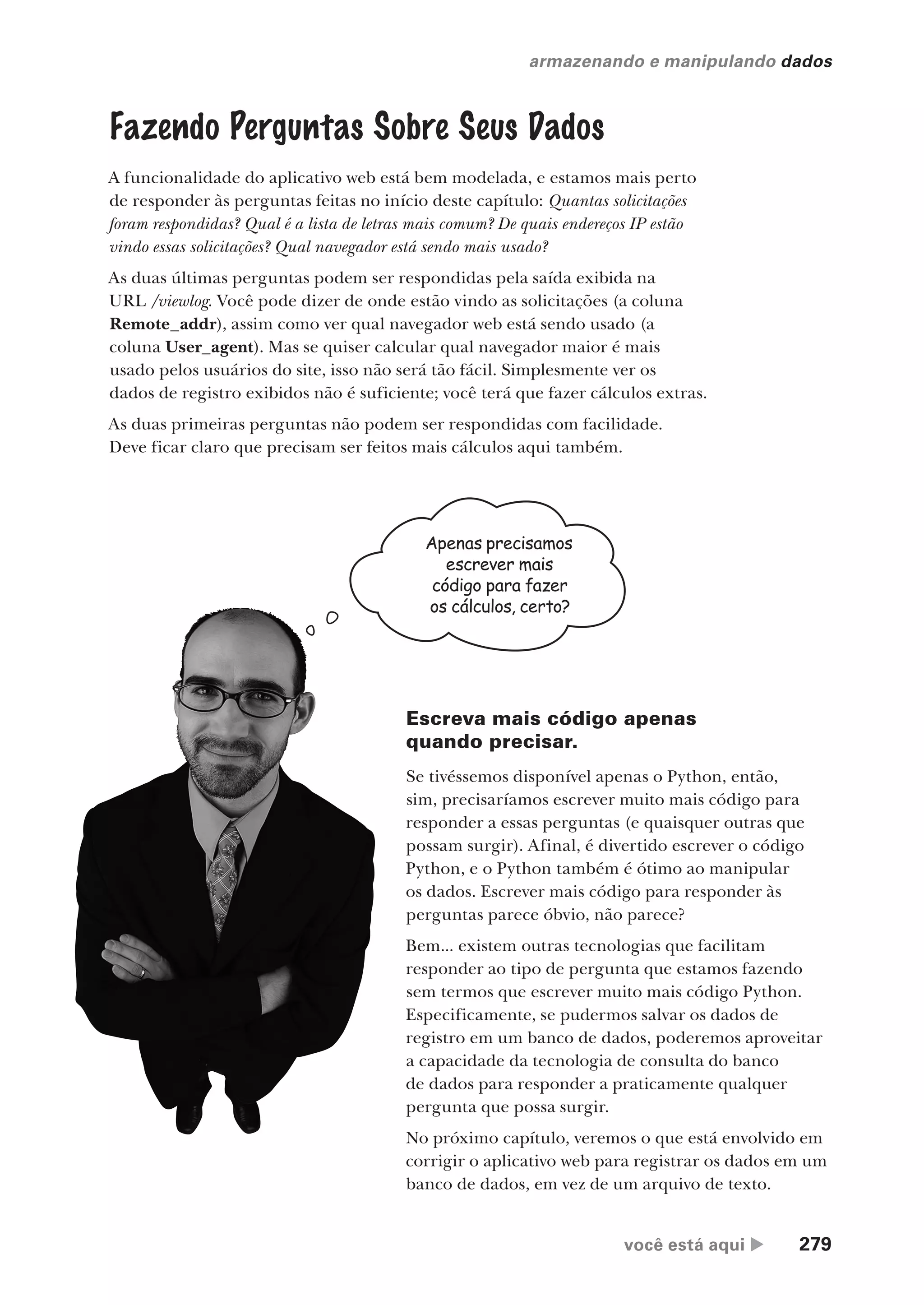você está aqui  279
armazenando e manipulando dados
Fazendo Perguntas Sobre Seus Dados
A funcionalidade do aplicativo web está bem modelada, e estamos mais perto
de responder às perguntas feitas no início deste capítulo: Quantas solicitações
foram respondidas? Qual é a lista de letras mais comum? De quais endereços IP estão
vindo essas solicitações? Qual navegador está sendo mais usado?
As duas últimas perguntas podem ser respondidas pela saída exibida na
URL /viewlog. Você pode dizer de onde estão vindo as solicitações (a coluna
Remote_addr), assim como ver qual navegador web está sendo usado (a
coluna User_agent). Mas se quiser calcular qual navegador maior é mais
usado pelos usuários do site, isso não será tão fácil. Simplesmente ver os
dados de registro exibidos não é suficiente; você terá que fazer cálculos extras.
As duas primeiras perguntas não podem ser respondidas com facilidade.
Deve ficar claro que precisam ser feitos mais cálculos aqui também.
Apenas precisamos
escrever mais
código para fazer
os cálculos, certo?
Escreva mais código apenas
quando precisar.
Se tivéssemos disponível apenas o Python, então,
sim, precisaríamos escrever muito mais código para
responder a essas perguntas (e quaisquer outras que
possam surgir). Afinal, é divertido escrever o código
Python, e o Python também é ótimo ao manipular
os dados. Escrever mais código para responder às
perguntas parece óbvio, não parece?
Bem... existem outras tecnologias que facilitam
responder ao tipo de pergunta que estamos fazendo
sem termos que escrever muito mais código Python.
Especificamente, se pudermos salvar os dados de
registro em um banco de dados, poderemos aproveitar
a capacidade da tecnologia de consulta do banco
de dados para responder a praticamente qualquer
pergunta que possa surgir.
No próximo capítulo, veremos o que está envolvido em
corrigir o aplicativo web para registrar os dados em um
banco de dados, em vez de um arquivo de texto.
CG_HeadFirst_Python.indb 279 18/07/2018 13:19:45
 