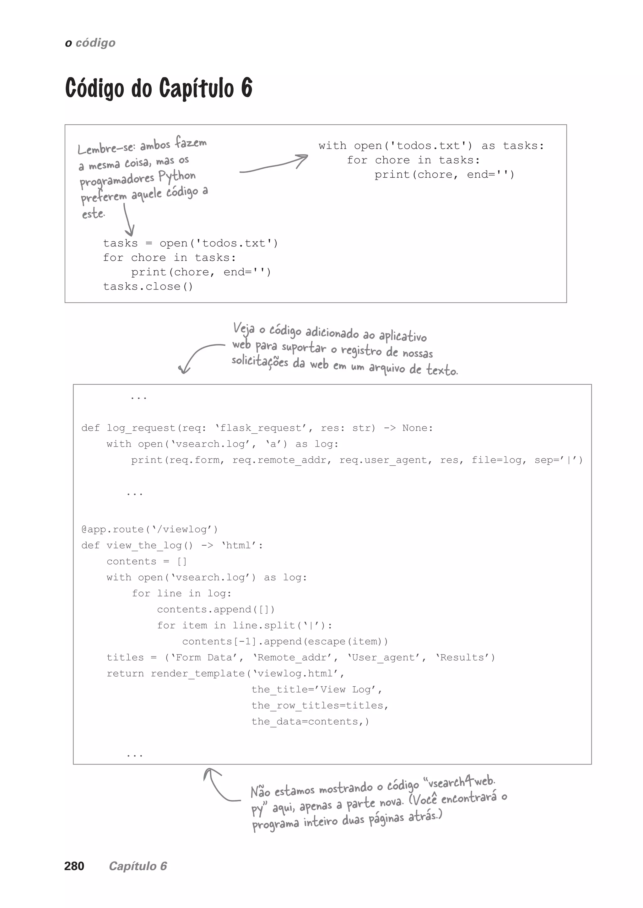 280 Capítulo 6
o código
Código do Capítulo 6
tasks = open('todos.txt')
for chore in tasks:
print(chore, end='')
tasks.close()
with open('todos.txt') as tasks:
for chore in tasks:
print(chore, end='')
Lembre-se: ambos fazem
a mesma coisa, mas os
programadores Python
preferem aquele código a
este.
...
def log_request(req: ‘flask_request’, res: str) -> None:
with open(‘vsearch.log’, ‘a’) as log:
print(req.form, req.remote_addr, req.user_agent, res, file=log, sep=’|’)
...
@app.route(‘/viewlog’)
def view_the_log() -> ‘html’:
contents = []
with open(‘vsearch.log’) as log:
for line in log:
contents.append([])
for item in line.split(‘|’):
contents[-1].append(escape(item))
titles = (‘Form Data’, ‘Remote_addr’, ‘User_agent’, ‘Results’)
return render_template(‘viewlog.html’,
the_title=’View Log’,
the_row_titles=titles,
the_data=contents,)
...
Veja o código adicionado ao aplicativo
web para suportar o registro de nossas
solicitações da web em um arquivo de texto.
Não estamos mostrando o código “vsearch4web.
py” aqui, apenas a parte nova. (Você encontrará o
programa inteiro duas páginas atrás.)
CG_HeadFirst_Python.indb 280 18/07/2018 13:19:45
 
