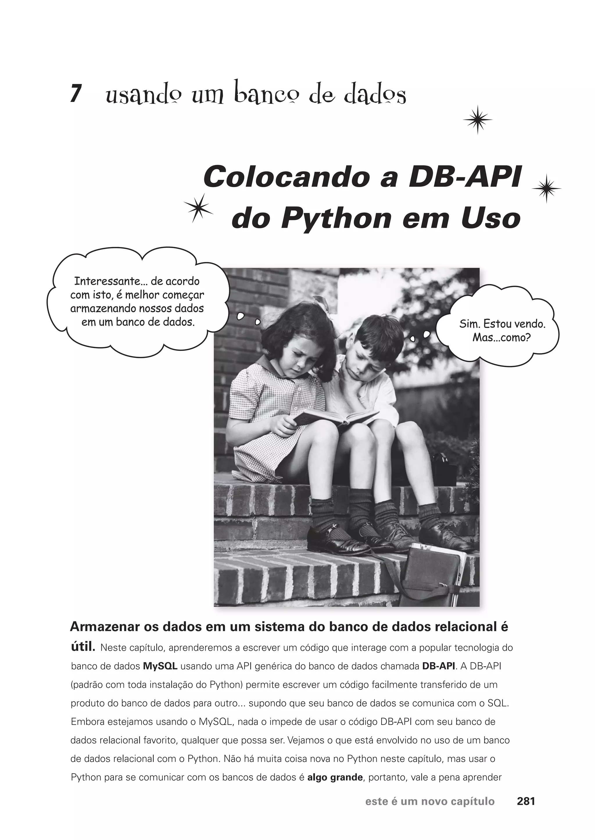 este é um novo capítulo 281
usando um banco de dados
Colocando a DB-API
do Python em Uso
Armazenar os dados em um sistema do banco de dados relacional é
útil. Neste capítulo, aprenderemos a escrever um código que interage com a popular tecnologia do
banco de dados MySQL usando uma API genérica do banco de dados chamada DB-API. A DB-API
(padrão com toda instalação do Python) permite escrever um código facilmente transferido de um
produto do banco de dados para outro... supondo que seu banco de dados se comunica com o SQL.
Embora estejamos usando o MySQL, nada o impede de usar o código DB-API com seu banco de
dados relacional favorito, qualquer que possa ser. Vejamos o que está envolvido no uso de um banco
de dados relacional com o Python. Não há muita coisa nova no Python neste capítulo, mas usar o
Python para se comunicar com os bancos de dados é algo grande, portanto, vale a pena aprender
Interessante... de acordo
com isto, é melhor começar
armazenando nossos dados
em um banco de dados. Sim. Estou vendo.
Mas...como?
7
CG_HeadFirst_Python.indb 281 18/07/2018 13:19:45
 