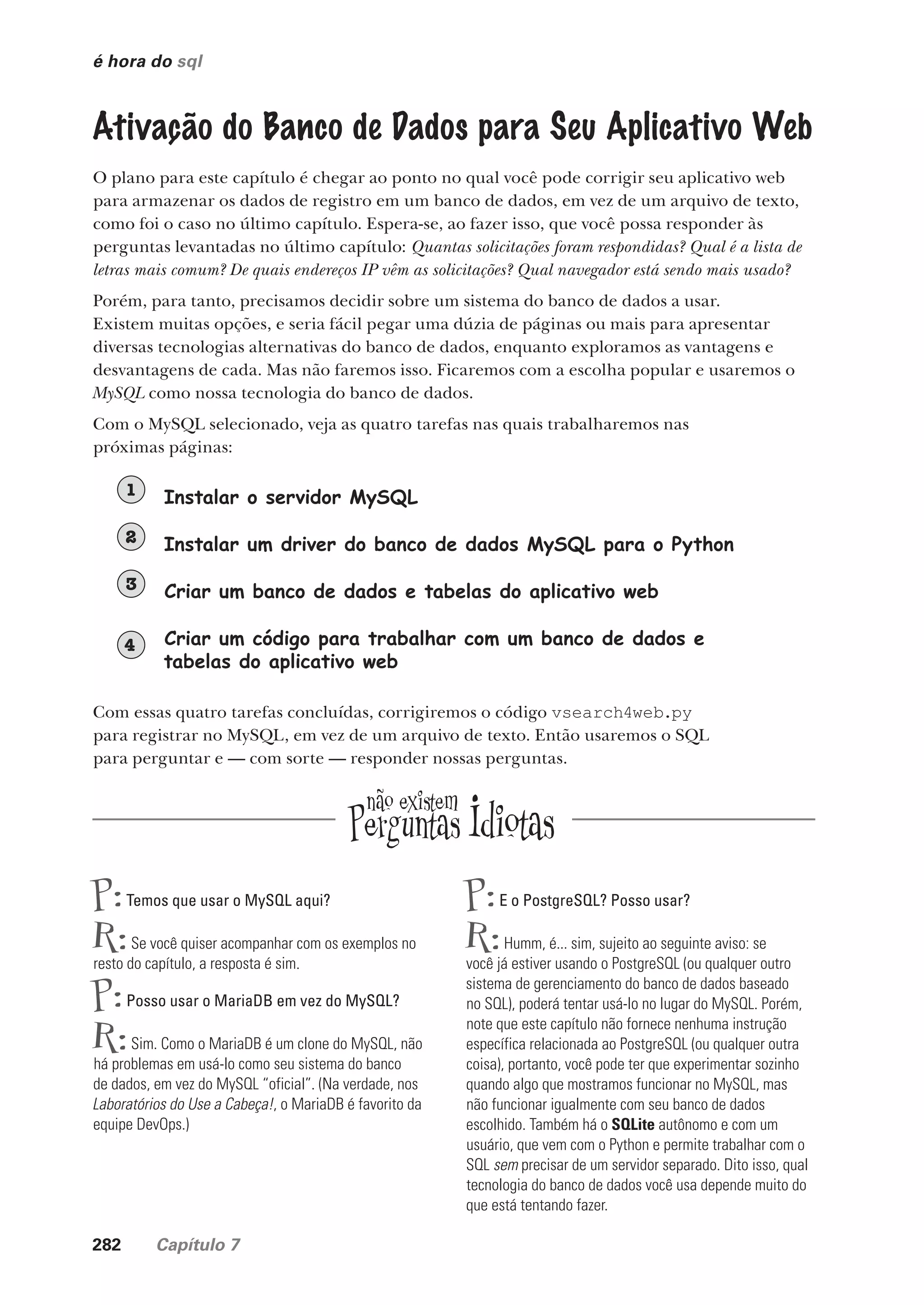282 Capítulo 7
é hora do sql
Ativação do Banco de Dados para Seu Aplicativo Web
O plano para este capítulo é chegar ao ponto no qual você pode corrigir seu aplicativo web
para armazenar os dados de registro em um banco de dados, em vez de um arquivo de texto,
como foi o caso no último capítulo. Espera-se, ao fazer isso, que você possa responder às
perguntas levantadas no último capítulo: Quantas solicitações foram respondidas? Qual é a lista de
letras mais comum? De quais endereços IP vêm as solicitações? Qual navegador está sendo mais usado?
Porém, para tanto, precisamos decidir sobre um sistema do banco de dados a usar.
Existem muitas opções, e seria fácil pegar uma dúzia de páginas ou mais para apresentar
diversas tecnologias alternativas do banco de dados, enquanto exploramos as vantagens e
desvantagens de cada. Mas não faremos isso. Ficaremos com a escolha popular e usaremos o
MySQL como nossa tecnologia do banco de dados.
Com o MySQL selecionado, veja as quatro tarefas nas quais trabalharemos nas
próximas páginas:
Instalar o servidor MySQL
1
Instalar um driver do banco de dados MySQL para o Python
2
Criar um banco de dados e tabelas do aplicativo web
3
Criar um código para trabalhar com um banco de dados e
tabelas do aplicativo web
4
Com essas quatro tarefas concluídas, corrigiremos o código vsearch4web.py
para registrar no MySQL, em vez de um arquivo de texto. Então usaremos o SQL
para perguntar e — com sorte — responder nossas perguntas.
P:Temos que usar o MySQL aqui?
R:Se você quiser acompanhar com os exemplos no
resto do capítulo, a resposta é sim.
P:Posso usar o MariaDB em vez do MySQL?
R:Sim. Como o MariaDB é um clone do MySQL, não
há problemas em usá-lo como seu sistema do banco
de dados, em vez do MySQL “oficial”. (Na verdade, nos
Laboratórios do Use a Cabeça!, o MariaDB é favorito da
equipe DevOps.)
P:E o PostgreSQL? Posso usar?
R:Humm, é... sim, sujeito ao seguinte aviso: se
você já estiver usando o PostgreSQL (ou qualquer outro
sistema de gerenciamento do banco de dados baseado
no SQL), poderá tentar usá-lo no lugar do MySQL. Porém,
note que este capítulo não fornece nenhuma instrução
específica relacionada ao PostgreSQL (ou qualquer outra
coisa), portanto, você pode ter que experimentar sozinho
quando algo que mostramos funcionar no MySQL, mas
não funcionar igualmente com seu banco de dados
escolhido. Também há o SQLite autônomo e com um
usuário, que vem com o Python e permite trabalhar com o
SQL sem precisar de um servidor separado. Dito isso, qual
tecnologia do banco de dados você usa depende muito do
que está tentando fazer.
CG_HeadFirst_Python.indb 282 18/07/2018 13:19:46
 