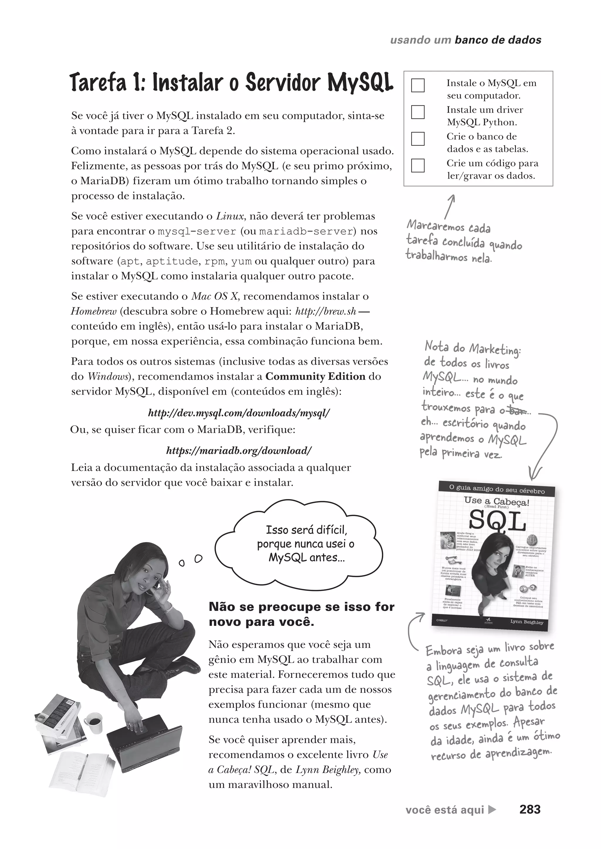 você está aqui  283
usando um banco de dados
Tarefa 1: Instalar o Servidor MySQL
Se você já tiver o MySQL instalado em seu computador, sinta-se
à vontade para ir para a Tarefa 2.
Como instalará o MySQL depende do sistema operacional usado.
Felizmente, as pessoas por trás do MySQL (e seu primo próximo,
o MariaDB) fizeram um ótimo trabalho tornando simples o
processo de instalação.
Se você estiver executando o Linux, não deverá ter problemas
para encontrar o mysql-server (ou mariadb-server) nos
repositórios do software. Use seu utilitário de instalação do
software (apt, aptitude, rpm, yum ou qualquer outro) para
instalar o MySQL como instalaria qualquer outro pacote.
Se estiver executando o Mac OS X, recomendamos instalar o
Homebrew (descubra sobre o Homebrew aqui: http://brew.sh —
conteúdo em inglês), então usá-lo para instalar o MariaDB,
porque, em nossa experiência, essa combinação funciona bem.
Para todos os outros sistemas (inclusive todas as diversas versões
do Windows), recomendamos instalar a Community Edition do
servidor MySQL, disponível em (conteúdos em inglês):
Marcaremos cada
tarefa concluída quando
trabalharmos nela.
Instale o MySQL em
seu computador.
Instale um driver
MySQL Python.
Crie o banco de
dados e as tabelas.
Crie um código para
ler/gravar os dados.
http://dev.mysql.com/downloads/mysql/
Ou, se quiser ficar com o MariaDB, verifique:
https://mariadb.org/download/
Leia a documentação da instalação associada a qualquer
versão do servidor que você baixar e instalar.
Isso será difícil,
porque nunca usei o
MySQL antes...
Não se preocupe se isso for
novo para você.
Não esperamos que você seja um
gênio em MySQL ao trabalhar com
este material. Forneceremos tudo que
precisa para fazer cada um de nossos
exemplos funcionar (mesmo que
nunca tenha usado o MySQL antes).
Se você quiser aprender mais,
recomendamos o excelente livro Use
a Cabeça! SQL, de Lynn Beighley, como
um maravilhoso manual.
Embora seja um livro sobre
a linguagem de consulta
SQL, ele usa o sistema de
gerenciamento do banco de
dados MySQL para todos
os seus exemplos. Apesar
da idade, ainda é um ótimo
recurso de aprendizagem.
Nota do Marketing:
de todos os livros
MySQL... no mundo
inteiro... este é o que
trouxemos para o bar...
eh... escritório quando
aprendemos o MySQL
pela primeira vez.
CG_HeadFirst_Python.indb 283 18/07/2018 13:19:46
 