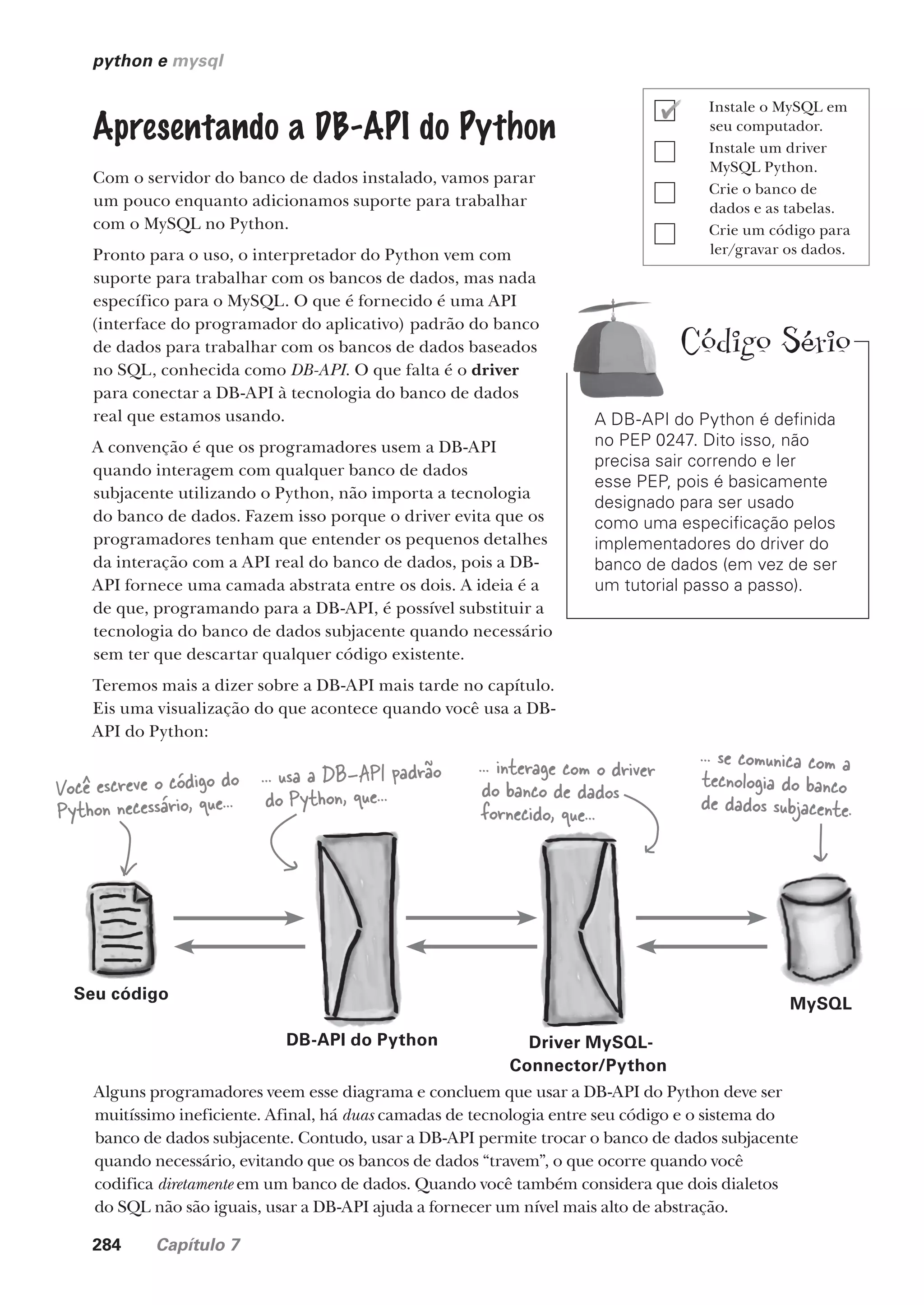 284 Capítulo 7
python e mysql
Apresentando a DB-API do Python
Com o servidor do banco de dados instalado, vamos parar
um pouco enquanto adicionamos suporte para trabalhar
com o MySQL no Python.
Pronto para o uso, o interpretador do Python vem com
suporte para trabalhar com os bancos de dados, mas nada
específico para o MySQL. O que é fornecido é uma API
(interface do programador do aplicativo) padrão do banco
de dados para trabalhar com os bancos de dados baseados
no SQL, conhecida como DB-API. O que falta é o driver
para conectar a DB-API à tecnologia do banco de dados
real que estamos usando.
A convenção é que os programadores usem a DB-API
quando interagem com qualquer banco de dados
subjacente utilizando o Python, não importa a tecnologia
do banco de dados. Fazem isso porque o driver evita que os
programadores tenham que entender os pequenos detalhes
da interação com a API real do banco de dados, pois a DB-
API fornece uma camada abstrata entre os dois. A ideia é a
de que, programando para a DB-API, é possível substituir a
tecnologia do banco de dados subjacente quando necessário
sem ter que descartar qualquer código existente.
Teremos mais a dizer sobre a DB-API mais tarde no capítulo.
Eis uma visualização do que acontece quando você usa a DB-
API do Python:
A DB-API do Python é definida
no PEP 0247. Dito isso, não
precisa sair correndo e ler
esse PEP, pois é basicamente
designado para ser usado
como uma especificação pelos
implementadores do driver do
banco de dados (em vez de ser
um tutorial passo a passo).
Você escreve o código do
Python necessário, que...
... usa a DB-API padrão
do Python, que...
... interage com o driver
do banco de dados
fornecido, que...
... se comunica com a
tecnologia do banco
de dados subjacente.
Alguns programadores veem esse diagrama e concluem que usar a DB-API do Python deve ser
muitíssimo ineficiente. Afinal, há duas camadas de tecnologia entre seu código e o sistema do
banco de dados subjacente. Contudo, usar a DB-API permite trocar o banco de dados subjacente
quando necessário, evitando que os bancos de dados “travem”, o que ocorre quando você
codifica diretamente em um banco de dados. Quando você também considera que dois dialetos
do SQL não são iguais, usar a DB-API ajuda a fornecer um nível mais alto de abstração.
DB-API do Python Driver MySQL-
Connector/Python
MySQL
Seu código
Instale o MySQL em
seu computador.
Instale um driver
MySQL Python.
Crie o banco de
dados e as tabelas.
Crie um código para
ler/gravar os dados.
Código Sério
CG_HeadFirst_Python.indb 284 18/07/2018 13:19:46
 