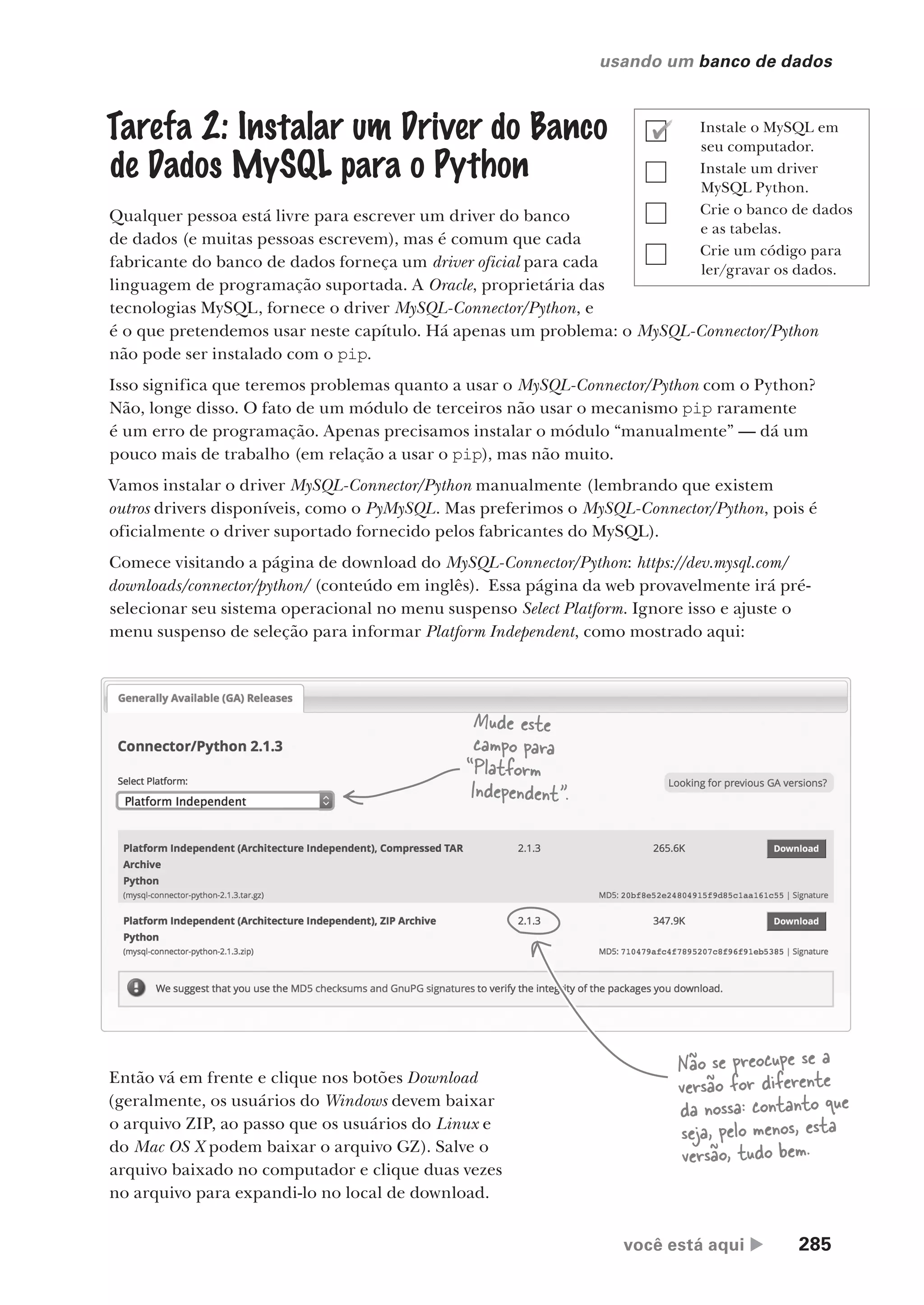 você está aqui  285
usando um banco de dados
Tarefa 2: Instalar um Driver do Banco
de Dados MySQL para o Python
Qualquer pessoa está livre para escrever um driver do banco
de dados (e muitas pessoas escrevem), mas é comum que cada
fabricante do banco de dados forneça um driver oficial para cada
linguagem de programação suportada. A Oracle, proprietária das
tecnologias MySQL, fornece o driver MySQL-Connector/Python, e
é o que pretendemos usar neste capítulo. Há apenas um problema: o MySQL-Connector/Python
não pode ser instalado com o pip.
Isso significa que teremos problemas quanto a usar o MySQL-Connector/Python com o Python?
Não, longe disso. O fato de um módulo de terceiros não usar o mecanismo pip raramente
é um erro de programação. Apenas precisamos instalar o módulo “manualmente” — dá um
pouco mais de trabalho (em relação a usar o pip), mas não muito.
Vamos instalar o driver MySQL-Connector/Python manualmente (lembrando que existem
outros drivers disponíveis, como o PyMySQL. Mas preferimos o MySQL-Connector/Python, pois é
oficialmente o driver suportado fornecido pelos fabricantes do MySQL).
Comece visitando a página de download do MySQL-Connector/Python: https://dev.mysql.com/
downloads/connector/python/ (conteúdo em inglês). Essa página da web provavelmente irá pré-
selecionar seu sistema operacional no menu suspenso Select Platform. Ignore isso e ajuste o
menu suspenso de seleção para informar Platform Independent, como mostrado aqui:
Mude este
campo para
“Platform
Independent”.
Então vá em frente e clique nos botões Download
(geralmente, os usuários do Windows devem baixar
o arquivo ZIP, ao passo que os usuários do Linux e
do Mac OS X podem baixar o arquivo GZ). Salve o
arquivo baixado no computador e clique duas vezes
no arquivo para expandi-lo no local de download.
Não se preocupe se a
versão for diferente
da nossa: contanto que
seja, pelo menos, esta
versão, tudo bem.
Instale o MySQL em
seu computador.
Instale um driver
MySQL Python.
Crie o banco de dados
e as tabelas.
Crie um código para
ler/gravar os dados.
CG_HeadFirst_Python.indb 285 18/07/2018 13:19:46
 