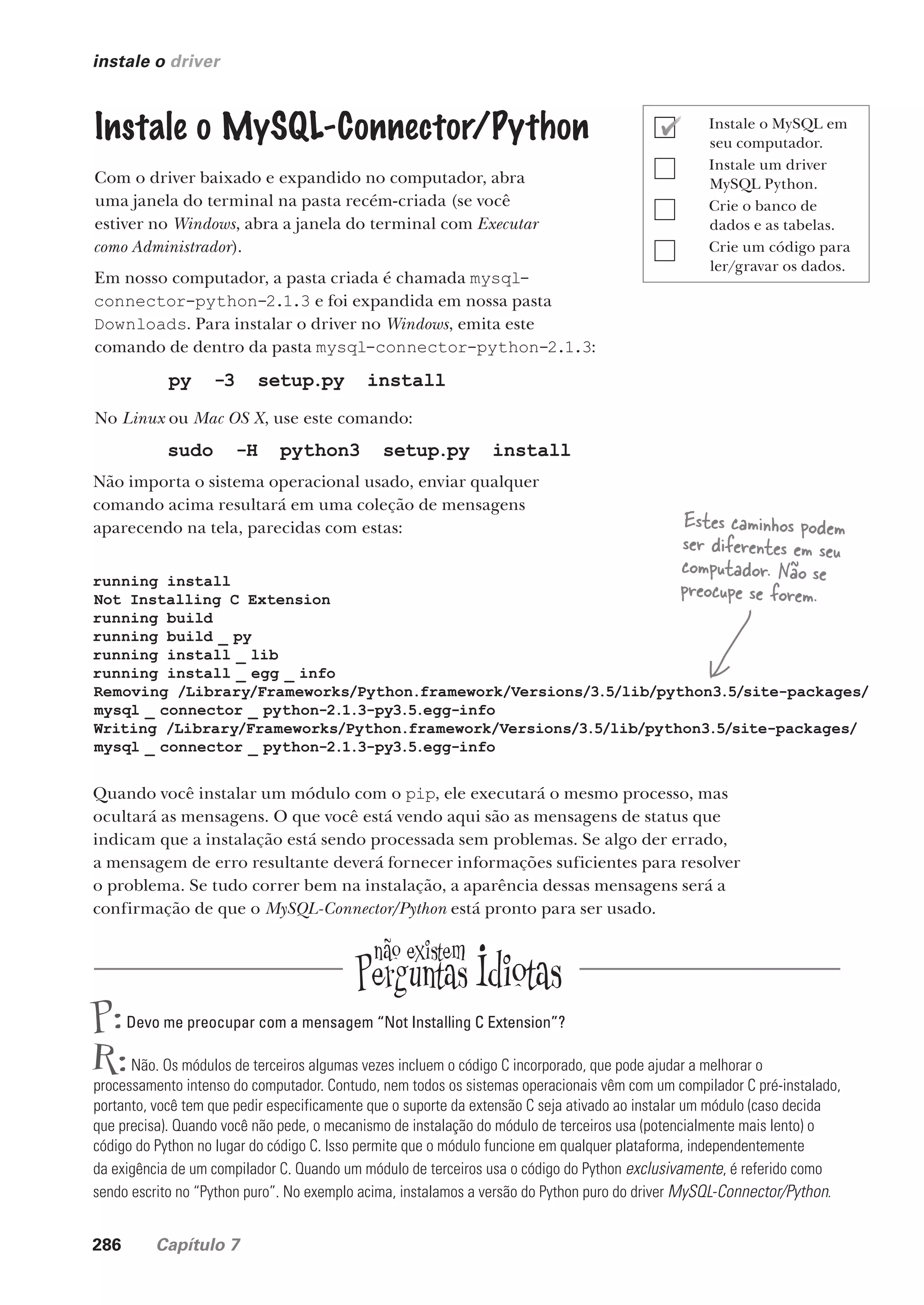 286 Capítulo 7
instale o driver
Instale o MySQL-Connector/Python
Com o driver baixado e expandido no computador, abra
uma janela do terminal na pasta recém-criada (se você
estiver no Windows, abra a janela do terminal com Executar
como Administrador).
Em nosso computador, a pasta criada é chamada mysql-
connector-python-2.1.3 e foi expandida em nossa pasta
Downloads. Para instalar o driver no Windows, emita este
comando de dentro da pasta mysql-connector-python-2.1.3:
py -3 setup.py install
No Linux ou Mac OS X, use este comando:
sudo -H python3 setup.py install
Não importa o sistema operacional usado, enviar qualquer
comando acima resultará em uma coleção de mensagens
aparecendo na tela, parecidas com estas:
running install
Not Installing C Extension
running build
running build _ py
running install _ lib
running install _ egg _ info
Removing /Library/Frameworks/Python.framework/Versions/3.5/lib/python3.5/site-packages/
mysql _ connector _ python-2.1.3-py3.5.egg-info
Writing /Library/Frameworks/Python.framework/Versions/3.5/lib/python3.5/site-packages/
mysql _ connector _ python-2.1.3-py3.5.egg-info
Quando você instalar um módulo com o pip, ele executará o mesmo processo, mas
ocultará as mensagens. O que você está vendo aqui são as mensagens de status que
indicam que a instalação está sendo processada sem problemas. Se algo der errado,
a mensagem de erro resultante deverá fornecer informações suficientes para resolver
o problema. Se tudo correr bem na instalação, a aparência dessas mensagens será a
confirmação de que o MySQL-Connector/Python está pronto para ser usado.
Estes caminhos podem
ser diferentes em seu
computador. Não se
preocupe se forem.
P:Devo me preocupar com a mensagem “Not Installing C Extension”?
R:Não. Os módulos de terceiros algumas vezes incluem o código C incorporado, que pode ajudar a melhorar o
processamento intenso do computador. Contudo, nem todos os sistemas operacionais vêm com um compilador C pré-instalado,
portanto, você tem que pedir especificamente que o suporte da extensão C seja ativado ao instalar um módulo (caso decida
que precisa). Quando você não pede, o mecanismo de instalação do módulo de terceiros usa (potencialmente mais lento) o
código do Python no lugar do código C. Isso permite que o módulo funcione em qualquer plataforma, independentemente
da exigência de um compilador C. Quando um módulo de terceiros usa o código do Python exclusivamente, é referido como
sendo escrito no “Python puro”. No exemplo acima, instalamos a versão do Python puro do driver MySQL-Connector/Python.
Instale o MySQL em
seu computador.
Instale um driver
MySQL Python.
Crie o banco de
dados e as tabelas.
Crie um código para
ler/gravar os dados.
CG_HeadFirst_Python.indb 286 18/07/2018 13:19:47
 