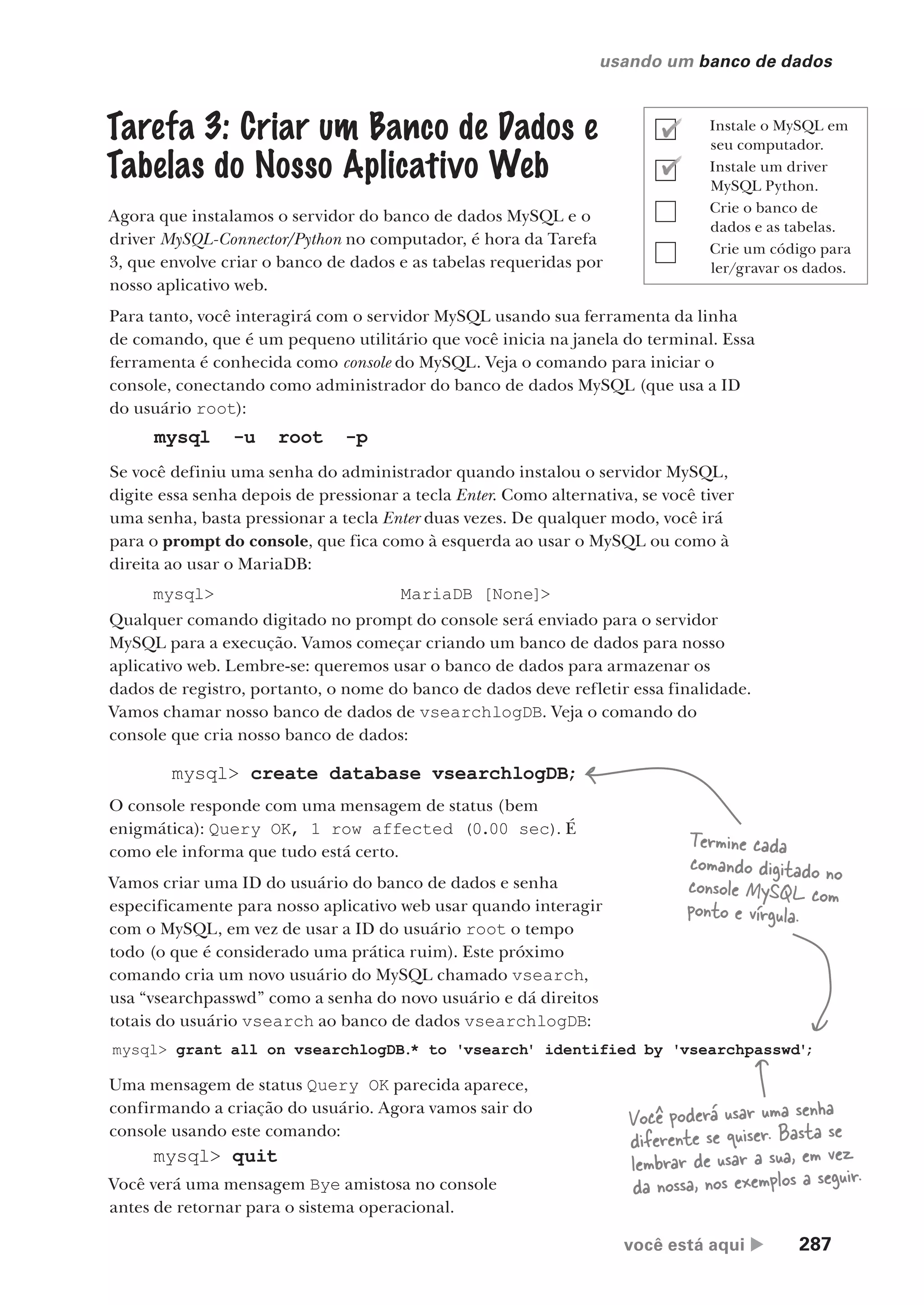 você está aqui  287
usando um banco de dados
Tarefa 3: Criar um Banco de Dados e
Tabelas do Nosso Aplicativo Web
Agora que instalamos o servidor do banco de dados MySQL e o
driver MySQL-Connector/Python no computador, é hora da Tarefa
3, que envolve criar o banco de dados e as tabelas requeridas por
nosso aplicativo web.
Para tanto, você interagirá com o servidor MySQL usando sua ferramenta da linha
de comando, que é um pequeno utilitário que você inicia na janela do terminal. Essa
ferramenta é conhecida como console do MySQL. Veja o comando para iniciar o
console, conectando como administrador do banco de dados MySQL (que usa a ID
do usuário root):
mysql -u root -p
Se você definiu uma senha do administrador quando instalou o servidor MySQL,
digite essa senha depois de pressionar a tecla Enter. Como alternativa, se você tiver
uma senha, basta pressionar a tecla Enter duas vezes. De qualquer modo, você irá
para o prompt do console, que fica como à esquerda ao usar o MySQL ou como à
direita ao usar o MariaDB:
mysql> MariaDB [None]>
Qualquer comando digitado no prompt do console será enviado para o servidor
MySQL para a execução. Vamos começar criando um banco de dados para nosso
aplicativo web. Lembre-se: queremos usar o banco de dados para armazenar os
dados de registro, portanto, o nome do banco de dados deve refletir essa finalidade.
Vamos chamar nosso banco de dados de vsearchlogDB. Veja o comando do
console que cria nosso banco de dados:
mysql> create database vsearchlogDB;
O console responde com uma mensagem de status (bem
enigmática): Query OK, 1 row affected (0.00 sec). É
como ele informa que tudo está certo.
Vamos criar uma ID do usuário do banco de dados e senha
especificamente para nosso aplicativo web usar quando interagir
com o MySQL, em vez de usar a ID do usuário root o tempo
todo (o que é considerado uma prática ruim). Este próximo
comando cria um novo usuário do MySQL chamado vsearch,
usa “vsearchpasswd” como a senha do novo usuário e dá direitos
totais do usuário vsearch ao banco de dados vsearchlogDB:
mysql> grant all on vsearchlogDB.* to 'vsearch' identified by 'vsearchpasswd'
;
Uma mensagem de status Query OK parecida aparece,
confirmando a criação do usuário. Agora vamos sair do
console usando este comando:
mysql> quit
Você verá uma mensagem Bye amistosa no console
antes de retornar para o sistema operacional.
Termine cada
comando digitado no
console MySQL com
ponto e vírgula.
Você poderá usar uma senha
diferente se quiser. Basta se
lembrar de usar a sua, em vez
da nossa, nos exemplos a seguir.
Instale o MySQL em
seu computador.
Instale um driver
MySQL Python.
Crie o banco de
dados e as tabelas.
Crie um código para
ler/gravar os dados.
CG_HeadFirst_Python.indb 287 18/07/2018 13:19:47
 