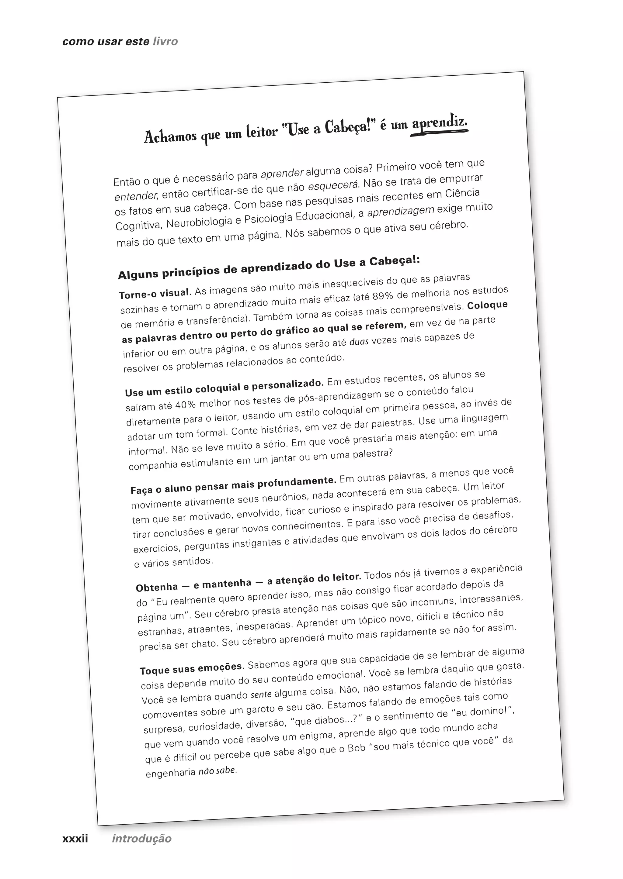 xxxii introdução
como usar este livro
xxxii introdução
Achamos que um leitor “Use a Cabeça!” é um aprendiz.
Então o que é necessário para aprender alguma coisa? Primeiro você tem que
entender, então certificar-se de que não esquecerá. Não se trata de empurrar
os fatos em sua cabeça. Com base nas pesquisas mais recentes em Ciência
Cognitiva, Neurobiologia e Psicologia Educacional, a aprendizagem exige muito
mais do que texto em uma página. Nós sabemos o que ativa seu cérebro.
Alguns princípios de aprendizado do Use a Cabeça!:
Torne-o visual. As imagens são muito mais inesquecíveis do que as palavras
sozinhas e tornam o aprendizado muito mais eficaz (até 89% de melhoria nos estudos
de memória e transferência). Também torna as coisas mais compreensíveis. Coloque
as palavras dentro ou perto do gráfico ao qual se referem, em vez de na parte
inferior ou em outra página, e os alunos serão até duas vezes mais capazes de
resolver os problemas relacionados ao conteúdo.
Use um estilo coloquial e personalizado. Em estudos recentes, os alunos se
saíram até 40% melhor nos testes de pós-aprendizagem se o conteúdo falou
diretamente para o leitor, usando um estilo coloquial em primeira pessoa, ao invés de
adotar um tom formal. Conte histórias, em vez de dar palestras. Use uma linguagem
informal. Não se leve muito a sério. Em que você prestaria mais atenção: em uma
companhia estimulante em um jantar ou em uma palestra?
Faça o aluno pensar mais profundamente. Em outras palavras, a menos que você
movimente ativamente seus neurônios, nada acontecerá em sua cabeça. Um leitor
tem que ser motivado, envolvido, ficar curioso e inspirado para resolver os problemas,
tirar conclusões e gerar novos conhecimentos. E para isso você precisa de desafios,
exercícios, perguntas instigantes e atividades que envolvam os dois lados do cérebro
e vários sentidos.
Obtenha — e mantenha — a atenção do leitor. Todos nós já tivemos a experiência
do “Eu realmente quero aprender isso, mas não consigo ficar acordado depois da
página um”. Seu cérebro presta atenção nas coisas que são incomuns, interessantes,
estranhas, atraentes, inesperadas. Aprender um tópico novo, difícil e técnico não
precisa ser chato. Seu cérebro aprenderá muito mais rapidamente se não for assim.
Toque suas emoções. Sabemos agora que sua capacidade de se lembrar de alguma
coisa depende muito do seu conteúdo emocional. Você se lembra daquilo que gosta.
Você se lembra quando sente alguma coisa. Não, não estamos falando de histórias
comoventes sobre um garoto e seu cão. Estamos falando de emoções tais como
surpresa, curiosidade, diversão, “que diabos...?” e o sentimento de “eu domino!”,
que vem quando você resolve um enigma, aprende algo que todo mundo acha
que é difícil ou percebe que sabe algo que o Bob “sou mais técnico que você” da
engenharia não sabe.
CG_HeadFirst_Python.indb 32 18/07/2018 13:17:38
 