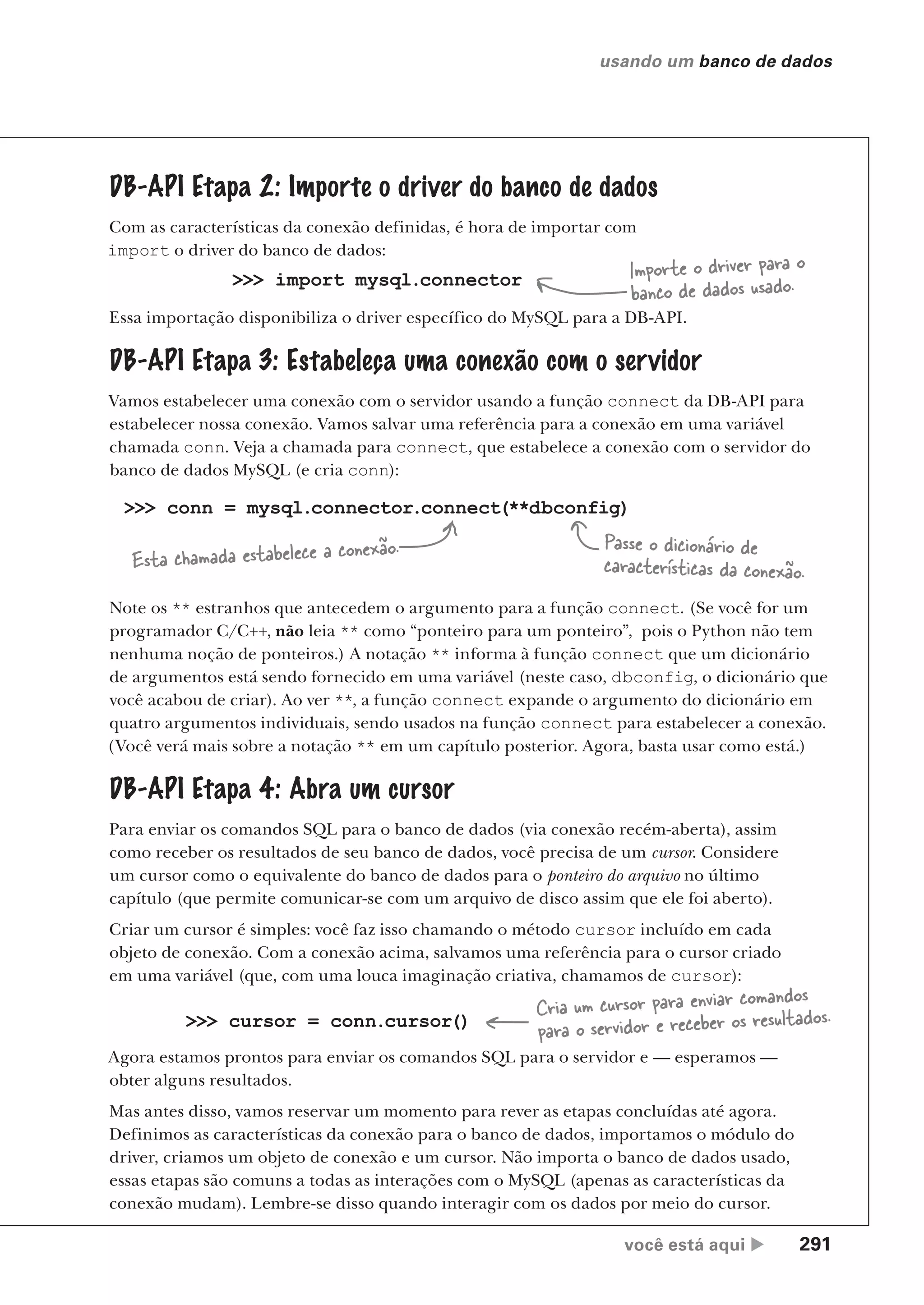 você está aqui  291
usando um banco de dados
>>> import mysql.connector
Essa importação disponibiliza o driver específico do MySQL para a DB-API.
>>> conn = mysql.connector.connect(**dbconfig)
DB-API Etapa 4: Abra um cursor
Para enviar os comandos SQL para o banco de dados (via conexão recém-aberta), assim
como receber os resultados de seu banco de dados, você precisa de um cursor. Considere
um cursor como o equivalente do banco de dados para o ponteiro do arquivo no último
capítulo (que permite comunicar-se com um arquivo de disco assim que ele foi aberto).
Criar um cursor é simples: você faz isso chamando o método cursor incluído em cada
objeto de conexão. Com a conexão acima, salvamos uma referência para o cursor criado
em uma variável (que, com uma louca imaginação criativa, chamamos de cursor):
>>> cursor = conn.cursor()
Agora estamos prontos para enviar os comandos SQL para o servidor e — esperamos —
obter alguns resultados.
Mas antes disso, vamos reservar um momento para rever as etapas concluídas até agora.
Definimos as características da conexão para o banco de dados, importamos o módulo do
driver, criamos um objeto de conexão e um cursor. Não importa o banco de dados usado,
essas etapas são comuns a todas as interações com o MySQL (apenas as características da
conexão mudam). Lembre-se disso quando interagir com os dados por meio do cursor.
Importe o driver para o
banco de dados usado.
Passe o dicionário de
características da conexão.
Cria um cursor para enviar comandos
para o servidor e receber os resultados.
Esta chamada estabelece a conexão.
Note os ** estranhos que antecedem o argumento para a função connect. (Se você for um
programador C/C++, não leia ** como “ponteiro para um ponteiro”, pois o Python não tem
nenhuma noção de ponteiros.) A notação ** informa à função connect que um dicionário
de argumentos está sendo fornecido em uma variável (neste caso, dbconfig, o dicionário que
você acabou de criar). Ao ver **, a função connect expande o argumento do dicionário em
quatro argumentos individuais, sendo usados na função connect para estabelecer a conexão.
(Você verá mais sobre a notação ** em um capítulo posterior. Agora, basta usar como está.)
DB-API Etapa 2: Importe o driver do banco de dados
Com as características da conexão definidas, é hora de importar com
import o driver do banco de dados:
DB-API Etapa 3: Estabeleça uma conexão com o servidor
Vamos estabelecer uma conexão com o servidor usando a função connect da DB-API para
estabelecer nossa conexão. Vamos salvar uma referência para a conexão em uma variável
chamada conn. Veja a chamada para connect, que estabelece a conexão com o servidor do
banco de dados MySQL (e cria conn):
CG_HeadFirst_Python.indb 291 18/07/2018 13:19:47
 