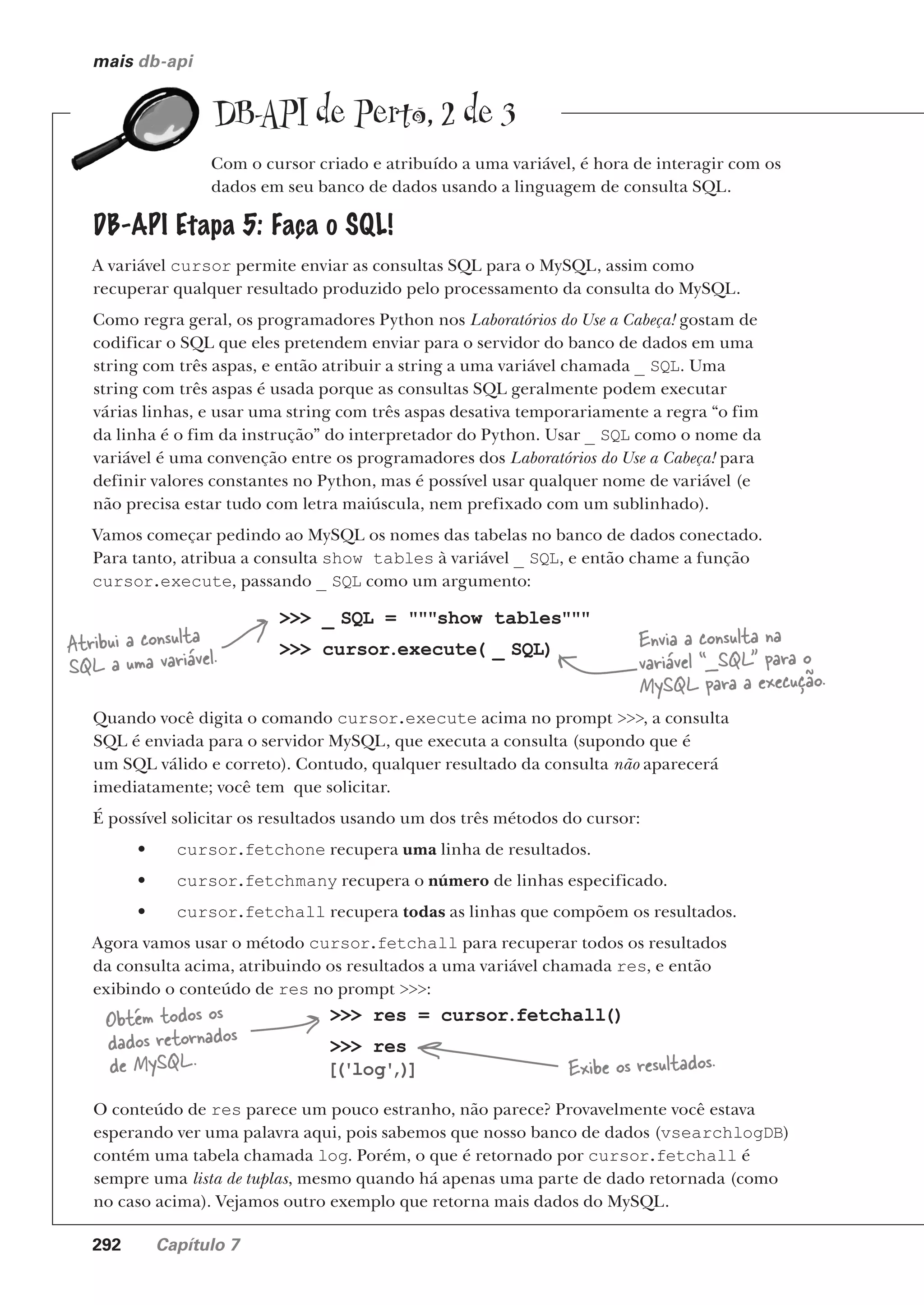 292 Capítulo 7
mais db-api
DB-API de Perto, 2 de 3
Com o cursor criado e atribuído a uma variável, é hora de interagir com os
dados em seu banco de dados usando a linguagem de consulta SQL.
DB-API Etapa 5: Faça o SQL!
A variável cursor permite enviar as consultas SQL para o MySQL, assim como
recuperar qualquer resultado produzido pelo processamento da consulta do MySQL.
Como regra geral, os programadores Python nos Laboratórios do Use a Cabeça! gostam de
codificar o SQL que eles pretendem enviar para o servidor do banco de dados em uma
string com três aspas, e então atribuir a string a uma variável chamada _ SQL. Uma
string com três aspas é usada porque as consultas SQL geralmente podem executar
várias linhas, e usar uma string com três aspas desativa temporariamente a regra “o fim
da linha é o fim da instrução” do interpretador do Python. Usar _ SQL como o nome da
variável é uma convenção entre os programadores dos Laboratórios do Use a Cabeça! para
definir valores constantes no Python, mas é possível usar qualquer nome de variável (e
não precisa estar tudo com letra maiúscula, nem prefixado com um sublinhado).
Vamos começar pedindo ao MySQL os nomes das tabelas no banco de dados conectado.
Para tanto, atribua a consulta show tables à variável _ SQL, e então chame a função
cursor.execute, passando _ SQL como um argumento:
>>> _ SQL = """show tables"""
>>> cursor.execute( _ SQL)
Atribui a consulta
SQL a uma variável.
Envia a consulta na
variável “_SQL” para o
MySQL para a execução.
Quando você digita o comando cursor.execute acima no prompt >>>, a consulta
SQL é enviada para o servidor MySQL, que executa a consulta (supondo que é
um SQL válido e correto). Contudo, qualquer resultado da consulta não aparecerá
imediatamente; você tem que solicitar.
É possível solicitar os resultados usando um dos três métodos do cursor:
• cursor.fetchone recupera uma linha de resultados.
• cursor.fetchmany recupera o número de linhas especificado.
• cursor.fetchall recupera todas as linhas que compõem os resultados.
Agora vamos usar o método cursor.fetchall para recuperar todos os resultados
da consulta acima, atribuindo os resultados a uma variável chamada res, e então
exibindo o conteúdo de res no prompt >>>:
>>> res = cursor.fetchall()
>>> res
[
('log'
,)
]
Obtém todos os
dados retornados
de MySQL. Exibe os resultados.
O conteúdo de res parece um pouco estranho, não parece? Provavelmente você estava
esperando ver uma palavra aqui, pois sabemos que nosso banco de dados (vsearchlogDB)
contém uma tabela chamada log. Porém, o que é retornado por cursor.fetchall é
sempre uma lista de tuplas, mesmo quando há apenas uma parte de dado retornada (como
no caso acima). Vejamos outro exemplo que retorna mais dados do MySQL.
CG_HeadFirst_Python.indb 292 18/07/2018 13:19:47
 