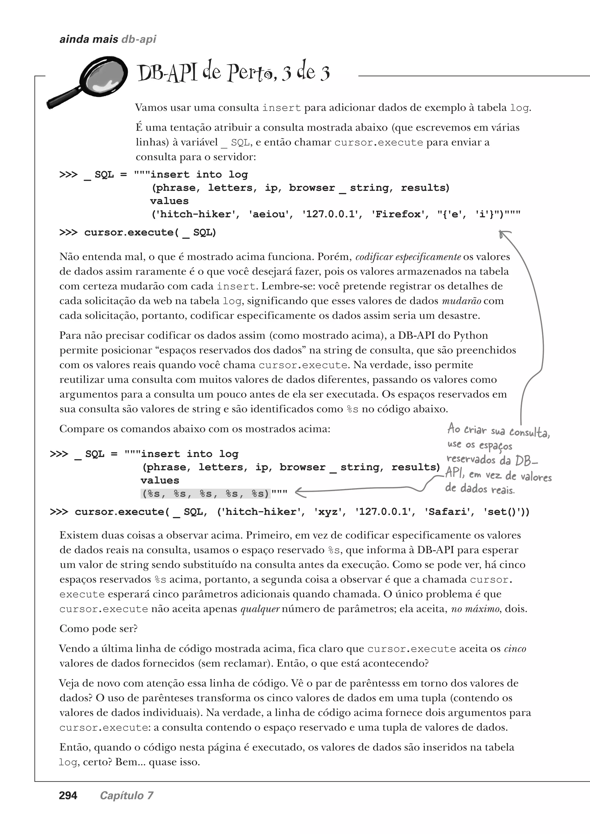 294 Capítulo 7
ainda mais db-api
DB-API de Perto, 3 de 3
Vamos usar uma consulta insert para adicionar dados de exemplo à tabela log.
É uma tentação atribuir a consulta mostrada abaixo (que escrevemos em várias
linhas) à variável _ SQL, e então chamar cursor.execute para enviar a
consulta para o servidor:
>>> _ SQL = """insert into log
(phrase, letters, ip, browser _ string, results)
values
('hitch-hiker'
, 'aeiou'
, '127.0.0.1'
, 'Firefox'
, "{'e'
, 'i'}")"""
>>> cursor.execute( _ SQL)
Não entenda mal, o que é mostrado acima funciona. Porém, codificar especificamente os valores
de dados assim raramente é o que você desejará fazer, pois os valores armazenados na tabela
com certeza mudarão com cada insert. Lembre-se: você pretende registrar os detalhes de
cada solicitação da web na tabela log, significando que esses valores de dados mudarão com
cada solicitação, portanto, codificar especificamente os dados assim seria um desastre.
Para não precisar codificar os dados assim (como mostrado acima), a DB-API do Python
permite posicionar “espaços reservados dos dados” na string de consulta, que são preenchidos
com os valores reais quando você chama cursor.execute. Na verdade, isso permite
reutilizar uma consulta com muitos valores de dados diferentes, passando os valores como
argumentos para a consulta um pouco antes de ela ser executada. Os espaços reservados em
sua consulta são valores de string e são identificados como %s no código abaixo.
Compare os comandos abaixo com os mostrados acima:
>>> _ SQL = """insert into log
(phrase, letters, ip, browser _ string, results)
values
(%s, %s, %s, %s, %s)"""
>>> cursor.execute( _ SQL, ('hitch-hiker'
, 'xyz'
, '127.0.0.1'
, 'Safari'
, 'set()
'))
Existem duas coisas a observar acima. Primeiro, em vez de codificar especificamente os valores
de dados reais na consulta, usamos o espaço reservado %s, que informa à DB-API para esperar
um valor de string sendo substituído na consulta antes da execução. Como se pode ver, há cinco
espaços reservados %s acima, portanto, a segunda coisa a observar é que a chamada cursor.
execute esperará cinco parâmetros adicionais quando chamada. O único problema é que
cursor.execute não aceita apenas qualquer número de parâmetros; ela aceita, no máximo, dois.
Como pode ser?
Vendo a última linha de código mostrada acima, fica claro que cursor.execute aceita os cinco
valores de dados fornecidos (sem reclamar). Então, o que está acontecendo?
Veja de novo com atenção essa linha de código. Vê o par de parêntesss em torno dos valores de
dados? O uso de parênteses transforma os cinco valores de dados em uma tupla (contendo os
valores de dados individuais). Na verdade, a linha de código acima fornece dois argumentos para
cursor.execute: a consulta contendo o espaço reservado e uma tupla de valores de dados.
Então, quando o código nesta página é executado, os valores de dados são inseridos na tabela
log, certo? Bem... quase isso.
Ao criar sua consulta,
use os espaços
reservados da DB-
API, em vez de valores
de dados reais.
CG_HeadFirst_Python.indb 294 18/07/2018 13:19:48
 