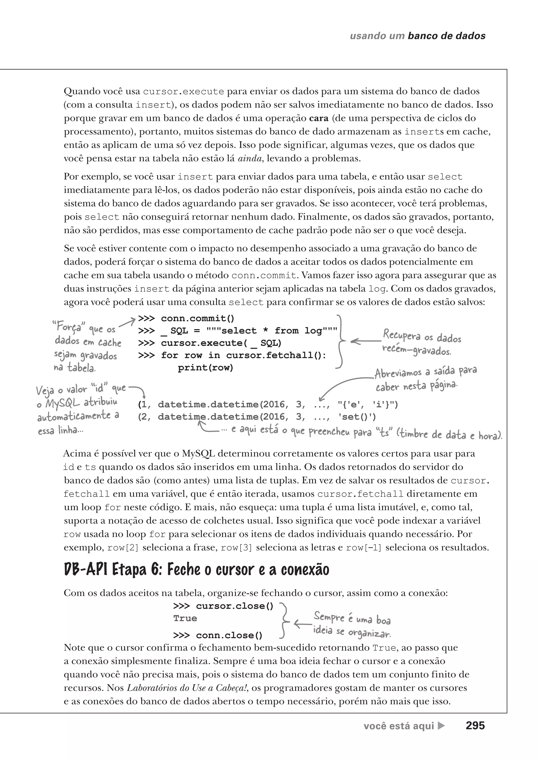 você está aqui  295
usando um banco de dados
Quando você usa cursor.execute para enviar os dados para um sistema do banco de dados
(com a consulta insert), os dados podem não ser salvos imediatamente no banco de dados. Isso
porque gravar em um banco de dados é uma operação cara (de uma perspectiva de ciclos do
processamento), portanto, muitos sistemas do banco de dado armazenam as inserts em cache,
então as aplicam de uma só vez depois. Isso pode significar, algumas vezes, que os dados que
você pensa estar na tabela não estão lá ainda, levando a problemas.
Por exemplo, se você usar insert para enviar dados para uma tabela, e então usar select
imediatamente para lê-los, os dados poderão não estar disponíveis, pois ainda estão no cache do
sistema do banco de dados aguardando para ser gravados. Se isso acontecer, você terá problemas,
pois select não conseguirá retornar nenhum dado. Finalmente, os dados são gravados, portanto,
não são perdidos, mas esse comportamento de cache padrão pode não ser o que você deseja.
Se você estiver contente com o impacto no desempenho associado a uma gravação do banco de
dados, poderá forçar o sistema do banco de dados a aceitar todos os dados potencialmente em
cache em sua tabela usando o método conn.commit. Vamos fazer isso agora para assegurar que as
duas instruções insert da página anterior sejam aplicadas na tabela log. Com os dados gravados,
agora você poderá usar uma consulta select para confirmar se os valores de dados estão salvos:
>>> conn.commit()
>>> _ SQL = """select * from log"""
>>> cursor.execute( _ SQL)
>>> for row in cursor.fetchall()
:
print(row)
(1, datetime.datetime(2016, 3, ..., "{'e'
, 'i'}")
(2, datetime.datetime(2016, 3, ..., 'set()
')
DB-API Etapa 6: Feche o cursor e a conexão
Com os dados aceitos na tabela, organize-se fechando o cursor, assim como a conexão:
>>> cursor.close()
True
>>> conn.close()
Note que o cursor confirma o fechamento bem-sucedido retornando True, ao passo que
a conexão simplesmente finaliza. Sempre é uma boa ideia fechar o cursor e a conexão
quando você não precisa mais, pois o sistema do banco de dados tem um conjunto finito de
recursos. Nos Laboratórios do Use a Cabeça!, os programadores gostam de manter os cursores
e as conexões do banco de dados abertos o tempo necessário, porém não mais que isso.
Sempre é uma boa
ideia se organizar.
Acima é possível ver que o MySQL determinou corretamente os valores certos para usar para
id e ts quando os dados são inseridos em uma linha. Os dados retornados do servidor do
banco de dados são (como antes) uma lista de tuplas. Em vez de salvar os resultados de cursor.
fetchall em uma variável, que é então iterada, usamos cursor.fetchall diretamente em
um loop for neste código. E mais, não esqueça: uma tupla é uma lista imutável, e, como tal,
suporta a notação de acesso de colchetes usual. Isso significa que você pode indexar a variável
row usada no loop for para selecionar os itens de dados individuais quando necessário. Por
exemplo, row[2] seleciona a frase, row[3] seleciona as letras e row[-1] seleciona os resultados.
Abreviamos a saída para
caber nesta página.
“Força” que os
dados em cache
sejam gravados
na tabela.
Recupera os dados
recém-gravados.
Veja o valor “id” que
o MySQL atribuiu
automaticamente a
essa linha... ... e aqui está o que preencheu para “ts” (timbre de data e hora).
CG_HeadFirst_Python.indb 295 18/07/2018 13:19:48
 