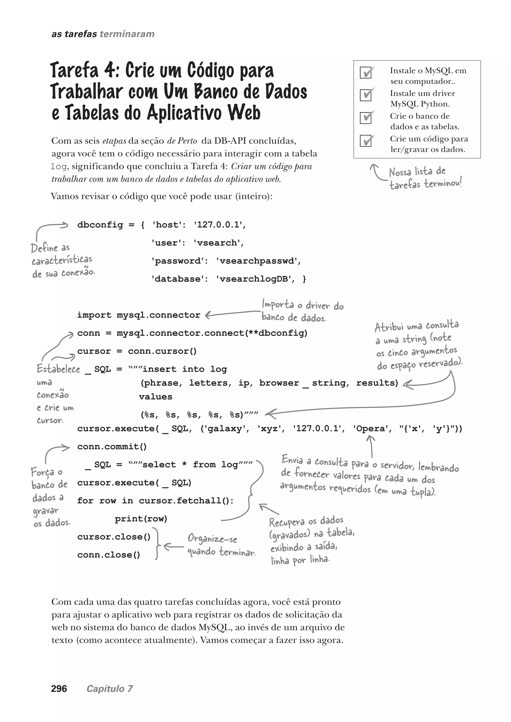 296 Capítulo 7
as tarefas terminaram
Tarefa 4: Crie um Código para
Trabalhar com Um Banco de Dados
e Tabelas do Aplicativo Web
Com as seis etapas da seção de Perto da DB-API concluídas,
agora você tem o código necessário para interagir com a tabela
log, significando que concluiu a Tarefa 4: Criar um código para
trabalhar com um banco de dados e tabelas do aplicativo web.
Vamos revisar o código que você pode usar (inteiro):
Nossa lista de
tarefas terminou!
Com cada uma das quatro tarefas concluídas agora, você está pronto
para ajustar o aplicativo web para registrar os dados de solicitação da
web no sistema do banco de dados MySQL, ao invés de um arquivo de
texto (como acontece atualmente). Vamos começar a fazer isso agora.
dbconfig = { 'host': '127.0.0.1'
,
'user': 'vsearch'
,
'password': 'vsearchpasswd'
,
'database': 'vsearchlogDB'
, }
import mysql.connector
conn = mysql.connector.connect(**dbconfig)
cursor = conn.cursor()
_ SQL = “””insert into log
(phrase, letters, ip, browser _ string, results)
values
(%s, %s, %s, %s, %s)”””
cursor.execute( _ SQL, ('galaxy'
, 'xyz'
, '127.0.0.1'
, 'Opera'
, "{'x'
, 'y'}"))
conn.commit()
_ SQL = “””select * from log”””
cursor.execute( _ SQL)
for row in cursor.fetchall()
:
print(row)
cursor.close()
conn.close()
Define as
características
de sua conexão.
Importa o driver do
banco de dados.
Estabelece
uma
conexão
e crie um
cursor.
Atribui uma consulta
a uma string (note
os cinco argumentos
do espaço reservado).
Envia a consulta para o servidor, lembrando
de fornecer valores para cada um dos
argumentos requeridos (em uma tupla).
Força o
banco de
dados a
gravar
os dados. Recupera os dados
(gravados) na tabela,
exibindo a saída,
linha por linha.
Organize-se
quando terminar.
Instale o MySQL em
seu computador..
Instale um driver
MySQL Python.
Crie o banco de
dados e as tabelas.
Crie um código para
ler/gravar os dados.
CG_HeadFirst_Python.indb 296 18/07/2018 13:19:48
 